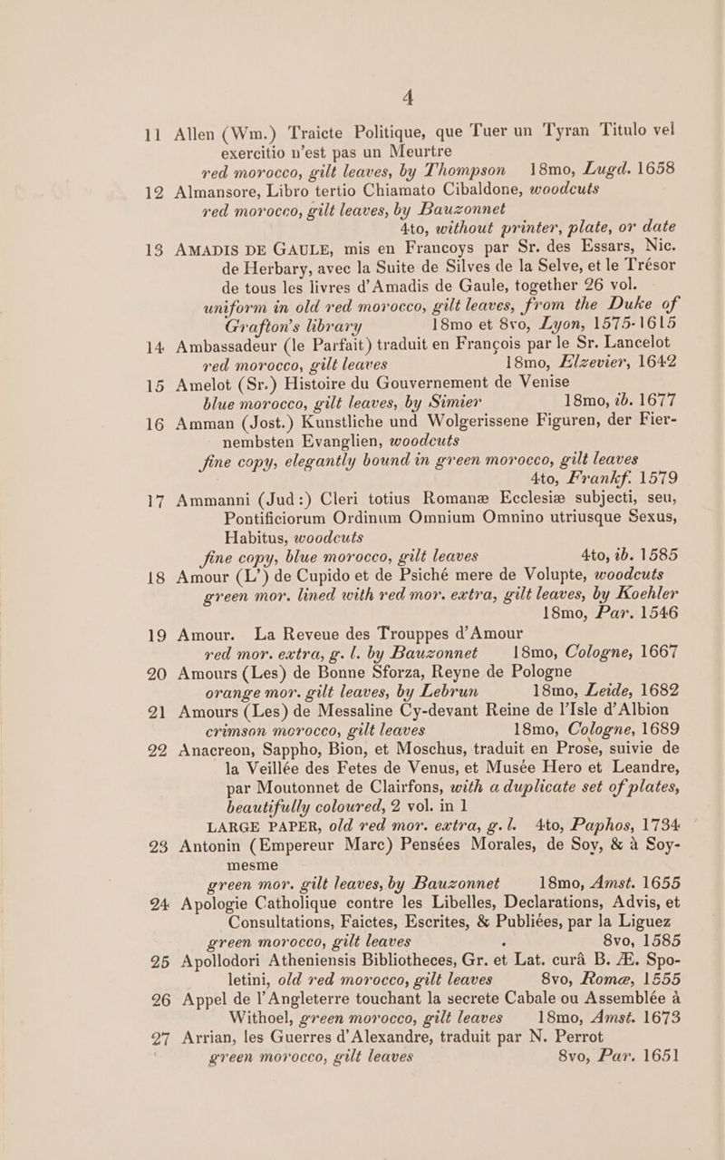 11 12 15 16 23 24 25 26 27 4 Allen (Wm.) Traicte Politique, que Tuer un Tyran Titulo vel exercitio n’est pas un Meurtre ved morocco, gilt leaves, by Thompson 18mo, Lugd. 1658 Almansore, Libro tertio Chiamato Cibaldone, woodcuts red morocco, gilt leaves, by Bauzonnet 4to, without printer, plate, or date AMADIS DE GAULE, mis en Francoys par Sr. des Essars, Nic. de Herbary, avec la Suite de Silves de la Selve, et le Trésor de tous les livres d’ Amadis de Gaule, together 26 vol. uniform in old red morocco, gilt leaves, from the Duke of Grafton’s library 18mo et 8v0, Lyon, 1575-1615 Ambassadeur (le Parfait) traduit en Frangois par le Sr. Lancelot red morocco, gilt leaves 18mo, Alzevier, 1642 Amelot (Sr.) Histoire du Gouvernement de Venise blue morocco, gilt leaves, by Simier 18mo, 2b. 1677 Amman (Jost.) Kunstliche und Wolgerissene Figuren, der Fier- nembsten Evanglien, woodcuts fine copy, elegantly bound in green morocco, gilt leaves 4to, Frankf. 1579 Ammanni (Jud:) Cleri totius Romane Ecclesie subjecti, seu, Pontificiorum Ordinum Omnium Omnino utriusque Sexus, Habitus, woodcuts fine copy, blue morocco, guilt leaves 4to, 1b. 1585 Amour (L’) de Cupido et de Psiché mere de Volupte, woodcuts green mor. lined with red mor. extra, gilt leaves, by Koehler 18mo, Par. 1546 Amour. La Reveue des Trouppes d’ Amour red mor. extra, g.l. by Bauzonnet 18mo, Cologne, 1667 Amours (Les) de Bonne Sforza, Reyne de Pologne orange mor. gilt leaves, by Lebrun 18mo, Lede, 1682 Amours (Les) de Messaline Cy-devant Reine de l’Isle d’ Albion crimsan morocco, gilt leaves 18mo, Cologne, 1689 Anacreon, Sappho, Bion, et Moschus, traduit en Prose, suivie de la Veillée des Fetes de Venus, et Musée Hero et Leandre, par Moutonnet de Clairfons, with a duplicate set of plates, beautifully coloured, 2 vol. in 1 LARGE PAPER, old red mor. extra, g.l. 4to, Paphos, 1734 Antonin (Empereur Marc) Pensées Morales, de Soy, &amp; a Soy- mesme green mor. gilt leaves, by Bauzonnet 18mo, Amst. 1655 Apologie Catholique contre les Libelles, Declarations, Advis, et Consultations, Faictes, Escrites, &amp; Publiées, par la Liguez green morocco, gilt leaves : 8vo, 1585 Apollodori Atheniensis Bibliotheces, Gr. et Lat. cura B. AZ. Spo- letini, old red morocco, gilt leaves 8vo, Rome, 1655 Appel de l’ Angleterre touchant la secrete Cabale ou Assemblée a Withoel, green morocco, gilt leaves 18mo, Amst. 1673 Arrian, les Guerres d’ Alexandre, traduit par N. Perrot
