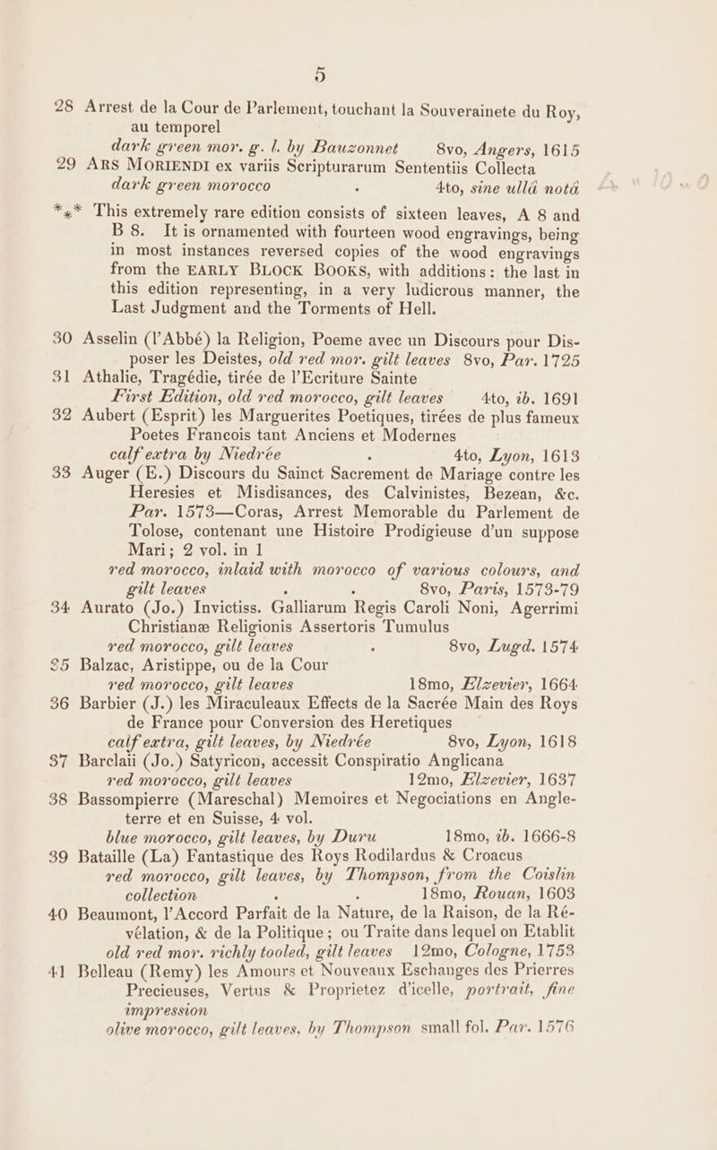 28 9) Arrest de la Cour de Parlement, touchant la Souverainete du Roy, au temporel dark green mor. g. l. by Bauzonnet 8vo, Angers, 1615 dark green morocco : 4to, sine ulld nota 30 31 32 3° B 8. It is ornamented with fourteen wood engravings, being in most instances reversed copies of the wood engravings from the EARLY BLOcK BOOKS, with additions: the last in this edition representing, in a very ludicrous manner, the Last Judgment and the Torments of Hell. Asselin (l’Abbé) la Religion, Poeme avec un Discours pour Dis- poser les Deistes, old red mor. gilt leaves 8vo, Par. 1725 Athalie, Tragédie, tirée de lEcriture Sainte First Edition, old red morocco, gilt leaves 4to, 7b. 1691 Aubert (Esprit) les Marguerites Poetiques, tirées de plus fameux Poetes Francois tant Anciens et Modernes calf extra by Medrée : 4to, Lyon, 1613 Auger (E.) Discours du Sainct Sacrement de Mariage contre les Heresies et Misdisances, des Calvinistes, Bezean, &amp;c. Par. 1573—Coras, Arrest Memorable du Parlement de Tolose, contenant une Histoire Prodigieuse d’un suppose Mari; 2 vol. in 1 red morocco, inlaid with morocco of various colours, and gilt leaves : : 8vo, Paris, 1573-79 Aurato (Jo.) Invictiss. Galliarum Regis Caroli Noni, Agerrimi Christiane Religionis Assertoris Tumulus red morocco, gilt leaves . 8vo, Lugd. 1574 Balzac, Aristippe, ou de la Cour red morocco, gilt leaves 18mo, Elzevier, 1664. Barbier (J.) les Miraculeaux Effects de la Sacrée Main des Roys de France pour Conversion des Heretiques ~ calf extra, gilt leaves, by Niedrée 8vo, Lyon, 1618 Barclaii (Jo.) Satyricon, accessit Conspiratio Anglicana red morocco, gilt leaves 12mo, Hlzevier, 1637 Bassompierre (Mareschal) Memoires et Negociations en Angle- terre et en Suisse, 4 vol. blue morocco, gilt leaves, by Duru 18mo, 7b. 1666-8 Bataille (La) Fantastique des Roys Rodilardus &amp; Croacus red morocco, gilt leaves, by Thompson, from the Coislin collection - : 18mo, Rouan, 1603 Beaumont, l’Accord Parfait de la Nature, de la Raison, de la Ré- velation, &amp; de la Politique; ou Traite dans lequel on Etablit old red mor. richly tooled, gilt leaves 12mo, Cologne, 1753 Belleau (Remy) les Amours et Nouveaux Eschanges des Prierres Precieuses, Vertus &amp; Proprietez dicelle, portratt, fine umpresston olive morocco, gilt leaves, by Thompson small fol. Par. 1576