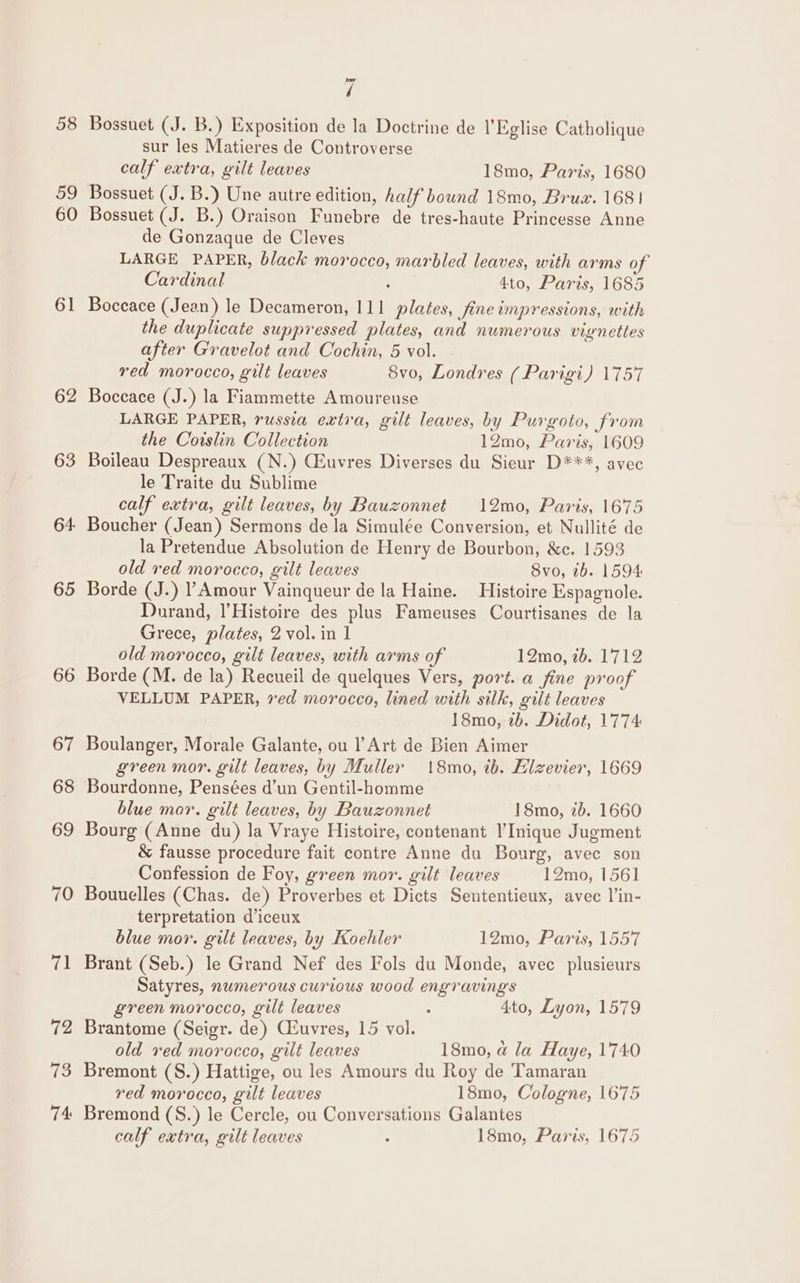 58 59 60 61 62 63 64 65 ~J ee 7 Bossuet (J. B.) Exposition de la Doctrine de 1’Eglise Catholique sur les Matieres de Controverse calf extra, gilt leaves 18mo, Paris, 1680 Bossuet (J. B.) Une autre edition, half bound 18mo, Brux. 168 | Bossuet (J. B.) Oraison Funebre de tres-haute Princesse Anne de Gonzaque de Cleves LARGE PAPER, black morocco, marbled leaves, with arms of Cardinal , 4to, Paris, 1685 Boccace (Jean) le Decameron, 111 plates, fine impressions, with the duplicate suppressed plates, and numerous vignettes after Gravelot and Cochin, 5 vol. red morocco, gilt leaves 8vo, Londres ( Parigi) 1757 Boceace (J.) la Fiammette Amoureuse LARGE PAPER, russia extra, gilt leaves, by Purgoto, from the Coislin Collection 12mo, Paris, 1609 Boileau Despreaux (N.) CEuvres Diverses du Sieur D***, avec le Traite du Sublime calf extra, gilt leaves, by Bauzonnet 12mo, Paris, 1675 Boucher (Jean) Sermons de la Simulée Conversion, et Nullité de la Pretendue Absolution de Henry de Bourbon, &amp;c. 1593 old red morocco, gilt leaves 8vo, 7b. 1594: Borde (J.) ’ Amour Vainqueur de la Haine. Histoire Espagnole. Durand, l’Histoire des plus Fameuses Courtisanes de la Grece, plates, 2 vol. in 1 old merocco, gilt leaves, with arms of 12mo, 26. 1712 Borde (M. de la) Recueil de quelques Vers, port. a fine proof VELLUM PAPER, ved morocco, lined with silk, gilt leaves 18mo, 7b. Didot, 1774 Boulanger, Morale Galante, ou Art de Bien Aimer green mor. gilt leaves, by Muller 18mo, tb. Elzevier, 1669 Bourdonne, Pensées d’un Gentil-homme blue mor. gilt leaves, by Bauzonnet 18mo, 7b. 1660 Bourg (Anne du) la Vraye Histoire, contenant l’Inique Jugment &amp; fausse procedure fait contre Anne du Bourg, avec son Confession de Foy, green mor. gilt leaves 12mo, 1561 Bouuelles (Chas. de) Proverbes et Dicts Sententieux, avec l’in- terpretation d’iceux blue mor. gilt leaves, by Koehler 12mo, Paris, 1557 Brant (Seb.) le Grand Nef des Fols du Monde, avec plusieurs Satyres, numerous curious wood engravings green morocco, gilt leaves : 4to, Lyon, 1579 Brantome (Seigr. de) Ceuvres, 15 vol. old red morocco, gilt leaves 18mo, a la Haye, 1740 Bremont (S.) Hattige, ou les Amours du Roy de Tamaran red morocco, gilt leaves 18mo, Cologne, 1675 Bremond (S.) le Cercle, ou Conversations Galantes calf extra, gilt leaves : 18mo, Paris, 1675