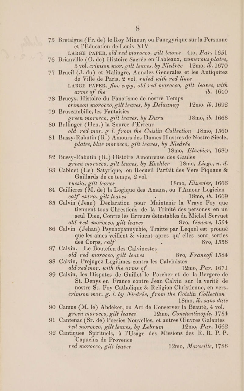 75 76 90 2 8 Bretaigne (Fr. de) le Roy Mineur, ou Panegyrique sur Ja Personne et l’Education de Louis XIV LARGE PAPER, old red morocco, gilt leaves 4to, Par. 1651 Brianville (O. de) Histoire Sacrée en Tableaux, numerous plates, 3 vol. crimson mor. gilt leaves, by Niedrée 12mo, tb. 1670 Brueil (J. du) et Malingre, Annales Generales et les Antiquitez de Ville de Paris, 2 vol. ruled with red lines LARGE PAPER, fine copy, old red morocco, gilt leaves, with arms of the ib. 1640 Brueys, Histoire du Fanatisme de nostre Temps crimson morocco, gilt leaves, by Delaunay 12mo, 1b. 1692 Bruscambille, les Fantaisies green morocco, gilt leaves, by Duru 18mo, 2b. 1668 Bullinger (Hen.) la Source d’Erreur old red mor. g 1. from the Coislin Collection 18mo, 1560 Bussy-Rabutin (R.) Amours des Dames IIlustres de Nostre Siécle, plates, blue morocco, gilt leaves, by Niedrée 18mo, Hizevier, 1680 Bussy-Rabutin (R.) Histoire Amoureuse des Gaules green morocco, gilt leaves, by Koehler 18mo, Liege, n. d. Cabinet (Le) Satyrique, ou Recueil Parfait des Vers Piquans &amp; Gaillards de ce temps, 2 vol. russia, gilt leaves 18mo, Elzevier, 1666 Caillieres (M. de) la Logique des Amans, ou |’ Amour Logicien calf extra, gilt leaves 18mo, 2b. 1669 Calvin (Jean) Declaration pour Maintenir la Vraye Foy que tiennent tous Chrestiens de la Trinité des persones en un seul Dieu, Contre les Erreurs detestables du Michel Servuet old red morocco, gilt leaves Svo, Geneve, 1554 Calvin (Jehan) Psychopannychie, Traitte par Lequel est prouué que les ames veillent &amp; viuent apres qu’ elles sont sorties des Corps, calf : 8vo, 1558 Calvin. Le Boutefeu des Calv inestes old red morocco, gilt leaves 8vo, Francof: 1584 Calvin, Prejugez Legitimes contra les Calvinistes old red mor. with the arms of 12mo, Par. 1671 Calvin, les Disputes de Guillot le Porcher et de la Bergere de St. Denys en France contre Jean Calvin sur Ja verité de nostre St. Foy Catholique &amp; Religion Christienne, en vers. erumson mor. g. l. by Niedrée, from the Coislin Collection 18mo, 2b. sans date Camus (M. le) Abdeker, ou Art de Conserver la Beauté, 4 vol. green morocco, gilt leaves 12mo, Constantinople, 1754 Cantenac (Sr. de) Poesies Nouvelles, et autres Giuvres Galantes red morocco, gilt leaves, by Lebrum 12mo, Par. 1662 Cantiques Spirituels, 4 l’Usage des Missions des R. R. P. P. Capucins de Provence red morocco, gilt leaves 12mo, Marseille, 1788