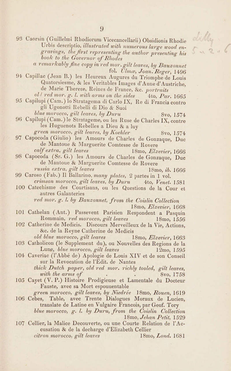 L 93 Caorsin (Guillelmi Rhodiorum Vicecancellarii) Obsidionis Rhodie Urbis descriptio, ustrated with numerous large wood en- gravings, the first representing the author presenting his book to the Governor of Rhodes a remarkably fine copy in red mor. gilt leaves, by Bauzonnet fol. Ulme, Joan. Reger, 1496 94 Capillac (Jean B.) les Heureux Augures du Triomphe de Louis Quatorsiesme, &amp; les Veritables Images d’ Anne d’ Austriche, de Marie Therese, Reines de France, &amp;c. portraits oll red mor. g. l. with arms on the sides Ato, Par. 1665 95 Capilupi (Cam.) lo Stratagema di Carlo IX, Re di Francia contro gli Ugonotti Rebelli di Dio &amp; Suoi blue morocco, gilt leaves, by Duru Svo, 1574 96 Capilupi(Cam.) le Stratageme, ou les Ruse de Charles IX, contre les Huguenots Rebelles a Dieu &amp; a luy green morocco, gilt leaves, by Koehler 8vo, 1574 97 Capocoda (Giulio) les Amours de Charles de Gonzaque, Duc de Mantoue &amp; Marguerite Comtesse de Rovere calf extra, gilt leaves 18mo, Eizevier, 1666 98 Capocoda (Sr. G.) les Amours de Charles de Gonzaque, Duc de Mantoue &amp; Marguerite Comtesse de Rovere russia extra, gilt leaves 18mo, 7b. 1666 99 Caroso (Fab.) Il Ballarino, many plates, 2 partes in 1 vol. crimson morocco, gilt leaves, by Duru Ato, Venet. 1581 100 Catechisme des Courtisans, ou les Questions de la Cour et autres Galanteries red mor. g. 1. by Bauzonnet, from the Coislin Collection 18mo, Hlzevier, 1668 101 Cathelan (Ant.) Passevent Parisien Respondent a Pasquin Rommain, red morocco, gilt leaves 18mo, 1556 102 Catherine de Medicis. Discours Merveilleux de la Vie, Actions, &amp;c. de la Reyne Catherine de Medicis old blue morocco, gilt leaves 18mo, Elzevier, 1663 103 Catholicon (le Supplement du), ou Nouvelles des Regions de la Lune, blue morocco, gilt leaves 12mo, 1595 104 Caveriac (Abbé de) Apologie de Louis XIV et de son Conseil sur la Revocation de l’Edit. de Nantes thick Dutch paper, old red mor. richly tooled, gilt leaves, with the arms of , : 8vo, 1758 105 Cayet (V. P.) Histoire Prodigieuse et Lamentale du Docteur Fauste, avec sa Mort espouuentable green morocco, gilt leaves, by Niedrée 18mo0, Rouen, 1619 106 Cebes, Table, avec Trente Dialogues Moraux de Lucien, translate de Latine en Vulgaire Francois, par Geof. Tory blue morocco, g. l. by Duru, from the Coislin Collection 18mo, Jehan Petit, 1529 107 Cellier, la Malice Decouverte, ou une Courte Relation de |’ Ac- cusation &amp; de la decharge d’Elizabeth Cellier
