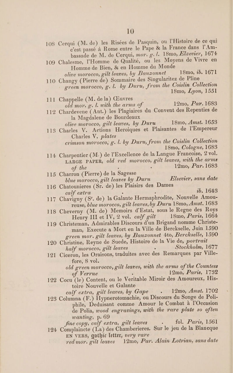 108 113 114 115 116 ANGE 118 119 120 121 122 10 Cerqui (M. de) les Risées de Pasquin, ou l’Histoire de ce qui c’est passé A Rome entre le Pape &amp; la France dans |’ Am- bassade de M. de Cerqui, mor. g. /. 18mo, Ellzevier, 1674 Chalesme, I’Homme de Qualité, ou les Moyens de Vivre en Homme de Bien, &amp; en Homme du Monde olive morocco, gilt leaves, by Bauzonnet 18mo, 2b. 1671 Changy (Pierre de) Sommaire des Singularitez de Pline - green morocco, g. 1. by Duru, from the Coislin Collection 18mo, Lyon, 1551 Chappelle (M. dela) Giuvres | old mor. g. l. with the arms of 12mo, Par. 1683 Chardevene (Ant.) les Plagiaires du Convent des Repenties de la Magdalene de Bourdeaux olive morocco, gilt leaves, by Duru 18mo, Amst. 1653 Charles V. Actions Heroiques et Plaisantes de l’Empereur Charles V, plates crimson morocco, g. l. by Duru, from the Coislin Collection 18mo, Cologne, 1683 Charpentier (M.) de Excellence de la Langue Francoise, 2 vol. LARGE PAPER, old red morocco, gilt leaves, with the arms of the j 12mo, Par. 1683 Charron (Pierre) de la Sagesse blue morocco, gilt leaves by Duru Elsevier, sans date Chatounieres (Sr. de) les Plaisirs des Dames calf extra 3 j 1b. 1643 Chavigny (S. de) la Galante Hermaphrodite, Nouvelle Amou- reuse, blue morocco, gilt leaves, by Duru 18mo, Amst. 1683 Cheverny (M. de) Memoirs d’Estat, sous le Regne des Roys Henry III et IV, 2 vol. calf gilt 18mo, Paris, 1664 Christeman, Admirables Discours d’un Brigand nomme Christe- man, Execute a Mort en la Ville de Berckselle, Juin 1590 green mor. gilt leaves, by Bauzonnet Ato, Berckselle, 1590 Christine, Reyne de Suede, Histoire de la Vie de, portrait half morocco, gilt leaves . Stockholm, 1677 Ciceron, les Oraisons, traduites avec des Remarques par Ville- fore, 8 vol. old green morocco, gilt leaves, with the arms of the Countess of Verrue é 12mo, Paris, 1732 Cocu (le) Content, ou le Veritable Miroir des Amoureux, His- toire Nouvelle et Galante calf extra, gilt leaves, by Gape . 12mo, Amst. 1702 124 phile, Deduisant comme Amour le Combat a l’Occasion de Polia, wood engravings, with the rare plate so often wanting, p. 69 jine copy, calf extra, gilt leaves : fol. Paris, 1561 Complaincte (La) des Chamberieres. Sur le jeu de la Blaneque EN VERS, gothtc letter, very rare red mor. gilt leaves 12mo, Par. Alain Lotrian, sans date