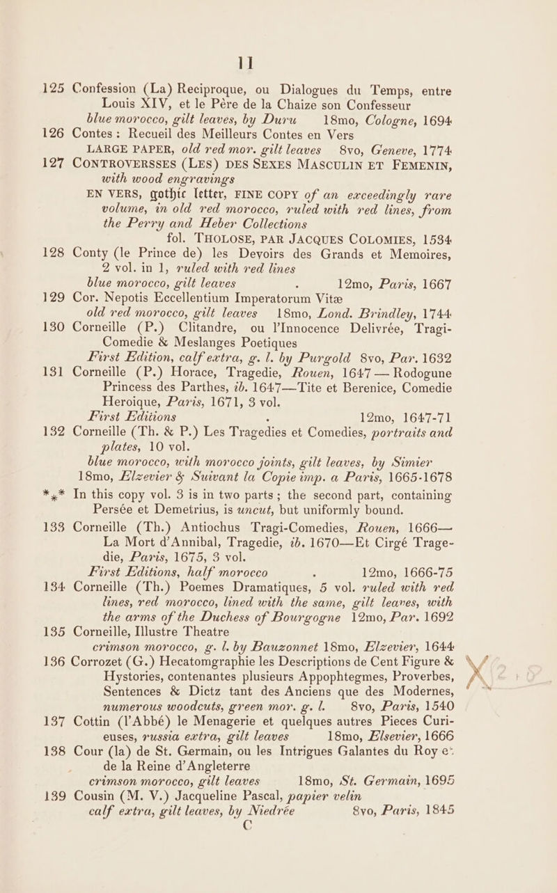 1] 125 Confession (La) Reciproque, ou Dialogues du Temps, entre Louis XIV, et le Pére de la Chaize son Confesseur blue morocco, gilt leaves, by Duru —_-18mo, Cologne, 1694 126 Contes: Recueil des Meilleurs Contes en Vers LARGE PAPER, old red mor. gilt leaves 8vo, Geneve, 1774 127 CONTROVERSSES (LES) DES SEXES MASCULIN ET FEMENIN, with wood engravings EN VERS, gothic letter, FINE COPY of an exceedingly rare volume, in old red morocco, ruled with red lines, from the Perry and Heber Collections fol. THOLOSE, PAR JACQUES COLOMIES, 1534 128 Conty (le Prince de) les Deyoirs des Grands et Memoires, 2 vol.in 1, ruled with red lines blue morocco, gilt leaves : 12mo, Paris, 1667 129 Cor. Nepotis Eccellentium Imperatorum Vite old red morocco, gilt leaves 18mo, Lond. Brindley, 1744 130 Corneille (P.) Clitandre, ou Innocence Delivrée, Tragi- Comedie &amp; Meslanges Poetiques First Edition, calf extra, g. 1. by Purgold 8vo, Par. 1632 131 Corneille (P.) Horace, Tragedie, Rouen, 1647 — Rodogune Princess des Parthes, 7b. 164:7—Tite et Berenice, Comedie Heroique, Paris, 1671, 3 vol. First Editions ' 12mo, 1647-71 132 Corneille (Th. &amp; P.) Les Tragedies et Comedies, portraits and plates, 10 vol. blue morocco, with morocco joints, gilt leaves, by Simier 18mo, Elzevier &amp; Suivant la Copie imp. a Paris, 1665-1678 *,* In this copy vol. 3 is in two parts; the second part, containing Persée et Demetrius, is wncut, but uniformly bound. 133 Corneille (Th.) Antiochus Tragi-Comedies, Rouen, 1666— La Mort d’Annibal, Tragedie, 7b. 1670—Et Cirgé Trage- die, Paris, 1675, 3 vol. First Editions, half morocco . 12mo, 1666-75 134 Corneille (Th.) Poemes Dramatiques, 5 vol. ruled with red lines, red morocco, lined with the same, gilt leaves, with the arms of the Duchess of Bourgogne 12mo, Par. 1692 135 Corneille, Illustre Theatre 136 Corrozet (G.) Hecatomgraphie les Descriptions de Cent Figure &amp; Hystories, contenantes plusieurs Appophtegmes, Proverbes, Sentences &amp; Dictz tant des Anciens que des Modernes, numerous woodcuts, green mor. g. . 8vo, Paris, 1540 137 Cottin (l’Abbé) le Menagerie et quelques autres Pieces Curi- euses, russia extra, gilt leaves 18mo, Elsevier, 1666 138 Cour (la) de St. Germain, ou les Intrigues Galantes du Roy e: de la Reine d’ Angleterre crimson morocco, gilt leaves 18mo, St. Germain, 1695 139 Cousin (M. V.) Jacqueline Pascal, papier velin calf extra, gilt leaves, by Niedrée Svo, Paris, 1845 G