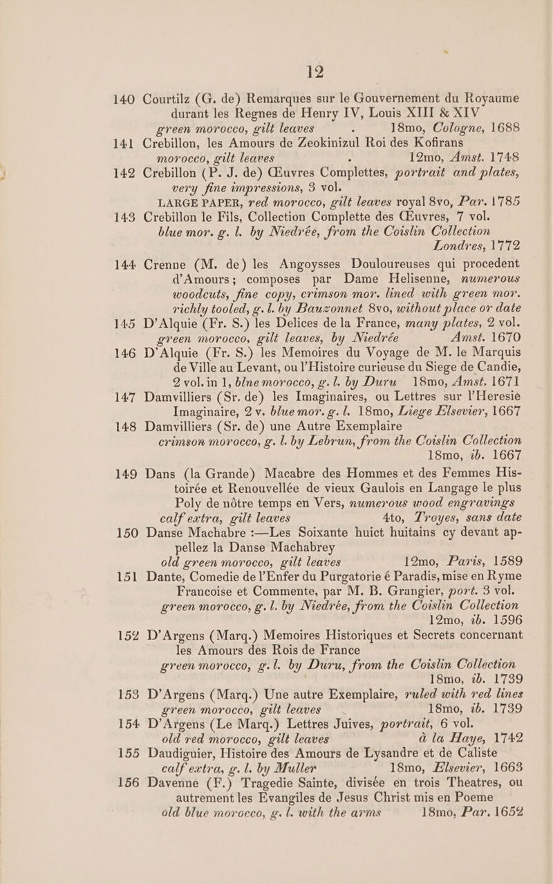 140 141 142 143 144 145 146 147 148 149 150 Lol 152 12 Courtilz (G. de) Remarques sur le Gouvernement du Royaume durant les Regnes de Henry IV, Louis XIII &amp; XIV green morocco, gilt leaves - 18mo, Cologne, 1688 Crebillon, les Amours de Zeokinizul Roi des Kofirans morocco, gilt leaves : 12mo, Amst. 1748 Crebillon (P. J. de) Giuvres Complettes, portrait and plates, very fine impressions, 3 vol. LARGE PAPER, red morocco, gilt leaves royal 8vo, Par. 1'785 Crebillon le Fils, Collection Complette des Ciuvres, 7 vol. blue mor. g. l. by Niedrée, from the Coislin Collection Londres, 1772 Crenne (M. de) les Angoysses Douloureuses qui procedent d@’Amours; composes par Dame Helisenne, numerous woodcuts, fine copy, crimson mor. lined with green mor. richly tooled, g.l. by Bauzonnet 8vo, without place or date D’Alquie (Fr. S.) les Delices de la France, many plates, 2 vol. green morocco, gilt leaves, by Niedrée Amst. 1670 D’Alquie (Fr. S.) les Memoires du Voyage de M. le Marquis de Ville au Levant, ou l’Histoire curieuse du Siege de Candie, 2 vol.in 1, blne morocco, g.l. by Duru 18mo, Amst. 1671 Damvilliers (Sr. de) les Imaginaires, ou Lettres sur l’Heresie Imaginaire, 2 v. blue mor. g. 1. 18mo, Liege Elsevier, 1667 Damvilliers (Sr. de) une Autre Exemplaire crimson morocco, g. l. by Lebrun, from the Coislin Collection 18mo, 2b. 1667 Dans (la Grande) Macabre des Hommes et des Femmes His- toirée et Renouvellée de vieux Gaulois en Langage le plus Poly de nétre temps en Vers, numerous wood engravings calf extra, gilt leaves 4to, Troyes, sans date Danse Machabre :—Les Soixante huict huitains cy devant ap- pellez la Danse Machabrey old green morocco, gilt leaves 12mo, Paris, 1589 Dante, Comedie de l’Enfer du Purgatorie é Paradis, mise en Ryme Francoise et Commente, par M. B. Grangier, port. 3 vol. green morocco, g.l. by Niedrée, from the Coislin Collection 12mo, 2b. 1596 D’Argens (Marq.) Memoires Historiques et Secrets concernant les Amours des Rois de France green morocco, g.l. by Duru, from the Coislin Collection 18mo, 2b. 1739 D’Argens (Marq.) Une autre Exemplaire, ruled with red lines green morocco, gilt leaves 18mo, 7b. 1739 D’Argens (Le Marq.) Lettres Juives, portrait, 6 vol. old red morocco, gilt leaves a la Haye, 1742 Daudiguier, Histoire des Amours de Lysandre et de Caliste calf extra, g. l. by Muller 18mo, Elsevier, 1663 Davenne (F.) Tragedie Sainte, divisée en trois Theatres, ou autrement les Evangiles de Jesus Christ mis en Poeme old blue morocco, g.l. with the arms 18mo, Par. 1652