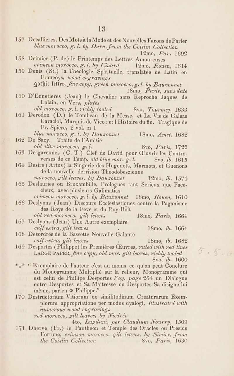 157 158 159 160 16] 170 hit 13 Decallieres, Des Mots a la Mode et des Nouvelles Facons de Parler blue morocco, g.l. by Duru, from the Coislin Collection 1Zmo, Par. 1692 Deimier (P. de) le Printemps des Lettres Amoureuses crimson morocco, g.l. by Cinard 12mo, Aouen, 1614 Denis (St.) la Theologie Spirituelle, translatée de Latin en Francoys, wood engravings gothic letter, fine copy, green morocco, g.l. by Bauzonnet 18mo, Paris, sans date D’Ennetieres (Jean) le Chevalier sans Reproche Jaques de Lalain, en Vers, plates old morocco, g. 1. richly tooled 8vo, Tournay, 1633 Derodon (D.) le Tombeau de la Messe, et La Vie de Galeas Caraciol, Marquis de Vico; et l’Histoire du fin. Tragique de Fr. Spiere, 2 vol. in 1 blue morocco, g.l. by Bauzonnet 18mo, Amst. 1682 De Sacy. Traite de l’Amitié old olive morocco, g. lL. ; 8vo, Paris, 1722 Desgarennes (C. T.) Clef de David pour iuvrir les Contro- verses de ce Temp. old blue mor. g. 1. 8vo, tb. 1615 Desire (Artus) la Singerie des Hugenots, Marmots, et Guenons de la nouvelle derrision Theodobeszienne morocco, gilt leaves, by Bauzonnet 12mo, 2b. 1574 Deslauries ou Bruxambille, Prologues tant Serieux que Face- cieux, avec plusieurs Galimatias crimson morocco, g.l. by Bauzonnet 18mo, Rouen, 1610 Deslyons (Jean) Discours Ecclesiastiques contre la Paganisme des Roys de la Feve et du Roy-Boit old red morocco, gilt leaves 18mo, Paris, 1664 Deslyons (Jean) Une Autre exemplaire calf extra, gilt leaves 18mo, 2b. 1664 Desordres de la Bassette Nouvelle Galante calf extra, gilt leaves ’ 18mo, 2b. 1682 Desportes (Philippe) les Premiéres Ciuvres, ruled with red lines LARGE PAPER, fine copy, old mor. gilt leaves, richly tooled 8vo, 2b. 1600 “‘ Exemplaire de auteur c’est au moins ce qu’on peut Conclure du Monogramme Multiplié sur la relieur, Monogramme qui est celui de Phillipe Desportes Voy. page 264 un Dialogue entre Desportes et Sa Maitresse ou Desportes Sa disigne lui méme, par en ® Philippe.” Destructorium Vitiorum ex similitudinum Creaturarum Exem- plorum appropriatione per modus dyalogi, ¢lustrated with numerous wood engravings red morocco, gilt leaves, by Niedrée Ato, Lugduni, per Claudium Nourry, 1509 Dherve (Fr.) le Pantheon et Temple des Oracles ou Preside Fortune, crimson morocco, gilt leaves, by Simier, from the Coislin Collection 8vo, Paris, 1630