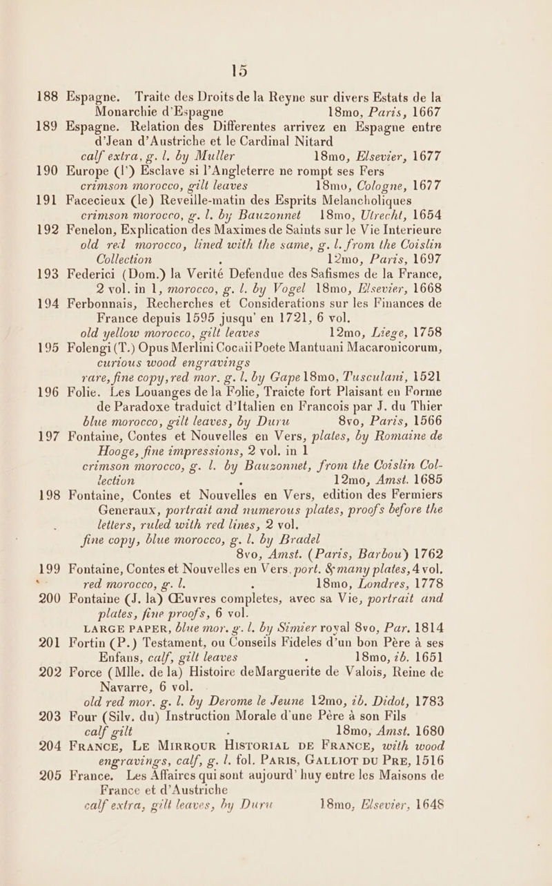 188 189 190 191 192 193 194 195 196 yar 198 15 Espagne. Traite des Droits de la Reyne sur divers Estats de la Monarchie d’ Espagne 18mo, Paris, 1667 Espagne. Relation des Differentes arrivez en Espagne entre d’Jean d’Austriche et le Cardinal Nitard calf extra, g. l. by Muller 18mo, Elsevier, 1677 Europe (1’) Esclave si l’Angleterre ne rompt ses Fers crimson morocco, gilt leaves 18mv, Cologne, 1677 Facecieux (le) Reveille-matin des Esprits Melancholiques crimson morocco, g.l, by Bauzonnet 18mo, Utrecht, 1654 Fenelon, Explication des Maximes de Saints sur Je Vie Interieure old rel morocco, lined with the same, g.l. from the Coislin Collection l2mo, Paris, 1697 Federici (Dom.) la Verité Defendue des Safismes de la France, 2 vol. in 1, morocco, g. 1. by Vogel 18mo, Elsevier, 1668 Ferbonnais, levetd ir taite a Goneidernr one sur les Finances de France depuis 1595 jusqu’ en 1721, 6 vol. old yellow morocco, gilt leaves l2mo, Liege, 1758 Folengi (T.) Opus Merlini Cocaii Poete Mantuani Macaronicorum, curious wood engravings rare, fine copy,red mor. g.l. by Gapel8mo, Tusculan, 1521 Folie. Les Louanges de la Folie, Traicte fort Plaisant en Forme de Paradoxe traduict d’Italien en Francois par J. du Thier blue morocco, gilt leaves, by Duru 8vo, Paris, 1566 Fontaine, Contes et Nouvelles en Vers, plates, by Romaine de Hooge, fine impressions, 2 vol. in 1 crimson morocco, g. 1. by Bauzonnet, from the Corslin Col- lection 12mo, Amst. 1685 Fontaine, Contes et Nouvelles en Vers, edition des Fermiers Generaux, portrait and numerous plates, proofs before the letters, ruled with red lines, 2 vol. fine copy, blue morocco, g. l. by Bradel 8vo, Amst. (Paris, Barbou) 1762 Fontaine, Contes et Nouvelles en Vers, port. &amp; many plates, 4 vol. red morocco, g’. l. : 18mo, Londres, 1778 Fontaine (J. la) GEuvres completes, avec sa Vie, portrazt and plates, fine proofs, 6 vol. LARGE PAPER, blue mor. gl. by Stmier roval 8vo, Par. 1814 Fortin (P.) Testament, ou Gonseilé Fideles d’un bon Pare A ses Enfans, calf, galt leaves 1Smo, 26. 1651 Force (Mlle. de la) Histoire deMarguerite de Valois, Reine de Navarre, 6 vol. old red mor. g. 1. by Derome le Jeune 12mo, 2b. Didot, 1783 Four (Silv. du) Instruction Morale d'une Pére a son Fils calf galt 18mo, Amst. 1680 France, LE MIRROUR Hisroriat DE FRANCE, with wood engravings, calf, g. 1. tol. Paris, GALLIoT Du Pre, 1516 France. Les Affaires quisont aujourd’ huy entre les Maisons de France et d’Austriche calf extra, gilt leaves, by Duru 18mo, Hisevier, 1648