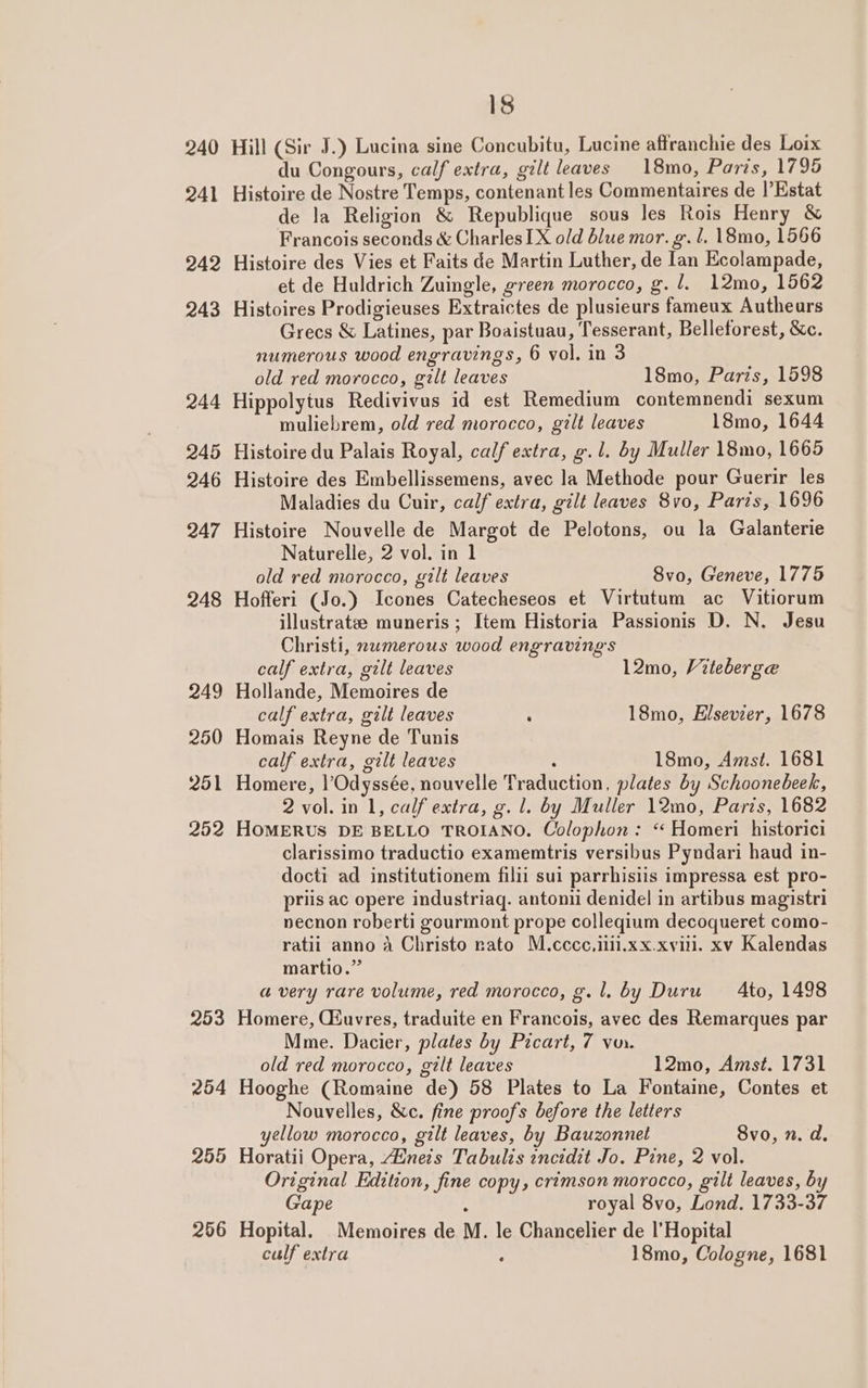 253 Hill (Sir J.) Lucina sine Concubitu, Lucine affranchie des Loix Histoire de Nostre Temps, contenant les Commentaires de |’Estat de la Religion &amp; Republique sous les Rois Henry &amp; Francois seconds &amp; Charles IX old blue mor. g. l. 18mo, 1566 Histoire des Vies et Faits de Martin Luther, de lan Ecolampade, et de Huldrich Zuingle, green morocco, g. 1. 12mo, 1562 Histoires Prodigieuses Extraictes de plusieurs fameux Authears Grecs &amp; Latines, par Boaistuau, Tesserant, Belletorest, &amp;c. numerous wood engravings, 6 vol. in 3 Hippolytus Redivivus id est Remedium contemnendi sexum Histoire du Palais Royal, calf extra, g.l. by Muller 18mo, 1665 Histoire Nouvelle de Margot de Pelotons, ou la Galanterie Naturelle, 2 vol. in 1 Hofferi (Jo.) Icones Catecheseos et Virtutum ac Vitiorum illustratze muneris ; Item Historia Passionis D. N. Jesu Christi, numerous wood engraving's calf extra, gilt leaves 12mo, Viteberge Hollande, Memoires de Homais Reyne de Tunis calf extra, gilt leaves . 18mo, Amst. 1681 Homere, l’Odyssée, nouvelle Traduction, plates by Schoonebeek, 2 vol. in 1, calf extra, g. l. by Muller 12mo, Paris, 1682 HOMERUS DE BELLO TROIANO. Colophon: “ Homeri historici clarissimo traductio examemtris versibus Pyndari haud in- docti ad institutionem filii sui parrhisiis impressa est pro- priis ac opere industriaq. antonii denidel in artibus magistri necnon roberti gourmont prope colleqium decoqueret como- ratii anno A Christo rato M.cccc.ilii.xx.xviil. xv Kalendas martio.” avery rare volume, red morocco, g.l. by Duru — 4to, 1498 Homere, Ciuvres, traduite en Francois, avec des Remarques par Mme. Dacier, plates by Prcart, 7 von. old red morocco, gilt leaves 12mo, Amst. 1731 Hooghe (Romaine de) 58 Plates to La Fontaine, Contes et Nouvelles, &amp;c. fine proofs before the letters yellow morocco, gilt leaves, by Bauzonnet Svo, n. d. Horatii Opera, “Einets Tabulis incidit Jo. Pzne, 2 vol. Original Edition, fine copy, crimson morocco, gilt leaves, by Gape : royal 8vo, Lond. 1733-37 Hopital. Memoires de M. le Chancelier de |’Hopital culf extra : 18mo, Cologne, 1681