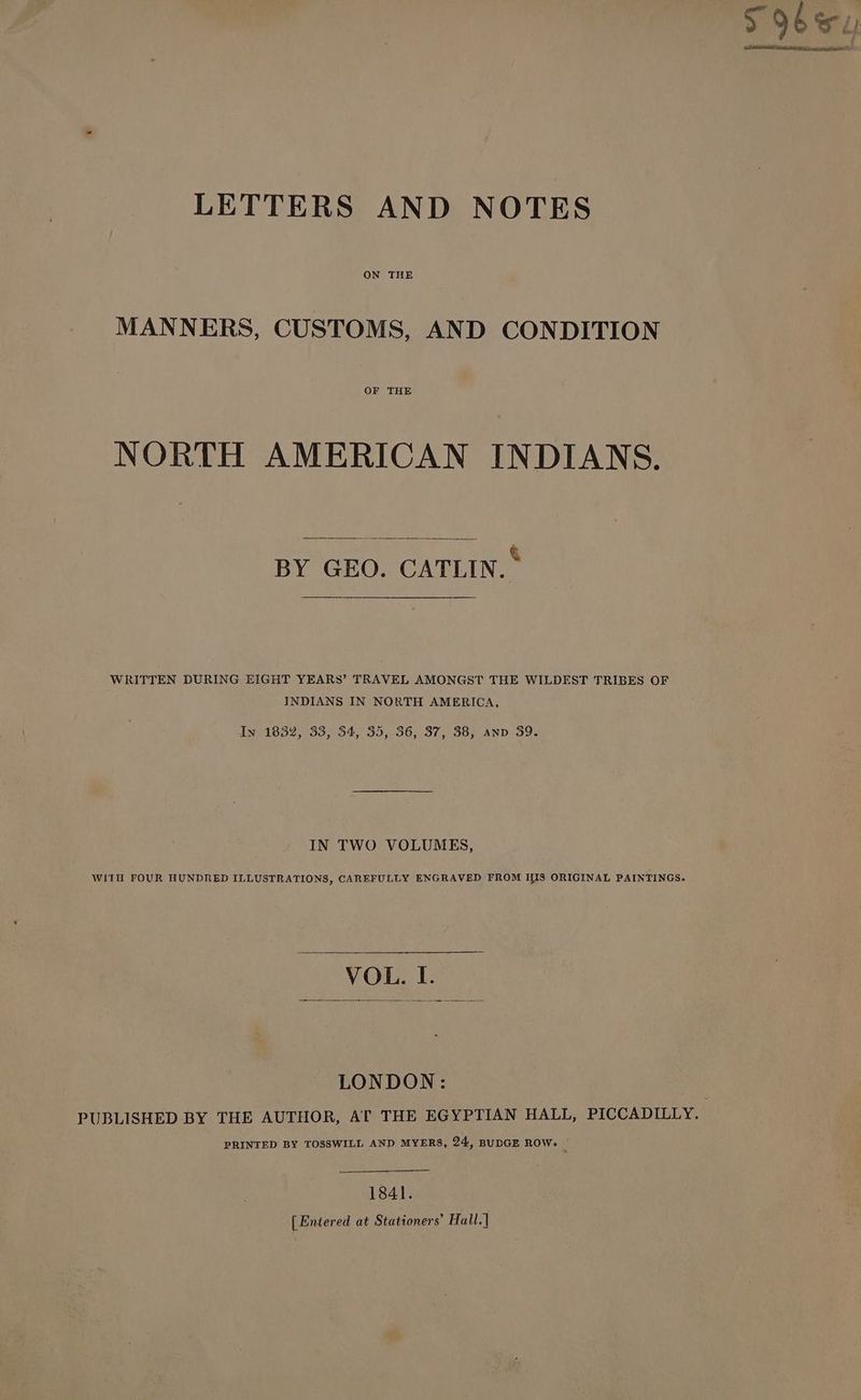 LETTERS AND NOTES MANNERS, CUSTOMS, AND CONDITION OF THE NORTH AMERICAN INDIANS. BY GEO. CATLIN. * WRITTEN DURING EIGHT YEARS’ TRAVEL AMONGST THE WILDEST TRIBES OF INDIANS IN NORTH AMERICA, Iv 1832, 33, 54, 35, 36, 37, 38, anv 39. IN TWO VOLUMES, WITH FOUR HUNDRED ILLUSTRATIONS, CAREFULLY ENGRAVED FROM HIS ORIGINAL PAINTINGS. VOL. I. LONDON: PUBLISHED BY THE AUTHOR, AT THE EGYPTIAN HALL, PICCADILLY. PRINTED BY TOSSWILL AND MYERS, 24, BUDGE ROW. 1841. [Entered at Stationers’ Hall.]