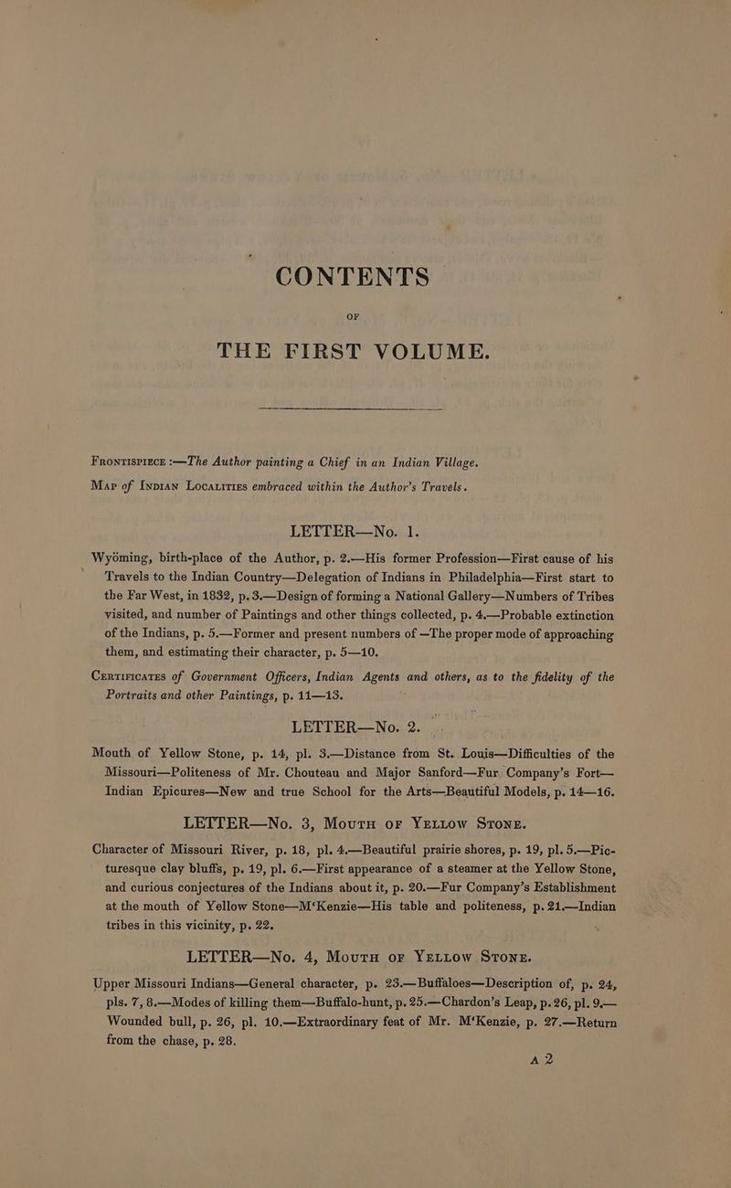 CONTENTS OF THE FIRST VOLUME. Frontispiece :—The Author painting a Chief in an Indian Village. Map of Inpran Locauities embraced within the Author’s Travels. LETTER—No. 1. Wyoming, birth-place of the Author, p. 2.—His former Profession—First cause of his ' Travels to the Indian Country—Delegation of Indians in Philadelphia—First start to the Far West, in 1832, p.3.—Design of forming a National Gallery—Numbers of Tribes visited, and number of Paintings and other things collected, p. 4.—Probable extinction of the Indians, p. 5.—Former and present numbers of —The proper mode of approaching them, and estimating their character, p. 5—10. Crrtiricates of Government Officers, Indian Agents and others, as to the fidelity of the Portraits and other Paintings, p. 11—13. LETTER—No. 2. Mouth of Yellow Stone, p. 14, pl. 3.—Distance from St. Louis—Difficulties of the Missouri—Politeness of Mr. Chouteau and Major Sanford—Fur Company’s Fort— Indian Epicures—New and true School for the Arts—Beautiful Models, p. 14—16. LETTER—No. 3, Moutu or YELLOW STONE. Character of Missouri River, p. 18, pl. 4.—Beautiful prairie shores, p. 19, pl. 5.—Pic- turesque clay bluffs, p. 19, pl. 6.—First appearance of a steamer at the Yellow Stone, and curious conjectures of the Indians about it, p. 20.—Fur Company’s Establishment at the mouth of Yellow Stone—M‘Kenzie—His table and politeness, p. 21.—Indian tribes in this vicinity, p. 22. LETTER—No. 4, Moutu or YELLow STONE. Upper Missouri Indians—General character, p. 23.—Buffaloes—Description of, p. 24, pls. 7, 8.—Modes of killing them—Buffalo-hunt, p. 25.—Chardon’s Leap, p. 26, pl. 9.— Wounded bull, p. 26, pl. 10.—Extraordinary feat of Mr. M‘Kenzie, p. 27.—Return from the chase, p. 28. A 2