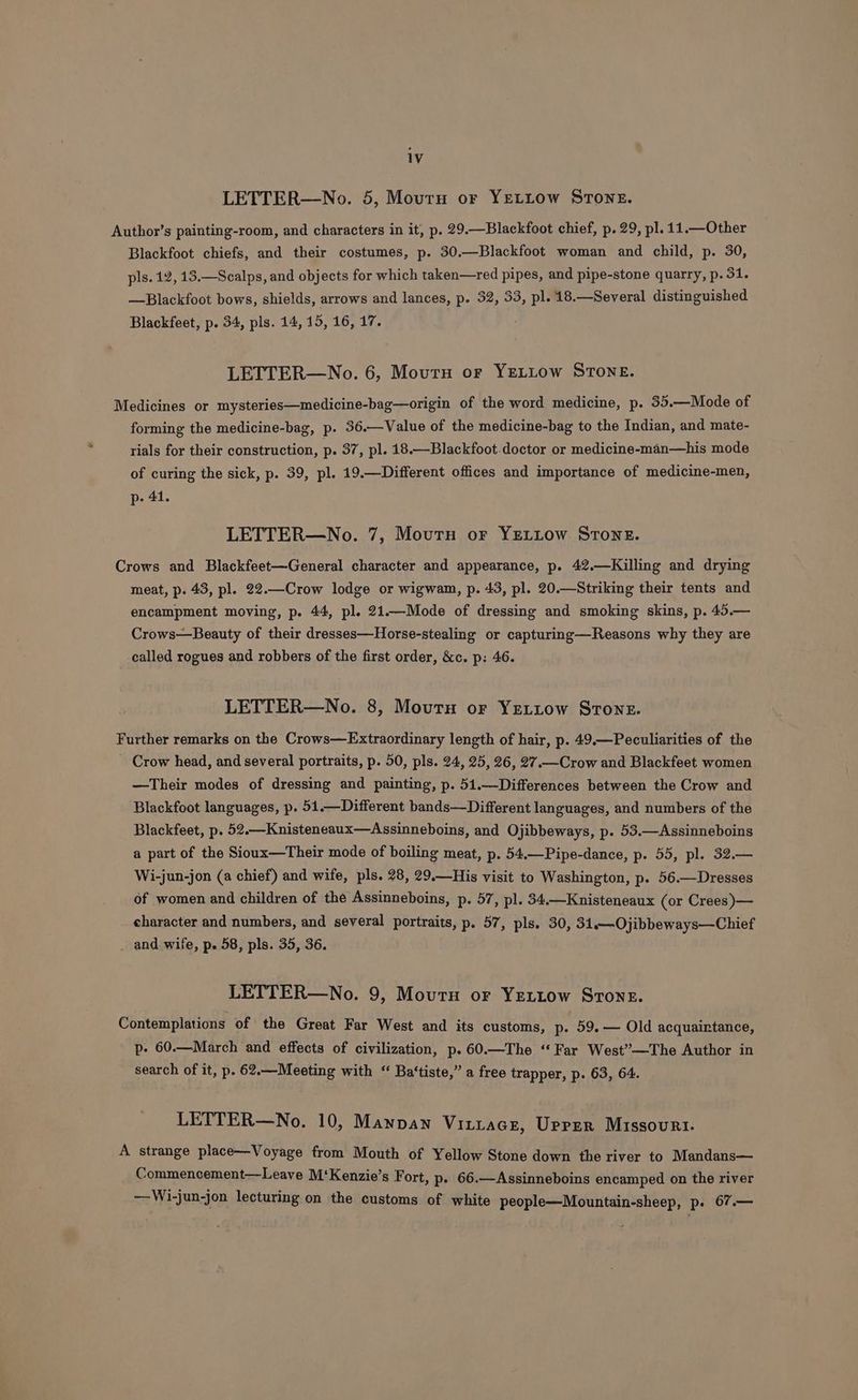 LETTER—No. 5, Mourn or YELLow STONE. Author’s painting-room, and characters in it, p. 29.—Blackfoot chief, p. 29, pl. 11.—Other Blackfoot chiefs, and their costumes, p. 30.—Blackfoot woman and child, p. 30, pls. 12, 13.—Scalps, and objects for which taken—red pipes, and pipe-stone quarry, p. 31. —Blackfoot bows, shields, arrows and lances, p. 32, 33, pl. 18.—Several distinguished Blackfeet, p. 34, pls. 14, 15, 16, 17. LETTER—No. 6, Mourn or YELLOW STONE. Medicines or mysteries—medicine-bag—origin of the word medicine, p. 35.—Mode of forming the medicine-bag, p. 36.—Value of the medicine-bag to the Indian, and mate- rials for their construction, D: 37, pl. 18.—Blackfoot.doctor or medicine-man—his mode of curing the sick, p. 39, pl. 19.—Different offices and importance of medicine-men, p- 41. LETTER—No. 7, Mourn or YELLow Stone. Crows and Blackfeet—General character and appearance, p. 42.—Killing and drying meat, p. 43, pl. 22.—Crow lodge or wigwam, p. 43, pl. 20.—Striking their tents and encampment moving, p. 44, pl. 21.—Mode of dressing and smoking skins, p. 45.— Crows—Beauty of their dresses—Horse-stealing or capturing—Reasons why they are called rogues and robbers of the first order, &c. p: 46. LETTER—No. 8, Mourn or YeLtow STone. Further remarks on the Crows—Extraordinary length of hair, p. 49.—Peculiarities of the Crow head, and several portraits, p. 50, pls. 24, 25, 26, 27.—Crow and Blackfeet women —Their modes of dressing and painting, p. 51.—Differences between the Crow and Blackfoot languages, p. 51.—Different bands—Different languages, and numbers of the Blackfeet, p. 52.—Knisteneaux—Assinneboins, and Ojibbeways, p. 53.—Assinneboins a part of the Sioux—Their mode of boiling meat, p. 54.—Pipe-dance, p. 55, pl. 32.— Wi-jun-jon (a chief) and wife, pls. 28, 29.—His visit to Washington, p. 56.—Dresses of women and children of the Assinneboins, p. 57, pl. 34.—Knisteneaux (or Crees)— character and numbers, and several portraits, p. 57, pls. 30, 31.—Ojibbeways—Chief - and wife, p. 58, pls. 35, 36. LETTER—No. 9, Moutu or YELLow STone. Contemplations of the Great Far West and its customs, p. 59.— Old acquaintance, p- 60.—March and effects of civilization, p.60.—The ‘Far West”—The Author in search of it, p. 62.—Meeting with “ Ba‘tiste,” a free trapper, p. 63, 64. LETTER—No. 10, Mawnan Vitiace, Upper Missourt. A strange place—Voyage from Mouth of Yellow Stone down the river to Mandans— Commencement—Leave M‘Kenzie’s Fort, p- 66.—Assinneboins encamped on the river —Wi-jun-jon lecturing on the customs of white people—Mountain-sheep, p. 67.—