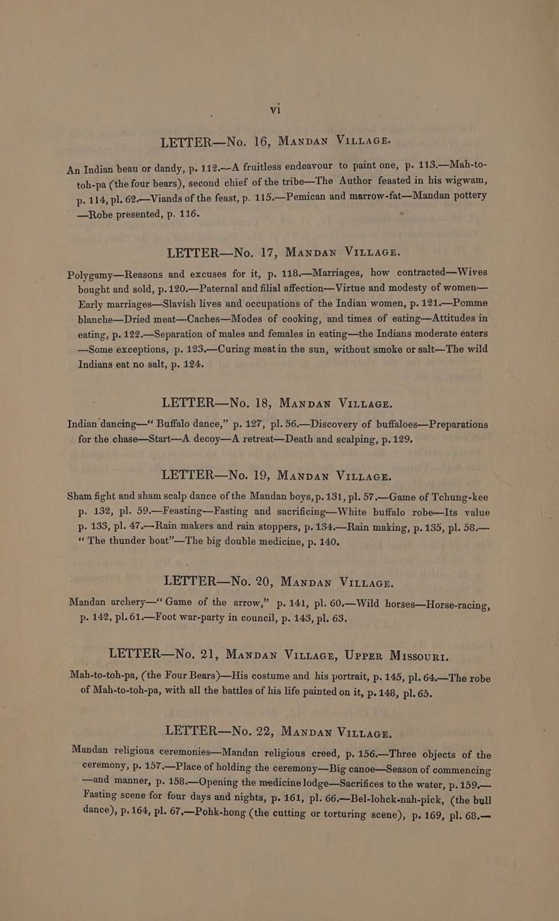 LETTER—No. 16, Manpan VILLAGE. An Indian beau or dandy, p. 112.—A fruitless endeavour to paint one, p. 113.—Mah-to- toh-pa (the four bears), second chief of the tribe—The Author feasted in his wigwam, p. 114, pl. 62.—Viands of the feast, p. 115.—Pemican and marrow-fat—Mandan pottery —Robe presented, p. 116. LETTER—No. 17, Manpan VILLAGE. Polygamy—Reasons and excuses for it, p. 118.—Marriages, how contracted— Wives bought and sold, p.120.—Paternal and filial affection—Virtue and modesty of women— Early marriages—Slavish lives and occupations of the Indian women, p. 121.—Pomme blanche—Dried meat—Caches—Modes of cooking, and times of eating—Attitudes in eating, p. 122.—Separation of males and females in eating—the Indians moderate eaters —Some exceptions, p. 123.—Curing meatin the sun, without smoke or salt—The wild Indians eat no salt, p. 124. LETTER—No. 18, Manpawn VILLAGE. Indian dancing—“ Buffalo dance,” p. 127, pl. 56.—Discovery of buffaloes—Preparations for the chase—Start—A decoy—A retreat—Death and scalping, p. 129. LETTER—No. 19, Manpan VILLAGE. Sham fight and sham scalp dance of the Mandan boys, p. 131, pl. 57.—Game of Tchung-kee p- 132, pl. 59.—Feasting—Fasting and sacrificing—White buffalo robe—Its value p. 133, pl. 47.—Rain makers and rain stoppers, p. 134.—Rain making, p.135, pl. 58.— “The thunder boat”—The big double medicine, p. 140. LETTER—No. 20, Mannan VitwaGce. Mandan archery— Game of the arrow,” p. 141, pl. 60.—Wild horses—Horse-racing, p- 142, pl.61.—Foot war-party in council, p. 143, pl. 63. LETTER—No, 21, Manpan Vititace, Uprer Missouri. Mab-to-toh-pa, (the Four Bears)—His costume and his portrait, p. 145, pl. 64.—The robe of Mah-to-toh-pa, with all the battles of his life painted on it, p- 148, pl. 65. LETTER—No. 22, Manpaw Viztziaace. Mandan religious ceremonies—Mandan religious creed, p. 156.—Three objects of the ceremony, p. 157.—Place of holding the ceremony—Big canoe—Season of commencing Sot manner, p. 158.—Opening the medicine lodge—Sacrifices to the water, p.159.— Fasting scene for four days and nights, p- 161, pl. 66.—Bel-lohck-nah-pick, (the bull dance), p. 164, pl. 67,—Pohk-hong (the cutting or torturing scene), p. 169, pl. 68.—