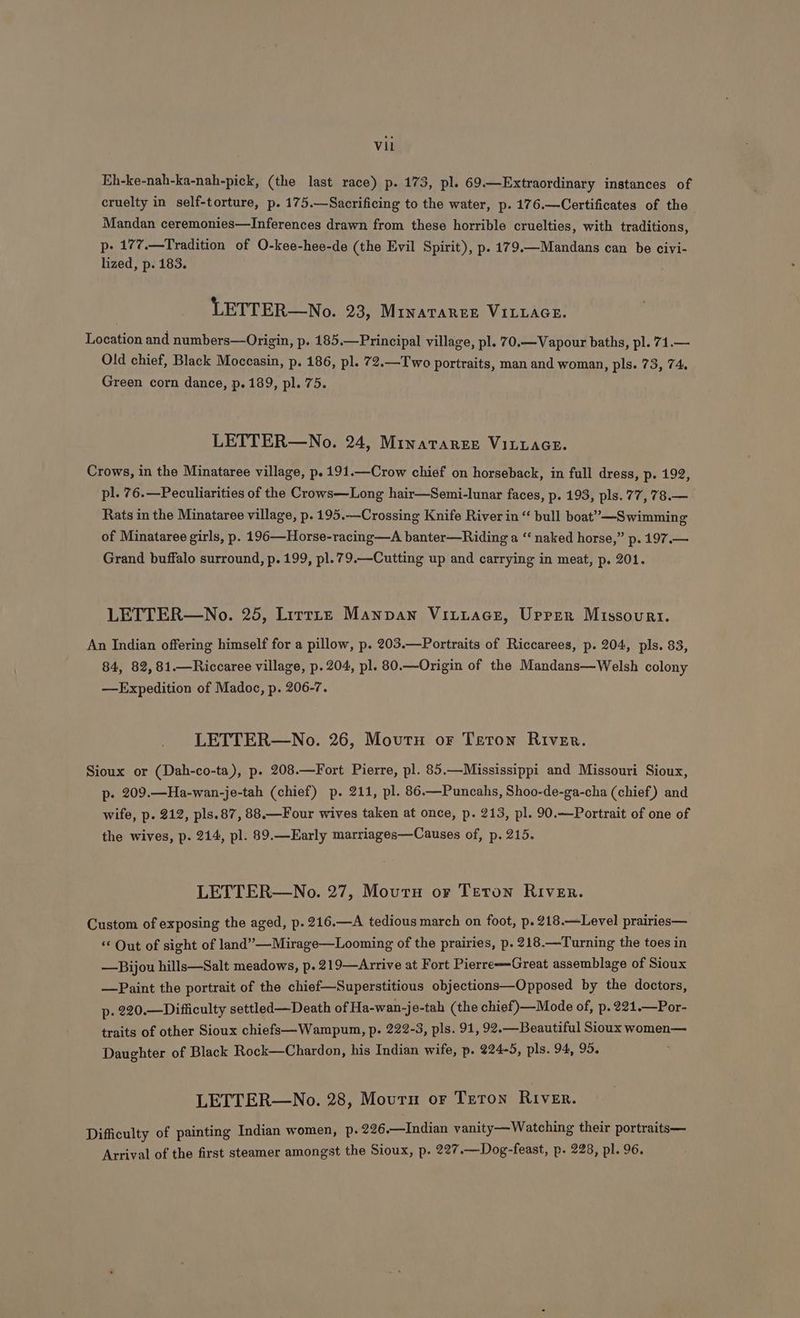 Eh-ke-nah-ka-nah-pick, (the last race) p. 173, pl. 69.—Extraordinary instances of cruelty in self-torture, p. 175.—Sacrificing to the water, p. 176.—Certificates of the Mandan ceremonies—Inferences drawn from these horrible cruelties, with traditions, p- 177.—Tradition of O-kee-hee-de (the Evil Spirit), p. 179.—Mandans can be civi- lized, p. 183. LETTER—No. 23, MinatTarerk VILLAGE. Location and numbers—Origin, p. 185.—Principal village, pl. 7 0.—Vapour baths, pl. 71.— Old chief, Black Moccasin, p. 186, pl. 72.—Two portraits, man and woman, pls. 73, 74. Green corn dance, p. 189, pl. 75. LETTER—No. 24, Minataresr VILLAGE. Crows, in the Minataree village, p. 191.—Crow chief on horseback, in full dress, p. 192, pl. 76.—Peculiarities of the Crows—Long hair—Semi-lunar faces, p. 193, pls. 77, 78.— Rats in the Minataree village, p. 195.—Crossing Knife River in “ bull boat”—Swimming of Minataree girls, p. 196—Horse-racing—A banter—Riding a “ naked horse,” p. 197.— Grand buffalo surround, p. 199, pl.79.—Cutting up and carrying in meat, p. 201. LETTER—No. 25, Lirrte Manpan Vitutace, Urrer Missouri. An Indian offering himself for a pillow, p. 203.—Portraits of Riccarees, p. 204, pls. 83, 84, 82, 81.—Riccaree village, p. 204, pl. 80.—Origin of the Mandans—Welsh colony —Expedition of Madoc, p. 206-7. LETTER—No. 26, Movutnu or Teton River. Sioux or (Dah-co-ta), p. 208.—Fort Pierre, pl. 85.—Mississippi and Missouri Sioux, p- 209.—Ha-wan-je-tah (chief) p. 211, pl. 86.—Puncahs, Shoo-de-ga-cha (chief) and wife, p. 212, pls.87, 88.—Four wives taken at once, p. 213, pl. 90.—Portrait of one of the wives, p. 214, pl. 89.—Early marriages—Causes of, p. 215. LETTER—WNo. 27, Mourn or Teron River. Custom of exposing the aged, p. 216.—A tedious march on foot, p. 218.—Level prairies— ‘¢ Out of sight of land”—Mirage—Looming of the prairies, p. 218.—Turning the toes in —Bijou hills—Salt meadows, p. 219—Arrive at Fort Pierre=-Great assemblage of Sioux —Paint the portrait of the chief—Superstitious objections—Opposed by the doctors, p. 220.—Difficulty settled—Death of Ha-wan-je-tah (the chief)—Mode of, p. 221.—Por- traits of other Sioux chiefs—Wampum, p. 222-3, pls. 91, 92.—Beautiful Sioux women— Daughter of Black Rock—Chardon, his Indian wife, p. 224-5, pls. 94, 95. LETTER—No. 28, Mourn or Teton River. Difficulty of painting Indian women, p. 226.—Indian vanity—Watching their portraits— Arrival of the first steamer amongst the Sioux, p. 227.—Dog-feast, p. 228, pl. 96.