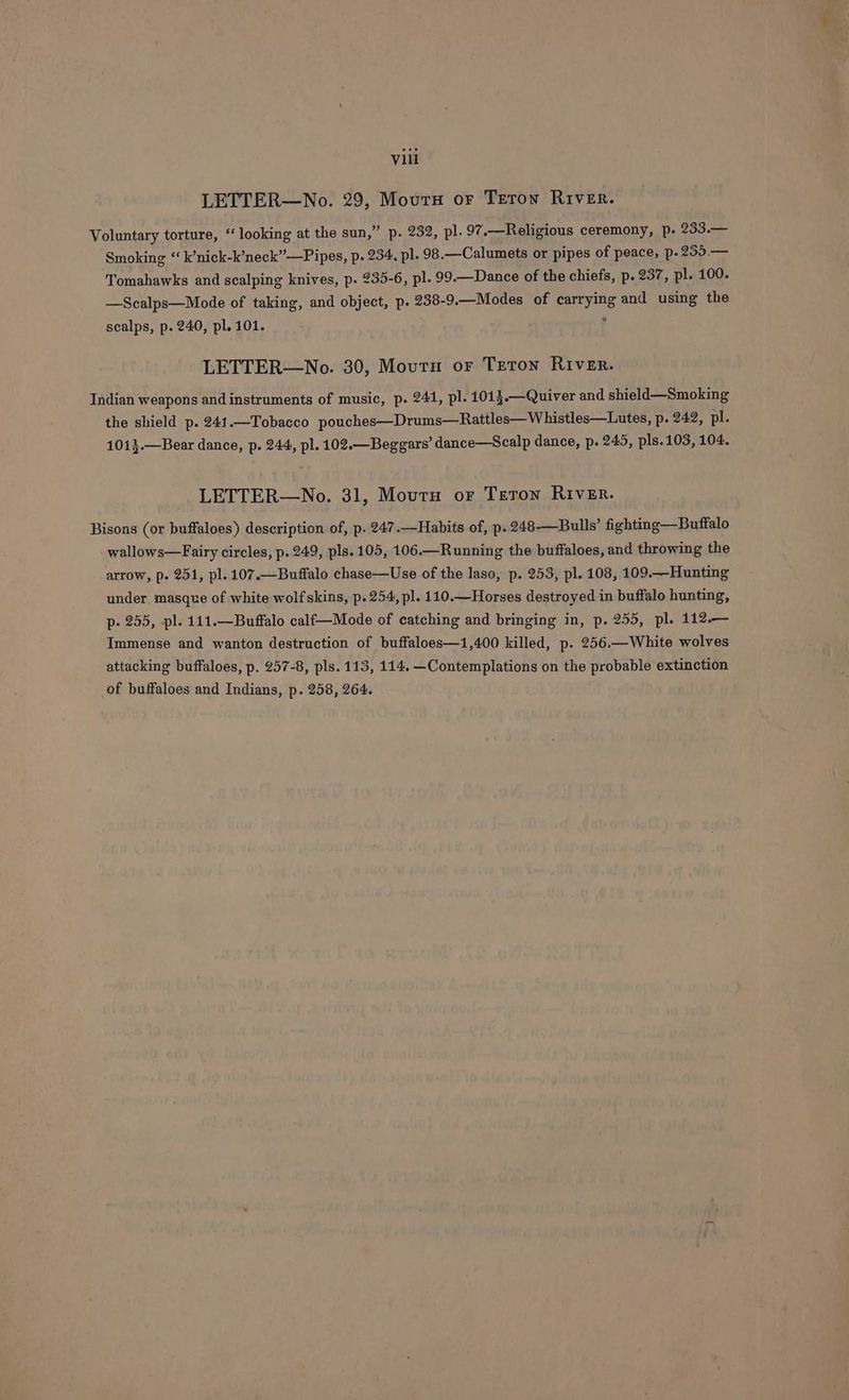 LETTER—No. 29, Mourn or Teron River. Voluntary torture, “looking at the sun,” p. 232, pl. 97.—Religious ceremony, p. 233.— Smoking “ k’nick-k’neck”—Pipes, p. 234, pl. 98.—Calumets or pipes of peace, p.255.— Tomahawks and scalping knives, p. 235-6, pl. 99.—Dance of the chiefs, p. 237, pl. 100. —Scalps—Mode of taking, and object, p. 238-9.—Modes of carrying and using the scalps, p. 240, pl. 101. : LETTER—No. 30, Mourn or Teton River. Indian weapons and instruments of music, p. 241, pl. 1013.—Quiver and shield—Smoking the shield p. 241.—Tobacco pouches—Drums—Rattles— Whistles—Lutes, p- 242, pl. 10i3.—Bear dance, p. 244, pl. 102.—Beggars’ dance—Scalp dance, p. 245, pls.103, 104. LETTER—No. 31, Mourn or Teton River. Bisons (or buffaloes) description of, p. 247.—Habits of, p. 248-—Bulls’ fighting —Buffalo wallows—Fairy circles, p. 249, pls. 105, 106.—Running the buffaloes, and throwing the arrow, p. 251, pl. 107.—Buffalo chase—Use of the laso, p. 253, pl. 108, 109.—Hunting under masque of white wolf skins, p. 254, pl. 110.—Horses destroyed in buffalo hunting, p- 255, -pl. 111.—Buffalo calf—Mode of catching and bringing in, p. 255, pl. 112.— Immense and wanton destruction of buffaloes—1i,400 killed, p. 256.—White wolves attacking buffaloes, p. 257-8, pls. 113, 114. —Contemplations on the probable extinction of buffaloes and Indians, p. 258, 264.