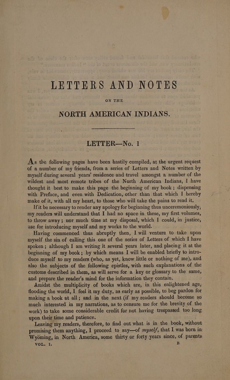 LETTERS AND NOTES ON THE NORTH AMERICAN INDIANS. LETTER—No. 1 As the following pages have been hastily compiled, at the urgent request of a number of my friends, from a series of Letters and Notes written by myself during several years’ residence and travel amongst a number of the wildest and most remote tribes of the North American Indians, I have thought it best to make this page the beginning of my book; dispensing with Preface, and even with Dedication, other than that which I hereby make of it, with all my heart, to those who will take the pains to read it. If it be necessary to render any apology for beginning thus unceremoniously, my readers will understand that I had no space in these, my first volumes, to throw away; nor much time at my disposal, which I could, in justice, use for introducing myself and my works to the world. Having commenced thus abruptly then, I will venture to take upon myself the sin of calling this one of the series of Letters of which I have spoken; although I am writing it several years later, and placing it at the beginning of my book; by which means I will be enabled briefly to mtro- duce myself to my readers (who, as yet, know little or nothing of me), and also the subjects of the following epistles, with such explanations of the customs described in them, as will serve for a key or glossary to the same, and prepare the reader’s mind for the information they contain. Amidst the multiplicity of books which are, in this enlightened age, flooding the world, I feel it my duty, as early as possible, to beg pardon for making a book at all; and in the next (if my readers should become so much interested in my narrations, as to censure me for the brevity of the work) to take some considerable credit for not having trespassed too long upon their time and patience. Leaving my readers, therefore, to find out what is in the book, without promising them anything, I proceed to say—of myself, that I was born in Wyoming, in North America, some thirty or forty years since, of parents
