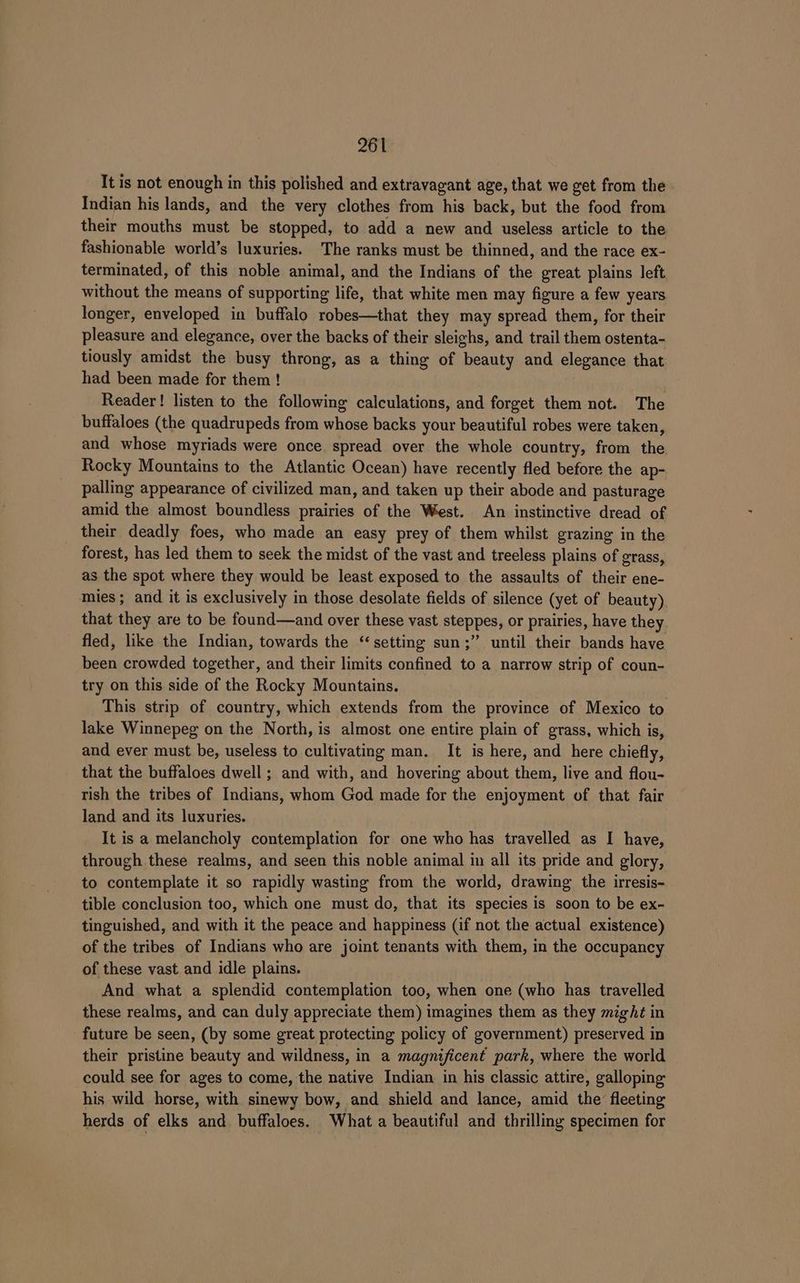 It is not enough in this polished and extravagant age, that we get from the Indian his lands, and the very clothes from his back, but the food from their mouths must be stopped, to add a new and useless article to the. fashionable world’s luxuries. The ranks must be thinned, and the race ex- terminated, of this noble animal, and the Indians of the great plains left without the means of supporting life, that white men may figure a few years longer, enveloped in buffalo robes—that they may spread them, for their pleasure and elegance, over the backs of their sleighs, and trail them ostenta- tiously amidst the busy throng, as a thing of beauty and elegance that had been made for them! Reader! listen to the following calculations, and forget them not. The buffaloes (the quadrupeds from whose backs your beautiful robes were taken, and whose myriads were once spread over the whole country, from the Rocky Mountains to the Atlantic Ocean) have recently fled before the ap- palling appearance of civilized man, and taken up their abode and pasturage amid the almost boundless prairies of the West. An instinctive dread of their deadly foes, who made an easy prey of them whilst grazing in the forest, has led them to seek the midst of the vast and treeless plains of grass, as the spot where they would be least exposed to the assaults of their ene- mies; and it is exclusively in those desolate fields of silence (yet of beauty) that they are to be found—and over these vast steppes, or prairies, have they fled, like the Indian, towards the ‘setting sun;” until their bands have been crowded together, and their limits confined to a narrow strip of coun- try on this side of the Rocky Mountains. This strip of country, which extends from the province of Mexico to lake Winnepeg on the North, is almost one entire plain of grass, which is, and ever must be, useless to cultivating man. It is here, and here chiefly, that the buffaloes dwell ; and with, and hovering about them, live and flou- rish the tribes of Indians, whom God made for the enjoyment of that fair land and its luxuries. It is a melancholy contemplation for one who has travelled as I have, through these realms, and seen this noble animal in all its pride and glory, to contemplate it so rapidly wasting from the world, drawing the irresis- tible conclusion too, which one must do, that its species is soon to be ex- tinguished, and with it the peace and happiness (if not the actual existence) of the tribes of Indians who are joint tenants with them, in the occupancy of these vast and idle plains. And what a splendid contemplation too, when one (who has travelled these realms, and can duly appreciate them) imagines them as they might in future be seen, (by some great protecting policy of government) preserved ID their pristine beauty and wildness, in a magnificent park, where the world could see for ages to come, the native Indian in his classic attire, galloping his wild horse, with sinewy bow, and shield and lance, amid ie fleeting herds of elks and. buffaloes. What a beautiful and thrilling specimen for