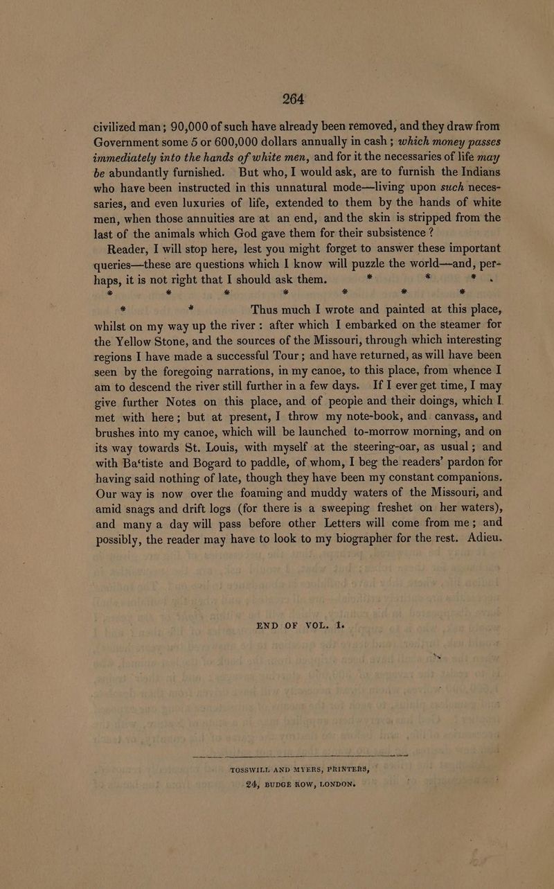 civilized man; 90,000 of such have already been removed, and they draw from Government some 5 or 600,000 dollars annually in cash ; which money passes immediately into the hands of white men, and for it the necessaries of life may be abundantly furnished. But who, I would ask, are to furnish the Indians who have been instructed in this unnatural mode—living upon such neces- saries, and even luxuries of life, extended to them by the hands of white men, when those annuities are at an end, and the skin is stripped from the last of the animals which God gave them for their subsistence ? Reader, I will stop here, lest you might forget to answer these important queries—these are questions which I know will puzzle the world—and, per- haps, it is not right that I should ask them. - * ae * * % * ® # * - * Thus much I wrote and painted at this place, whilst on my way up the river: after which I embarked on the steamer for the Yellow Stone, and the sources of the Missouri, through which interesting regions I have made a successful Tour ; and have returned, as will have been seen by the foregoing narrations, in my canoe, to this place, from whence I am to descend the river still further in a few days. If I ever get time, I may give further Notes on this place, and of peopie and their doings, which I met with here; but at present, I throw my note-book, and. canvass, and brushes into my canoe, which will be launched to-morrow morning, and on its way towards St. Louis, with myself at the steering-oar, as usual; and with Ba‘tiste and Bogard to paddle, of whom, I beg the readers’ pardon for having said nothing of late, though they have been my constant companions. Our way is now over the foaming and muddy waters of the Missouri, and amid snags and drift logs (for there is a sweeping freshet on her waters), and many a day will pass before other Letters will come from me; and possibly, the reader may have to look to my biographer for the rest. Adieu. END OF VOL. 1. —— -—_-.. —_— ee SS, se ee ee TOSSWILL AND MYERS, PRINTERS, © 24, BUDGE ROW, LONDON.