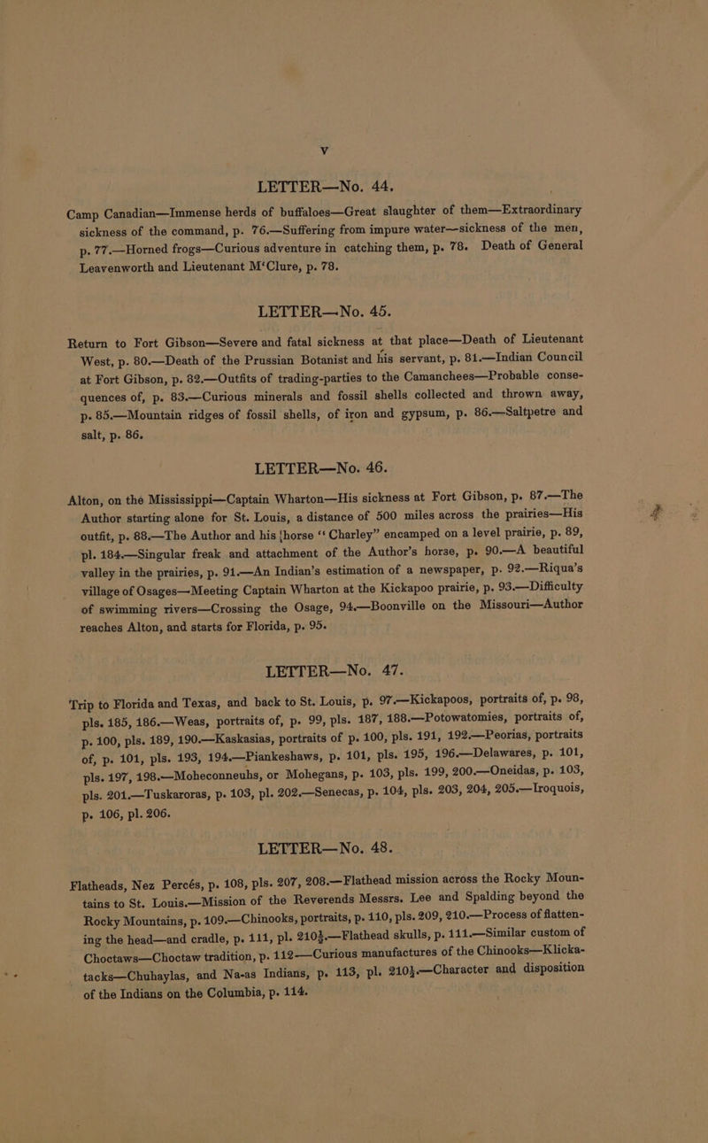 Vv LETTER—No. 44. Camp Canadian—Immense herds of buffaloes—Great slaughter of them—Extraordinary sickness of the command, p. 76.—Suffering from impure water—sickness of the men, p. 77.—Horned frogs—Curious adventure in catching them, p. 78. Death of General Leavenworth and Lieutenant M‘Clure, p. 78. LETTER—No. 45. Return to Fort Gibson—Severe and fatal sickness at that place—Death of Lieutenant West, p. 80.—Death of the Prussian Botanist and his servant, p. 81.—Indian Council at Fort Gibson, p. 82.—Outfits of trading-parties to the Camanchees—Probable conse- quences of, p. 83.—Curious minerals and fossil shells collected and thrown away, p- 85.—Mountain ridges of fossil shells, of iron and gypsum, p. 86.—Saltpetre and salt, p. 86. LETTER—No. 46. Alton, on thé Mississippi—Captain Wharton—His sickness at Fort Gibson, p. 87.—The Author starting alone for St. Louis, a distance of 500 miles across the prairies—His outfit, p. 88.—The Author and his {horse ‘‘ Charley” encamped on a level prairie, p. 89, pl. 184.—Singular freak and attachment of the Author’s horse, p. 90.—A_ beautiful valley in the prairies, p. 91.—An Indian’s estimation of a newspaper, p. 92.—Riqua’s village of Osages— Meeting Captain Wharton at the Kickapoo prairie, p. 93.—Difficulty of swimming rivers—Crossing the Osage, 94.—Boonville on the Missouri—Author reaches Alton, and starts for Florida, p. 95. LETTER—No. 47. ‘Trip to Florida and Texas, and back to St. Louis, p. 97.—Kickapoos, portraits of, p. 98, pls. 185, 186.—Weas, portraits of, p. 99, pls. 187, 188.—Potowatomies, portraits of, p- 100, pls. 189, 190.—Kaskasias, portraits of p. 100, pls. 191, 192.—Peorias, portraits of, p. 101, pls. 193, 194,—Piankeshaws, p. 101, pls. 195, 196.—Delawares, p. 101, pls. 197, 498.—Moheconneuhs, or Mohegans, p. 103, pls. 199, 200.—Oneidas, p. 103, pls. 201.—Tuskaroras, p. 103, pl. 202.—Senecas, p. 104, pls. 203, 204, 205.—Lroquois, p- 106, pl. 206. LETTER—No. 48. Flatheads, Nez Percés, p. 108, pls. 207, 208.—Flathead mission across the Rocky Moun- tains to St. Louis.—Mission of the Reverends Messrs. Lee and Spalding beyond the Rocky Mountains, p. 409.—Chinooks, portraits, p. 110, pls. 209, 210.—Process of flatten- ing the head—and cradle, p. 111, pl. 2103.—Flathead skulls, p. 111.—Similar custom of Choctaws—Choctaw tradition, p. 112-——Curious manufactures of the Chinooks—Klicka- _ tacks—Chuhaylas, and Na-as Indians, p. 113, pl. 2103.—Character and disposition _ of the Indians on the Columbia, p. 114.