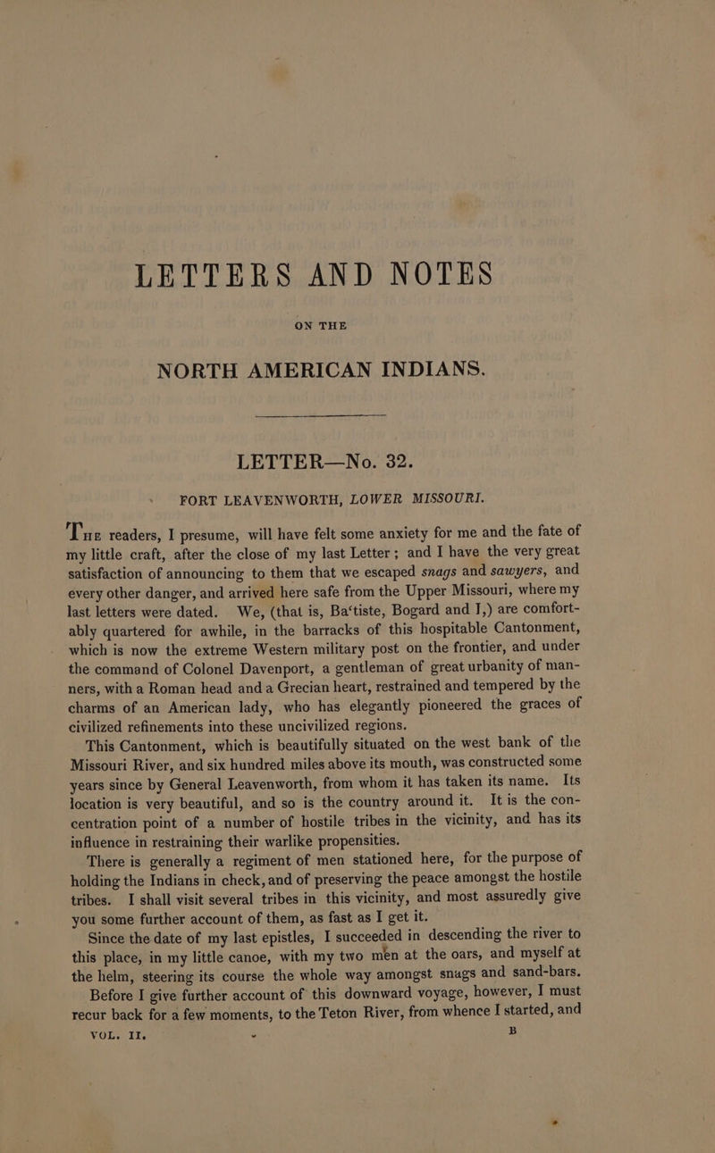 LETTERS AND NOTES ON THE NORTH AMERICAN INDIANS. LETTER—No. 32. FORT LEAVENWORTH, LOWER MISSOURI. Tue readers, I presume, will have felt some anxiety for me and the fate of my little craft, after the close of my last Letter; and I have the very great satisfaction of announcing to them that we escaped snags and sawyers, and every other danger, and arrived here safe from the Upper Missouri, where my last letters were dated. We, (that is, Ba‘tiste, Bogard and J,) are comfort- ably quartered for awhile, in the barracks of this hospitable Cantonment, which is now the extreme Western military post on the frontier, and under the command of Colonel Davenport, a gentleman of great urbanity of man- ners, with a Roman head anda Grecian heart, restrained and tempered by the charms of an American lady, who has elegantly pioneered the graces of civilized refinements into these uncivilized regions. This Cantonment, which is beautifully situated on the west bank of the Missouri River, and six hundred miles above its mouth, was constructed some years since by General Leavenworth, from whom it has taken its name. Its location is very beautiful, and so is the country around it. It is the con- centration point of a number of hostile tribes in the vicinity, and has its influence in restraining their warlike propensities. There is generally a regiment of men stationed here, for the purpose of holding the Indians in check, and of preserving the peace amongst the hostile tribes. I shall visit several tribes in this vicinity, and most assuredly give you some further account of them, as fast as I get it. Since the date of my last epistles, I succeeded in descending the river to this place, in my little canoe, with my two men at the oars, and myself at the helm, steering its course the whole way amongst snags and sand-bars. Before I give further account of this downward voyage, however, I must recur back for a few moments, to the Teton River, from whence I started, and VOLW Troe . B