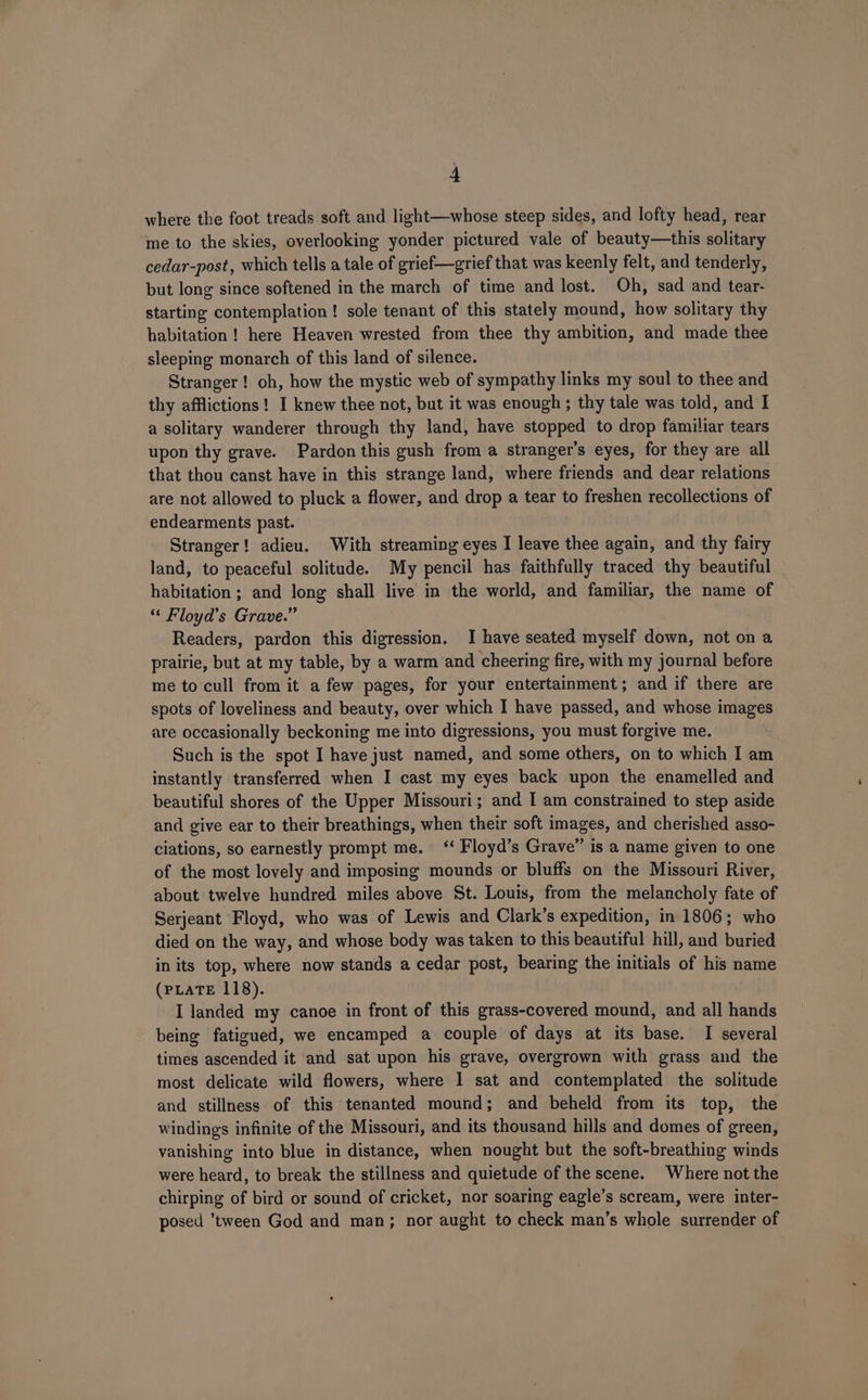 where the foot treads soft and light—whose steep sides, and lofty head, rear me to the skies, overlooking yonder pictured vale of beauty—this solitary cedar-post, which tells a tale of grief—grief that was keenly felt, and tenderly, but long since softened in the march of time and lost. Oh, sad and tear- starting contemplation! sole tenant of this stately mound, how solitary thy habitation! here Heaven wrested from thee thy ambition, and made thee sleeping monarch of this land of silence. Stranger ! oh, how the mystic web of sympathy links my soul to thee and thy afflictions! I knew thee not, but it was enough ; thy tale was told, and I a solitary wanderer through thy land, have stopped to drop familiar tears upon thy grave. Pardon this gush from a stranger's eyes, for they are all that thou canst have in this strange land, where friends and dear relations are not allowed to pluck a flower, and drop a tear to freshen recollections of endearments past. Stranger! adieu. With streaming eyes I leave thee again, and thy fairy land, to peaceful solitude. My pencil has faithfully traced thy beautiful habitation ; and long shall live in the world, and familiar, the name of “ Floyd’s Grave.” Readers, pardon this digression. I have seated myself down, not on a prairie, but at my table, by a warm and cheering fire, with my journal before me to cull from it a few pages, for your entertainment; and if there are spots of loveliness and beauty, over which I have passed, and whose images are occasionally beckoning me into digressions, you must forgive me. Such is the spot I have just named, and some others, on to which I am instantly transferred when I cast my eyes back upon the enamelled and beautiful shores of the Upper Missouri; and I am constrained to step aside and give ear to their breathings, when their soft images, and cherished asso- ciations, so earnestly prompt me. ‘‘ Floyd’s Grave” is a name given to one of the most lovely and imposing mounds or bluffs on the Missouri River, about twelve hundred miles above St. Louis, from the melancholy fate of Serjeant Floyd, who was of Lewis and Clark’s expedition, in 1806; who died on the way, and whose body was taken to this beautiful hill, and buried in its top, where now stands a cedar post, bearing the initials of his name (PLATE 118). I landed my canoe in front of this grass-covered mound, and all hands being fatigued, we encamped a couple of days at its base. I several times ascended it and sat upon his grave, overgrown with grass and the most delicate wild flowers, where 1 sat and contemplated the solitude and stillness of this tenanted mound; and beheld from its top, the windings infinite of the Missouri, and its thousand hills and domes of green, vanishing into blue in distance, when nought but the soft-breathing winds were heard, to break the stillness and quietude of the scene. Where not the chirping of bird or sound of cricket, nor soaring eagle’s scream, were inter- posed ’tween God and man; nor aught to check man’s whole surrender of