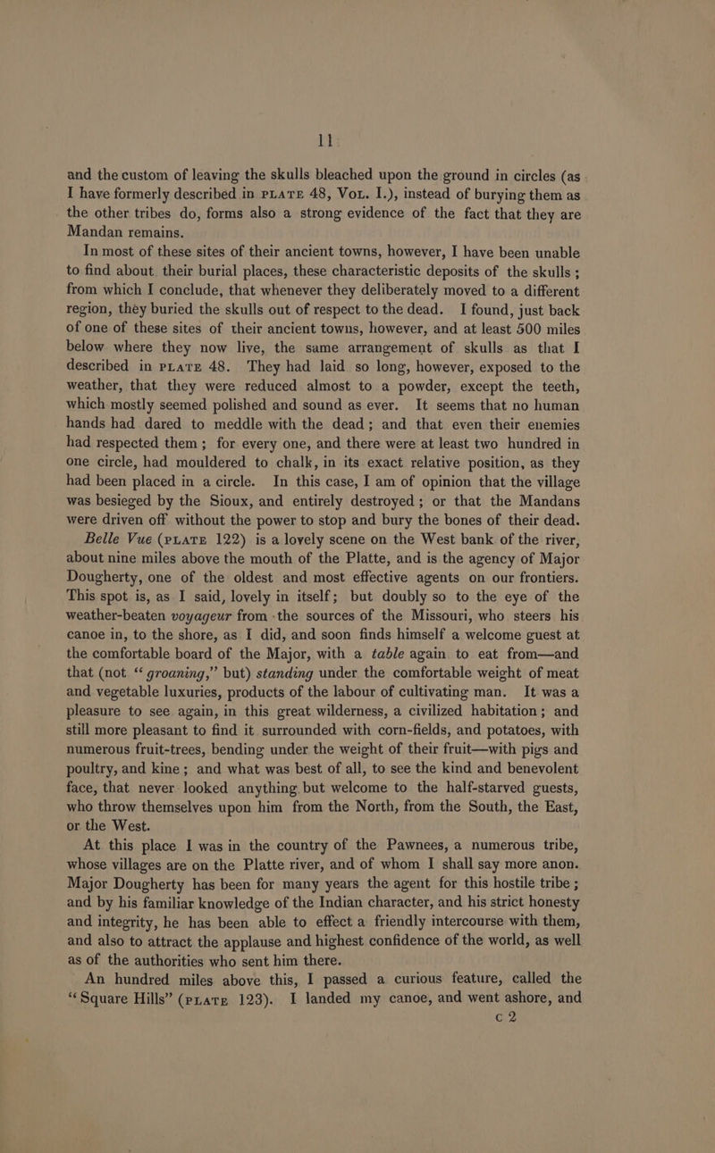 ll and the custom of leaving the skulls bleached upon the ground in circles (as - I have formerly described in PLATE 48, Vot. I.), instead of burying them as . the other tribes do, forms also a strong evidence of the fact that they are Mandan remains. In most of these sites of their ancient towns, however, I have been unable to find about. their burial places, these characteristic deposits of the skulls ; from which I conclude, that whenever they deliberately moved to a different region, they buried the skulls out of respect to the dead. I found, just back of one of these sites of their ancient towns, however, and at least 500 miles below where they now live, the same arrangement of skulls as that I described in pLate 48. They had laid so long, however, exposed to the weather, that they were reduced almost to a powder, except the teeth, which mostly seemed polished and sound as ever. It seems that no human hands had dared to meddle with the dead; and that even their enemies had respected them ; for every one, and there were at least two hundred in one circle, had mouldered to chalk, in its exact relative position, as they had been placed in a circle. In this case, I am of opinion that the village was besieged by the Sioux, and entirely destroyed; or that the Mandans were driven off without the power to stop and bury the bones of their dead. Belle Vue (puatE 122) is a lovely scene on the West bank of the river, about nine miles above the mouth of the Platte, and is the agency of Major Dougherty, one of the oldest and most effective agents on our frontiers. This spot is, as I said, lovely in itself; but doubly so to the eye of the weather-beaten voyageur from -the sources of the Missouri, who steers his canoe in, to the shore, as I did, and soon finds himself a welcome guest at the comfortable board of the Major, with a table again. to eat from—and that (not ‘ groaning,” but) standing under the comfortable weight of meat and vegetable luxuries, products of the labour of cultivating man. It was a pleasure to see again, in this great wilderness, a civilized habitation; and still more pleasant to find it surrounded with corn-fields, and potatoes, with numerous fruit-trees, bending under the weight of their fruit—with pigs and poultry, and kine; and what was best of all, to see the kind and benevolent face, that never looked anything but welcome to the half-starved guests, who throw themselves upon him from the North, from the South, the East, or the West. At this place I was in the country of the Pawnees, a numerous tribe, whose villages are on the Platte river, and of whom I shall say more anon. Major Dougherty has been for many years the agent for this hostile tribe ; and by his familiar knowledge of the Indian character, and his strict honesty and integrity, he has been able to effect a friendly intercourse with them, and also to attract the applause and highest confidence of the world, as well as of the authorities who sent him there. An hundred miles above this, I passed a curious feature, called the “Square Hills’ (puate 123). I landed my canoe, and went ashore, and C2