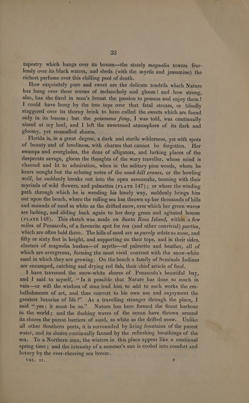 tapestry which hangs over its bosom—the stately magnolia towers fear- lessly over its black waters, and sheds (with the myrtle and jessamine) the richest perfume over this chilling pool of death. How exquisitely pure and sweet are the delicate tendrils which Nature has hung over these scenes of melancholy and gloom! and how strong, also, has she fixed in man’s breast the passion to possess and enjoy them ! I could have hung by the tree tops over that fatal stream, or blindly staggered over its thorny brink to have culled the sweets which are found only in its bosom; but the poisonous fang, I was told, was continually aimed at my heel, and [ left the sweetened atmosphere of its dark and gloomy, yet enamelled shores. . Florida is, in a great degree, a dark and sterile wilderness, yet with spots of beauty and of loveliness, with charms that cannot be forgotten. Her swamps and everglades, the dens of alligators, and lurking places of the desperate savage, gloom the thoughts of the wary traveller, whose mind is cheered and lit to admiration, when in the solitary pine woods, where he hears nought but the echoing notes of the sand-hill cranes, or the howling wolf, he suddenly breaks out into the open savannahs, teeming with their myriads of wild flowers, and palmettos (pLatE 147); or where the winding path through which he is wending his lonely way, suddenly brings him out upon the beach, where the rolling sea has thrown up her thousands of hills and mounds of sand as white as the drifted snow, over which her green waves are lashing, and sliding back again to her deep green and agitated bosom (PLATE 148). This sketch was made on Santa Rosa Island, within a few miles of Pensacola, of a favourite spot for ¢ea (and other convivial) parties, which are often held there. The hills of sand are as purely white as snow, and fifty or sixty feet in height, and supporting on their tops, and in their sides, clusters of magnolia bushes—of myrtle—of palmetto and heather, all of which are evergreens, forming the most vivid contrast with the snow-white sand in which they are growing. On the beach a family of Seminole Indians are encamped, catching and drying red fish, their chief article of food. I have traversed the snow-white shores of Pensacola’s beautiful bay, and I said to myself, “Is it possible that Nature has done so much in vain—or will the wisdom of man lead him to add to such works the em- bellishments of art, and thus convert to his own use and enjoyment the greatest luxuries of life?” As a travelling stranger through the place, I said ‘‘ yes: it must be so.” Nature has here formed the finest harbour in the world; and the dashing waves of the ocean have thrown around its shores the purest barriers of sand, as white as the drifted snow. Unlike all other Southern ports, it is surrounded by living fountains of the purest water, and its shores continually fanned by the refreshing breathings of the sea. Toa Northern man, the winters in this place appear like a continual Spring time ; and the intensity of a summer’s sun is cooled into comfort and luxury by the ever-cheering sea breeze. VOLE. 21. F