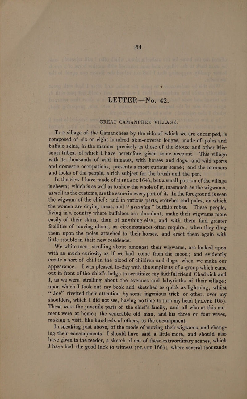 LETTER—No. 42. GREAT CAMANCHEE VILLAGE. Tue village of the Camanchees by the side of which we are encamped, is composed of six or eight hundred skin-covered lodges, made of poles and buffalo skins, in the manner precisely as those of the Sioux and other Mis- souri tribes, of which I have heretofore given some account. This village with its thousands of wild inmates, with horses and dogs, and wild sports and domestic occupations, presents a most curious scene; and the manners and looks of the people, a rich subject for the brush and the pen. In the view I have made of it (pLaTE 164), but a small portion of the village is shewn ; which is as well as to shew the whole of it, inasmuch as the wigwams, as well as the customs, are the same in every part of it. Inthe foreground is seen the wigwam of the chief; and in various parts, crotches and poles, on which the women are drying meat, and “‘ graining” buffalo robes. These people, living in a country where buffaloes are abundant, make their wigwams more easily of their skins, than of anything else; and with them find greater facilities of moving about, as circumstances often require; when they drag them upon the poles attached to their horses, and erect them again with little trouble in their new residence. We white men, strolling about amongst their wigwams, are looked upon with as much curiosity as if we had come from the moon; and evidently create a sort of chill in the blood of children and dogs, when we make our appearance. I was pleased to-day with the simplicity of a group which came out in front of the chief’s lodge to scrutinize my faithful friend Chadwick and I, as we were strolling about the avenues and labyrinths of their village ; upon which I took out my book and sketched as quick as lightning, whilst “¢ Joe” rivetted their attention by some ingenious trick or other, over my shoulders, which I did not see, having no time to turn my head (PLATE 165). These were the juvenile parts of the chief’s family, and all who at this mo- ment were at home; the venerable old man, and his three or four wives, making a visit, like hundreds of others, to the encampment. In speaking just above, of the mode of moving their wigwams, and chang- ing their encampments, I should have said a little more, and should also have given to the reader, a sketch of one of these extraordinary scenes, which I have had the good luck to witness (pLaTE 166); where several thousands