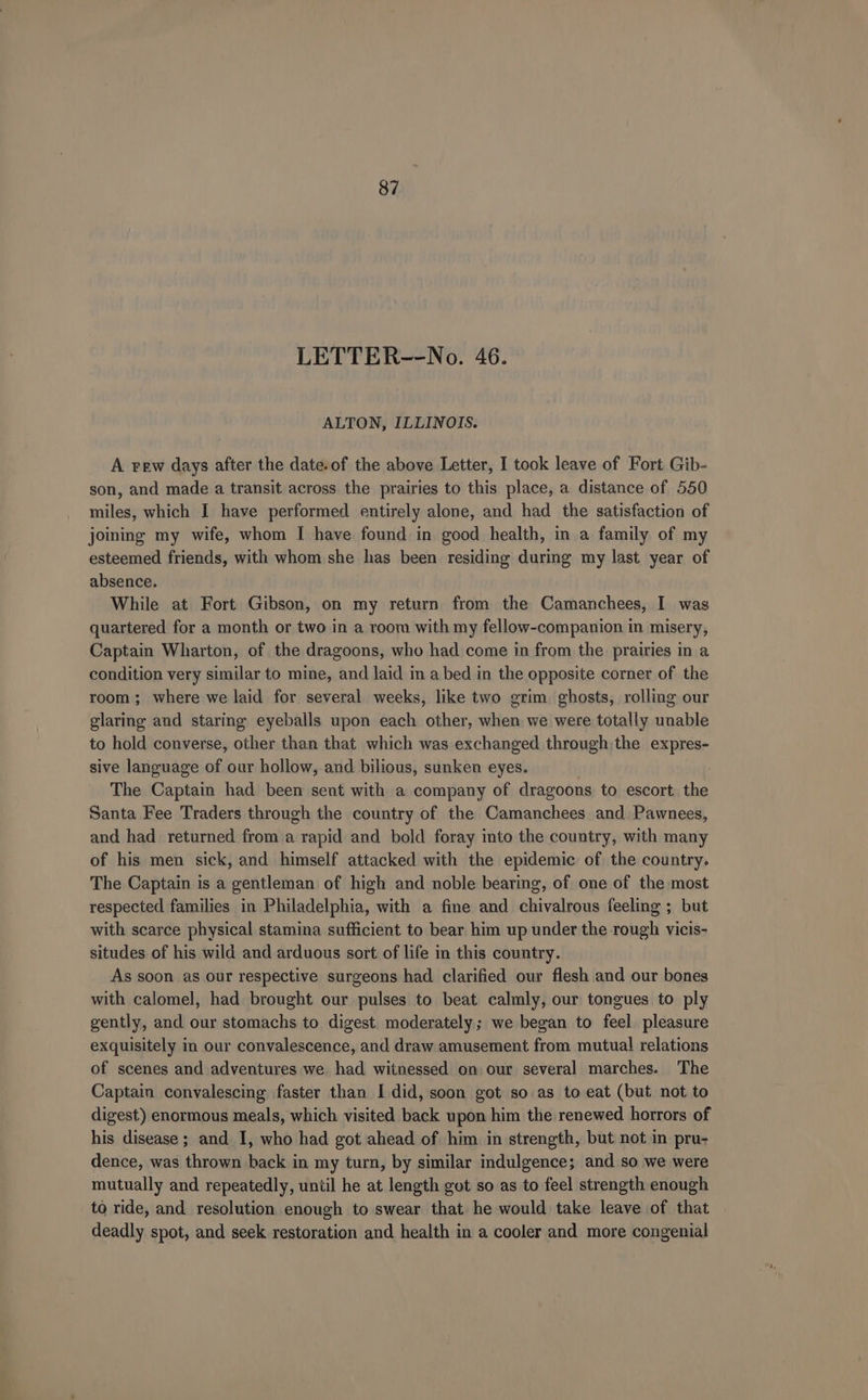 LETTER--No. 46. ALTON, ILLINOIS. A rew days after the date.of the above Letter, I took leave of Fort Gib- son, and made a transit across the prairies to this place, a distance of 550 miles, which I have performed entirely alone, and had the satisfaction of joining my wife, whom I have found in good health, in a family of my esteemed friends, with whom she has been residing during my last year of absence. While at Fort Gibson, on my return from the Camanchees, I was quartered for a month or two in a room with my fellow-companion in misery, Captain Wharton, of the dragoons, who had come in from the prairies in a condition very similar to mine, and laid in a bed in the opposite corner of the room; where we laid for several weeks, like two grim ghosts, rolling our glaring and staring eyeballs upon each other, when we were totally unable to hold converse, other than that which was exchanged through the expres- sive language of our hollow, and bilious, sunken eyes. | The Captain had been sent with a company of dragoons. to escort the Santa Fee Traders through the country of the Camanchees and Pawnees, and had returned from a rapid and bold foray into the country, with many of his men sick, and himself attacked with the epidemic of the country. The Captain is a gentleman of high and noble bearing, of one of the most respected families in Philadelphia, with a fine and chivalrous feeling ; but with scarce physical stamina sufficient to bear him up under the rough vicis- situdes of his wild and arduous sort of life in this country. As soon as our respective surgeons had clarified our flesh and our bones with calomel, had brought our pulses to beat calmly, our tongues to ply gently, and our stomachs to digest. moderately; we began to feel. pleasure exquisitely in our convalescence, and draw amusement from mutual relations of scenes and adventures we had witnessed on our several marches. The Captain convalescing faster than I did, soon got so as to eat (but not to digest) enormous meals, which visited back upon him the renewed horrors of his disease ; and I, who had got ahead of him in strength, but not in pru- dence, was thrown back in my turn, by similar indulgence; and so we were mutually and repeatedly, until he at length got so as to feel strength enough to ride, and resolution enough to swear that he would take leave of that deadly spot, and seek restoration and health in a cooler and more congenial