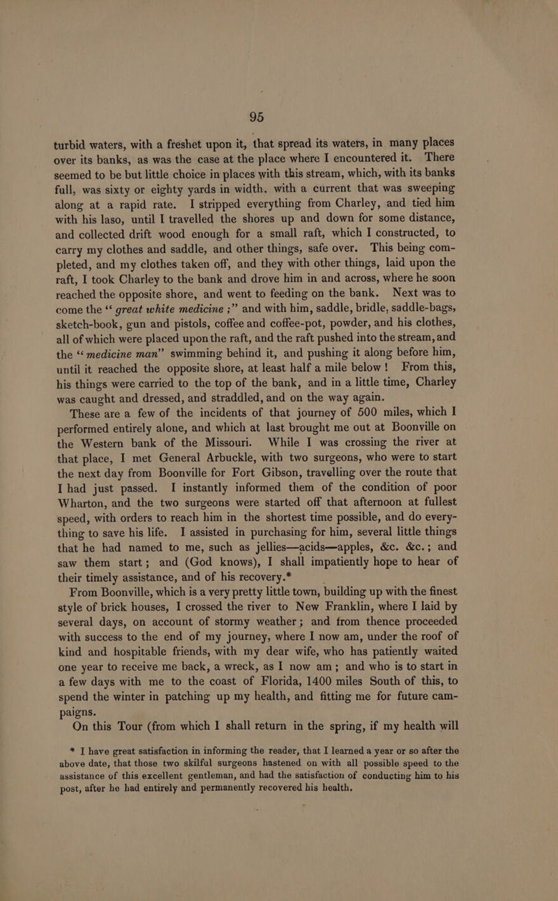 turbid waters, with a freshet upon it, that spread its waters, in many places over its banks, as was the case at the place where I encountered it. There seemed to be but little choice in places with this stream, which, with its banks full, was sixty or eighty yards in width. with a current that was sweeping along at a rapid rate. I stripped everything from Charley, and tied him with his laso, until I travelled the shores up and down for some distance, and collected drift wood enough for a small raft, which I constructed, to carry my clothes and saddle, and other things, safe over. This being com- pleted, and my clothes taken off, and they with other things, laid upon the raft, I took Charley to the bank and drove him in and across, where he soon reached the opposite shore, and went to feeding on the bank. Next was to come the “‘ great white medicine ;” and with him, saddle, bridle, saddle-bags, sketch-book, gun and pistols, coffee and coffee-pot, powder, and his clothes, all of which were placed upon the raft, and the raft pushed into the stream, and the “‘ medicine man” swimming behind it, and pushing it along before him, until it reached the opposite shore, at least half a mile below! From this, his things were carried to the top of the bank, and in a little time, Charley was caught and dressed, and straddled, and on the way again. These are a few of the incidents of that journey of 500 miles, which | performed entirely alone, and which at last brought me out at Boonville on the Western bank of the Missouri. While I was crossing the river at that place, I met General Arbuckle, with two surgeons, who were to start the next day from Boonville for Fort Gibson, travelling over the route that I had just passed. I instantly informed them of the condition of poor Wharton, and the two surgeons were started off that afternoon at fullest speed, with orders to reach him in the shortest time possible, and do every- thing to save his life. I assisted in purchasing for him, several little things that he had named to me, such as jellies—acids—apples, &amp;c. &amp;c.; and saw them start; and (God knows), I shall impatiently hope to hear of their timely assistance, and of his recovery.* . From Boonville, which is a very pretty little town, building up with the finest style of brick houses, I crossed the river to New Franklin, where I laid by several days, on account of stormy weather; and from thence proceeded with success to the end of my journey, where I now am, under the roof of kind and hospitable friends, with my dear wife, who has patiently waited one year to receive me back, a wreck, as 1 now am; and who is to start in a few days with me to the coast of Florida, 1400 miles South of this, to spend the winter in patching up my health, and fitting me for future cam- paigns. On this Tour (from which 1 shall return in the spring, if my health will * T have great satisfaction in informing the reader, that I learned a year or so after the above date, that those two skilful surgeons hastened on with all possible speed to the assistance of this excellent gentleman, and had the satisfaction of conducting him to his post, after he had entirely and permanently recovered his health.
