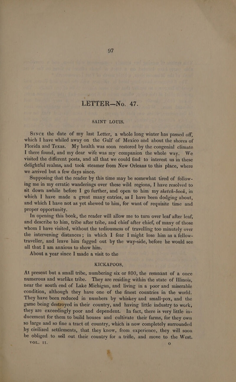 LETTER—No. 47. SAINT LOUIS. Since the date of my last Letter, a whole long winter has passed off, which I have whiled away on the Gulf of Mexico and about the shores of Florida and Texas. My health was soon restored by the congenial climate I there found, and my dear wife was my companion the whole way. We visited the different posts, and all that we could find to interest us in these delightful realms, and took steamer from New Orleans to this place, where we arrived but a few days since. Supposing that the reader by this time may be somewhat tired of follow- ing me in my erratic wanderings over these wild regions, I have resolved to sit down awhile before I go further, and open to him my sketch-book, in which I have made a great many entries, as I have been dodging about, and which I have not as yet shewed to him, for want of requisite time and proper opportunity. In opening this book, the reader will allow me to turn over leaf after leaf, and describe to him, tribe after tribe, and chief after chief, of many of those whom I have visited, without the tediousness of travelling too minutely over the intervening distances; in which I fear I might lose him as a fellow- traveller, and leave him fagged out by the way-side, before he would see all that I am anxious to show him. About a year since I made a visit to the KICKAPOOS, At present but a small tribe, numbering six or 800, the remnant of a once numerous and warlike tribe. They are residing within the state of Illinois, near the south end of Lake Michigan, and living in a poor and miserable condition, although they have one of the finest countries in the world. They have been reduced in numbers by whiskey and small-pox, and the game being destroyed in their country, and having little industry to work, they are exceedingly poor and dependent. In fact, there is very little in- ducement for them to build houses and cultivate their farms, for they own so large and so fine a tract of country, which is now completely surrounded by civilized settlements, that they know, from experience, they will soon be obliged to sell out their country for a trifle, and move to the West. VOL, II. 0 5