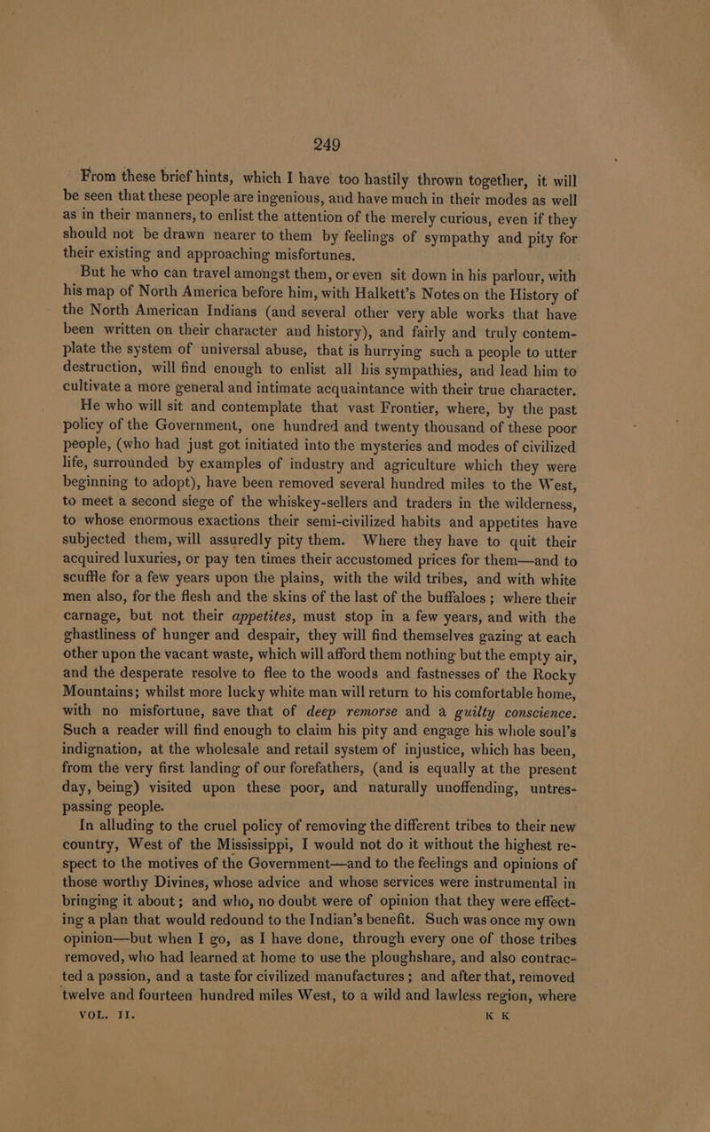 From these brief hints, which I have too hastily thrown together, it will be seen that these people are ingenious, and have much in their modes as well as in their manners, to enlist the attention of the merely curious, even if they should not be drawn nearer to them by feelings of sympathy and pity for their existing and approaching misfortunes. But he who can travel amongst them, or even sit down in his parlour, with his map of North America before him, with Halkett’s Notes on the History of - the North American Indians (and several other very able works that have been written on their character and history), and fairly and truly contem- plate the system of universal abuse, that is hurrying such a people to utter destruction, will find enough to enlist all his sympathies, and lead him to cultivate a more general and intimate acquaintance with their true character. He who will sit and contemplate that vast Frontier, where, by the past policy of the Government, one hundred and twenty thousand of these poor people, (who had just got initiated into the mysteries and modes of civilized life, surrounded by examples of industry and agriculture which they were beginning to adopt), have been removed several hundred miles to the West, to meet a second siege of the whiskey-sellers and traders in the wilderness, to whose enormous exactions their semi-civilized habits and appetites have subjected them, will assuredly pity them. Where they have to quit their acquired luxuries, or pay ten times their accustomed prices for them—and to scuffle for a few years upon the plains, with the wild tribes, and with white men also, for the flesh and the skins of the last of the buffaloes ; where their carnage, but not their appetites, must stop in a few years, and with the ghastliness of hunger and despair, they will find themselves gazing at each other upon the vacant waste, which will afford them nothing but the empty air, and the desperate resolve to flee to the woods and fastnesses of the Rocky Mountains; whilst more lucky white man will return to his comfortable home, with no misfortune, save that of deep remorse and a guilty conscience. Such a reader will find enough to claim his pity and engage his whole soul’s indignation, at the wholesale and retail system of injustice, which has been, from the very first landing of our forefathers, (and is equally at the present day, being) visited upon these poor, and naturally unoffending, untres- passing people. In alluding to the cruel policy of removing the different tribes to their new country, West of the Mississippi, I would not do it without the highest re- spect to the motives of the Government—and to the feelings and opinions of those worthy Divines, whose advice and whose services were instrumental in bringing it about; and who, no doubt were of opinion that they were effect- ing a plan that would redound to the Indian’s benefit. Such was once my own opinion—but when I go, as I have done, through every one of those tribes removed, who had learned at home to use the ploughshare, and also contrac- ted a passion, and a taste for civilized manufactures; and after that, removed twelve and fourteen hundred miles West, to a wild and lawless region, where VOL. II. Sik k