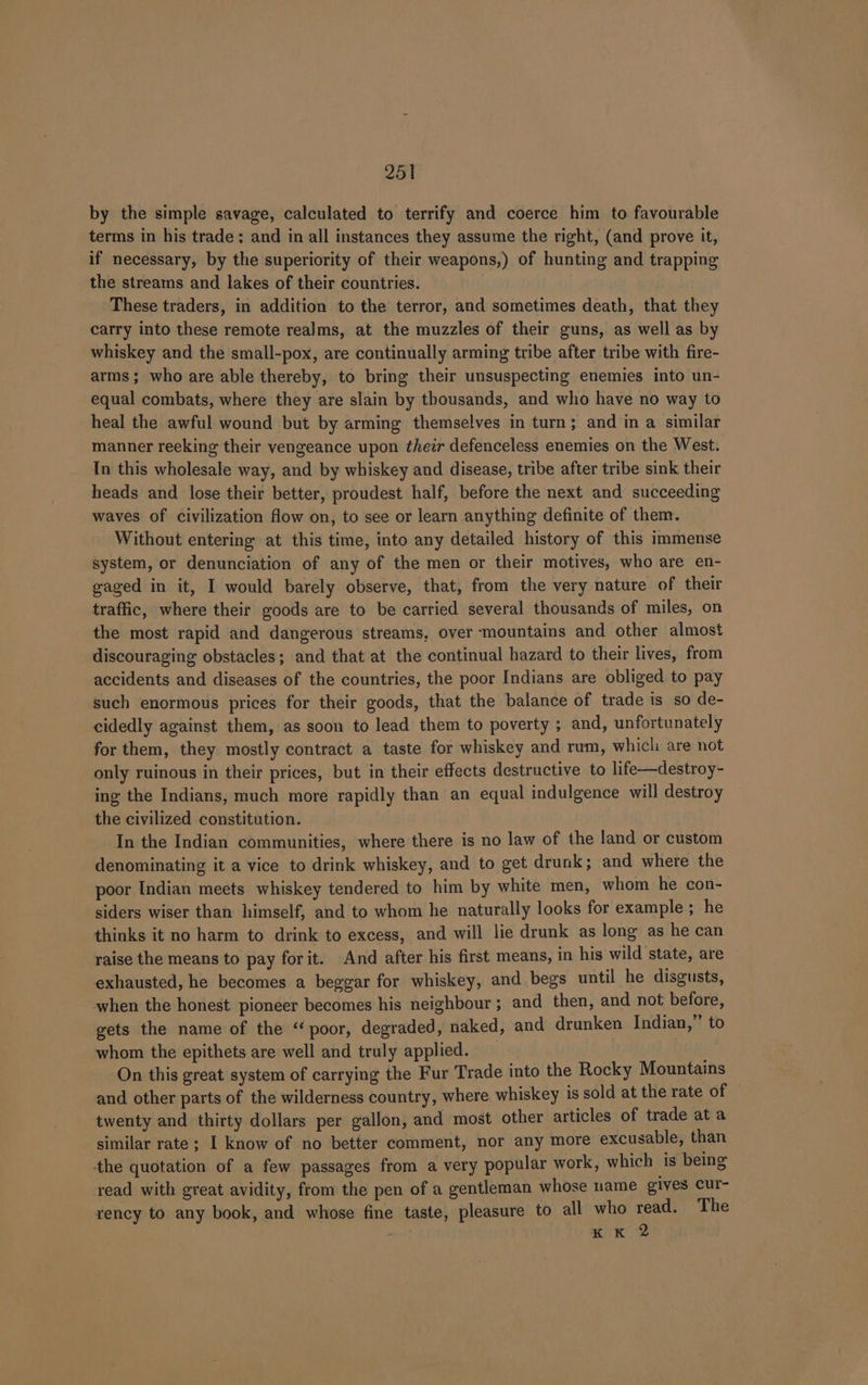 by the simple savage, calculated to terrify and coerce him to favourable terms in his trade; and in all instances they assume the right, (and prove it, if necessary, by the superiority of their weapons,) of hunting and trapping the streams and lakes of their countries. These traders, in addition to the terror, and sometimes death, that they carry into these remote realms, at the muzzles of their guns, as well as by whiskey and the small-pox, are continually arming tribe after tribe with fire- arms ; who are able thereby, to bring their unsuspecting enemies into un- equal combats, where they are slain by thousands, and who have no way to heal the awful wound but by arming themselves in turn; and in a similar manner reeking their vengeance upon their defenceless enemies on the West. In this wholesale way, and by whiskey and disease, tribe after tribe sink their heads and lose their better, proudest half, before the next and succeeding waves of civilization flow on, to see or learn anything definite of them. Without entering at this time, into any detailed history of this immense system, or denunciation of any of the men or their motives, who are en- gaged in it, I would barely observe, that, from the very nature of their traffic, where their goods are to be carried several thousands of miles, on the most rapid and dangerous streams, over ‘mountains and other almost discouraging obstacles; and that at the continual hazard to their lives, from accidents and diseases of the countries, the poor Indians are obliged to pay such enormous prices for their goods, that the balance of trade is so de- cidedly against them, as soon to lead them to poverty ; and, unfortunately for them, they mostly contract a taste for whiskey and rum, which are not only ruinous in their prices, but in their effects destructive to life—destroy- ing the Indians, much more rapidly than an equal indulgence will destroy the civilized constitution. In the Indian communities, where there is no law of the land or custom denominating it a vice to drink whiskey, and to get drunk; and where the poor Indian meets whiskey tendered to him by white men, whom he con- siders wiser than himself, and to whom he naturally looks for example ; he thinks it no harm to drink to excess, and will lie drunk as long as he can raise the means to pay forit. And after his first means, in his wild ‘state, are exhausted, he becomes a beggar for whiskey, and begs until he disgusts, when the honest pioneer becomes his neighbour ; and then, and not before, gets the name of the ‘poor, degraded, naked, and drunken Indian,” to whom the epithets are well and truly applied. On this great system of carrying the Fur Trade into the Rocky Mountains and other parts of the wilderness country, where whiskey is sold at the rate of twenty and thirty dollars per gallon, and most other articles of trade at a similar rate; I know of no better comment, nor any more excusable, than the quotation of a few passages from a very popular work, which 1s being read with great avidity, from the pen of a gentleman whose name gives cur- rency to any book, and whose fine taste, pleasure to all who ae The K K