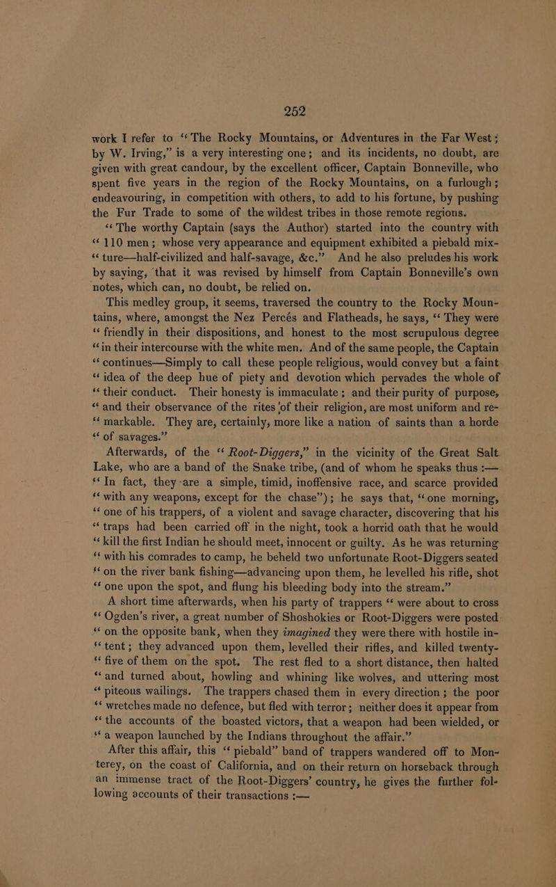 work I refer to ‘*The Rocky Mountains, or Adventures in the Far West ; by W. Irving,” is a very interesting one; and its incidents, no doubt, are given with great candour, by the excellent officer, Captain Bonneville, who spent five years in the region of the Rocky Mountains, on a furlough ; endeavouring, in competition with others, to add to his fortune, by pushing the Fur Trade to some of the wildest tribes in those remote regions. ‘¢ The worthy Captain (says the Author) started into the country with “110 men; whose very appearance and equipment exhibited a piebald mix- ‘&lt; ture—half-civilized and half-savage, &amp;c.” And he also preludes his work by saying, ‘that it was revised by himself from Captain Bonneville’s own notes, which can, no doubt, be relied on. This medley group, it seems, traversed the country to the Rocky Moun- tains, where, amongst the Nez Percés and Flatheads, he says, ‘‘ They were ‘‘ friendly in their dispositions, and honest to the most scrupulous degree “in their intercourse with the white men. And of the same people, the Captain ‘‘ continues—Simply to call these people religious, would convey but a faint. ‘idea of the deep hue of piety and devotion which pervades the whole of ‘‘ their conduct. Their honesty is immaculate; and their purity of purpose, ‘¢ and their observance of the rites ‘of their religion, are most uniform and re- ‘*‘markable. They are, certainly, more like a nation of saints than a horde “‘ of savages.” Afterwards, of the ‘‘ Root-Diggers,” in the vicinity of the Great Salt. Lake, who are a band of the Snake tribe, (and of whom he speaks thus :— ** In fact, they-are a simple, timid, inoffensive race, and scarce provided ‘‘ with any weapons, except for the chase”); he says that, “one morning, ‘¢ one of his trappers, of a violent and savage character, discovering that his “‘ traps had been carried off in the night, took a horrid oath that he would “kill the first Indian he should meet, innocent or guilty. As he was returning ‘¢ with his comrades to camp, he beheld two unfortunate Root-Diggers seated “on the river bank fishing—advancing upon them, he levelled his rifle, shot ‘‘ one upon the spot, and flung his bleeding body into the stream.” A short time afterwards, when his party of trappers “‘ were about to cross ‘* Ogden’s river, a great number of Shoshokies or Root-Diggers were posted: ‘on the opposite bank, when they imagined they were there with hostile in- tent; they advanced upon them, levelled their rifles, and killed twenty- ‘‘ five of them on the spot. The rest fled to a short distance, then halted “and turned about, howling and whining like wolves, and uttering most “‘ piteous wailings. The trappers chased them in every direction; the poor *‘ wretches made no defence, but fled with terror; neither does it appear from ‘‘the accounts of the boasted victors, that a weapon had been wielded, or ‘*a weapon launched by the Indians throughout the affair.” After this affair, this “‘ piebald” band of trappers wandered off to Mon- terey, on the coast of California, and on their return on horseback through an immense tract of the Root-Diggers’ country, he gives the further fol- lowing accounts of their transactions :—