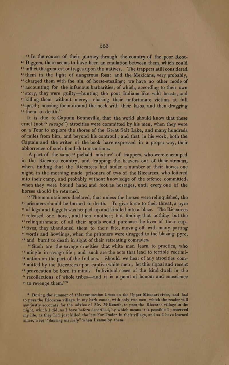 ‘&lt; In the course of their journey through the country of the poor Root- ** Diggers, there seems to have been an emulation between them, which could ‘* inflict the greatest outrages upon the natives. The trappers still considered ‘‘them in the light of dangerous foes; and the Mexicans, very probably, ‘‘ charged them with the sin of horse-stealing; we have no other mode of ‘accounting for the infamous barbarities, of which, according to their own ‘“story, they were guilty—hunting the poor Indians like wild beasts, and “killing them without mercy—chasing their unfortunate victims at full *‘speed ; noosing them around the neck with their lasos, and then dragging “them to death.” It is due to Captain Bonneville, that the world should know that these cruel (not ‘‘ savage’) atrocities were committed by his men, when they were on a Tour to explore the shores of the Great Salt Lake, and many hundreds of miles from him, and beyond his controul; and that in his work, both the Captain and the writer of the book have expressed in a proper way, their abhorrence of such fiendish transactions. A part of the same “ piebald mixture” of trappers, who were encamped in the Riccaree country, and trapping the beavers out of their streams, when, finding that the Riccarees had stolen a number of their horses one night, in the morning made prisoners of two of the Riccarees, who loitered into their camp, and probably without knowledge of the offence committed, when they were bound hand and foot as hostages, until every one of the horses should be returned. ««The mountaineers declared, that unless the horses were relinquished, the ‘¢ prisoners should be burned to death. To give force to their threat, a pyre “ of logs and faggots was heaped up and kindled into a blaze. The Riccarees ‘released one horse, and then another; but finding that nothing but the “‘relinquishment of all their spoils would purchase the lives of their cap- “&lt; tives, they abandoned them to their fate, moving off with many parting “‘ words and howlings, when the prisoners were dragged to the blazing pyre, ‘‘and burnt to death in sight of their retreating comrades. ‘‘ Such are the savage cruelties that white men learn to practice, who ‘mingle in savage life; and such are the acts that lead to terrible recrimi- ‘¢ nation on the part of the Indians. Should we hear of any atrocities com- ‘¢ mitted by the Riccarees upon captive white men ; let this signal and recent ‘‘ provocation be born in mind. Individual cases of the kind dwell im the “‘ recollections of whole tribes—and it is a point of honour and conscience “to revenge them.”* * During the summer of this transaction I was on the Upper Missouri river, and had to pass the Riccaree village in my bark canoe, with only two men, which the reader will say justly accounts for the advice of Mr. M‘Kenzie, to pass the Riccaree village in the night, which I did, as I have before described, by which means it is possible I preserved my life, as they had just killed the last Fur Trader in their village, and as I have learned since, were ‘‘ dancing his scalp” when I came by them.