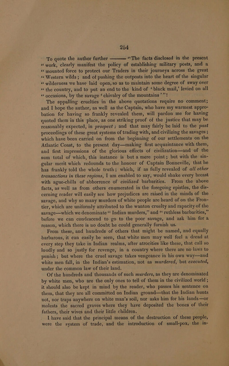 7 To quote the author further ——— “The facts disclosed in the present «« work, clearly manifest the policy of establishing military posts, and a &lt;&lt; mounted force to protect our Traders in their journeys across the great «« Western wilds; and of pushing the outposts into the heart of the singular ‘‘ wilderness we have laid open, so as to maintain some degree of sway over «the country, and to put an end to the kind of ‘black mail,’ levied on all &lt;&lt; occasions, by the savage ‘ chivalry of the mountains ’’’! The appalling cruelties in the above quotations require no comment; and I hope the author, as well as the Captain, who have my warmest appro- bation for having so frankly revealed them, will pardon me for having quoted them in this place, as one striking proof of the justice that may be reasonably expected, in prospect ; and that may fairly be laid to the past proceedings of these great systems of trading with, and civilizing the savages ; which have been carried on from the beginning of our settlements on the Atlantic Coast, to the present day—making first acquaintance with them, and first impressions of the glorious effects of civilization—and of the sum total of which, this instance is but a mere point; but with the sin- gular merit which redounds to the honour of Captain Bonneville, that he has frankly told the whole truth; which, if as fully revealed of all other transactions in these regions, | am enabled to say, would shake every breast with ague-chills of abhorrence of civilized barbarities. From the above facts, as well as from others enumerated in the foregoing epistles, the dis- cerning reader will easily see how prejudices are raised in the minds of the savage, and why so many murders of white people are heard of on the Fron- tier, which are uniformly attributed to the wanton cruelty and rapacity of the savage—which we denominate ‘“‘ Indian murders,” and ‘ruthless barbarities,” before we can condescend to go to the poor savage, and ask him fora reason, which there is no doubt he could generally furnish us. From these, and hundreds of others that might be named, and equally barbarous, it can easily be seen, that white men may well feel a dread at every step they take in Indian realms, after atrocities like these, that call so loudly and so justly for revenge, in a country where there are no laws to punish; but where the cruel savage takes vengeance in his own way—and white men fall, in the Indian’s estimation, not as murdered, but executed, under the common law of their land. Of the hundreds and thousands of such murders, as they are denominated by white men, who are the only ones to tell of them in the civilized world ; it should also be kept in mind by the reader, who passes his sentence on them, that they are all committed on Indian ground—that the Indian hunts not, nor traps anywhere on white man’s soil, nor asks him for his lands—or molests the sacred graves where they have deposited the bones of their fathers, their wives and their little children. I have said that the principal means of the destruction of these people, were the system of trade, and the introduction of small-pox, the in-