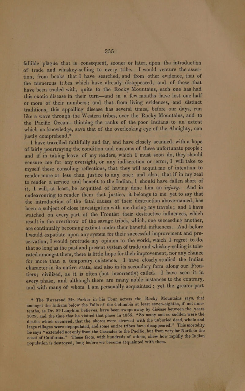 2900 © fallible plague that is consequent, sooner or later, upon the introduction of trade and whiskey-selling to every tribe. I would venture the asser- tion, from books that I have searched, and from other evidence, that of the numerous tribes which have already disappeared, and of those that have been traded with, quite to the Rocky Mountains, each one has had this exotic disease in their turn—and in a few months have lost one half or more of their numbers; and that from living evidences, and distinct traditions, this appalling disease has several times, before our days, run like a wave through the Western tribes, over the Rocky Mountains, and to the Pacific Ocean—thinning the ranks of the poor Indians to an extent which no knowledge, save that of the overlooking eye of the Almighty, can justly comprehend.* I have travelled faithfully and far, and have closely scanned, with a hope of fairly pourtraying the condition and customs of these unfortunate people ; and if in taking leave of my readers, which I must soon do, they should censure me for any oversight, or any indiscretion or error, I will take to myself these consoling reflections, that they will acquit me of intention to render more or less than justice to any one; and also, that if in my zeal to render a service and benefit to the Indian, I should have fallen short of it, I will, at least, be acquitted of having done him an ayury. And in endeavouring to render them that justice, it belongs to me yet to say that the introduction of the fatal causes of their destruction above-named, has been a subject of close investigation with me during my travels; and I have watched on every part of the Frontier their destructive influences, which result in the overthrow of the savage tribes, which, one succeeding another, are continually becoming extinct under their baneful influences. And before I would expatiate upon any system for their successful improvement and pre- servation, I would protrude my opinion to the world, which I regret to do, that so long as the past and present system of trade and whiskey-selling is tole= rated amongst them, there is little hope for their improvement, nor any chance for more than a temporary existence. I have closely studied the Indian character in its native state, and also in its secondary form along our Fron- tiers; civilized, as it is often (but incorrectly) called. 1 have seen it in every phase, and although there are many noble instances to the contrary, and with many of whom I am personally acquainted ; yet the greater part * The Reverend Mr. Parker in his Tour across the Rocky Mountains says, that amongst the Indians below the Falls of the Columbia at least seven-eighths, if not nine- tenths, as Dr. M‘Laughlin believes, have been swept away by diséase between the years 1829, and the time that he visited that place in 1836. “So many and so sudden were the deaths which occurred, that the shores were strewed with the unburied dead, whole and large villages were depopulated, and some entire tribes have disappeared.” This mortality he says ‘extended not only from the Cascades to the Pacific, but from very far North to the coast of California.” These facts, with hundreds of others, shew how rapidly the Indian population is destroved, long before we become acquainted with them.
