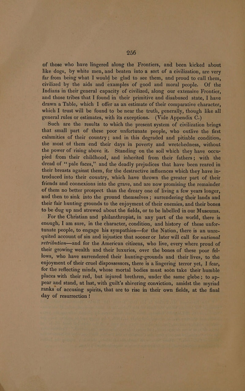 of those who have lingered along the Frontiers, and been kicked about like dogs, by white men, and beaten into a sort of a civilization, are very far from being what I would be glad to see them, and proud to call them, civilized by the aids and examples of good and moral people. Of the Indians in their general capacity of civilized, along our extensive Frontier, and those tribes that I found in their primitive and disabused state, I have drawn a Table, which I offer as an estimate of their comparative character, which I trust will be found to be near the truth, generally, though like all general rules or estimates, with its exceptions. (Vide Appendix C.) Such are the results to which the present system of civilization brings that small part of these poor unfortunate people, who outlive the first calamities of their country; and in this degraded and pitiable condition, the most of them end their days in poverty and wretchedness, without the power of rising above it. Standing on the soil which they have occu- pied from their childhood, and inherited from their fathers; with the dread of ‘‘ pale faces,” and the deadly prejudices that have been reared in their breasts against them, for the destructive influences which they have in- troduced into their country, which have thrown the greater part of their friends and connexions into the grave, and are now promising the remainder of them no better prospect than the dreary one of living a few years longer, and then to sink into the ground themselves ; surrendering their lands and their fair hunting grounds to the enjoyment of their enemies, and their bones to be dug up and strewed about the fields, or to be labelled in our Museums. For the Christian and philanthropist, in any part of the world, there is enough, I am sure, in the character, condition, and history of these unfor- tunate people, to engage his sympathies—for the Nation, there is an unre- quited account of sin and injustice that sooner or later will call for national retribution—and for the American citizens, who live, every where proud of their growing wealth and their luxuries, over the Boies of these poor fel- lows, who have surrendered their hunting-grounds and their lives, to the enjoyment of their cruel dispossessors, there is a lingering terror yet, I fear, for the reflecting minds, whose mortal bodies must soon take their humble places with ihels red, but injured brethren, under the same glebe; to ap- pear and stand, at last, with guilt’s shivering conviction, amidst the myriad ranks of accusing spirits, that are to rise in their own fields, at the final day of resurrection !