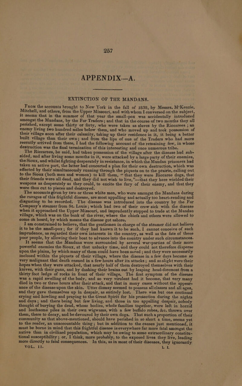 267 APPENDIX-—A. EXTINCTION OF THE MANDANS. From the accounts hrought to New York in the fall of 1838, by Messrs. M‘Kenzie, Mitchell, and others, from the Upper Missouri, and with whom I conversed on the subject, it seems that in the summer of that year the small-pox was accidentally introduced amongst the Mandans, by the Fur Traders; and that in the course of two months they all perished, except some thirty or forty, who were taken as slaves by the Riccarees ; an enemy living two hundred miles below them, and who moved up and took possession of their village soon after their calamity, taking up their residence in it, it being a better built village than their own; and from the lips of one of the Traders who had more recently arrived from there, I had the following account of the remaining few, in whose destruction was the final termination of this interesting and once numerous tribe. The Riccarees, he said, had taken possession of the village after the disease had sub- sided, and after living some months in it, were attacked by a large party of their enemies, the Sioux, and whilst fighting desperately in resistance, in which the Mandan prisoners had taken an active part, the latter had concerted a plan for their own destruction, which was effected by their simultaneously running through the piquets on to the prairie, calling out to the Sioux (both men and women) to kill them, ‘‘ that they were Riccaree dogs, that their friends were all dead, and they did not wish to live,”—that they here wielded their weapons as desperately as they could, to excite the fury of their enemy, and that they were thus cut to pieces and destroyed. ’ The accounts given by two or three white men, who were amongst the Mandans during the ravages of this frightful disease, are most appalling and actually too heart-rending and disgusting to be recorded. The disease was introduced into the country by the Fur Company’s steamer from St. Louis; which had two of their crew sick with the disease when it approached the Upper Missouri, and imprudently stopped to trade at the Mandan village, which was on the bank of the river, where the chiefs and others were allowed to come on board, by which means the disease got ashore, , I am constrained to believe, that the gentlemen in charge of the steamer did not believe it to be the small-pox; for if they had known it to be such, I cannot conceive of such imprudence, as regarded their own interests in the country, as well as the fate of these poor people, by allowing their boat to advance into the country under such circumstances. It seems that the Mandans were surrounded by several war-parties of their more powerful enemies the Sioux, at that unlucky time, and they could not therefore disperse upon the plains, by which many of them could have been saved ; and they were necessarily inclosed within the piquets of their village, where the disease in a few days became so very malignant that death ensued in a few hours after its attacks ; and soslight were their hopes when they were attacked, that nearly half of them destroyed themselves with their knives, with their guns, and by dashing their brains out by leaping head-foremost from a thirty foot ledge of rocks in front of their village, The first symptom of the disease was a rapid swelling of the body, and so very virulent had it become, that very many died in two or three hours after their attack, and that in many cases without the appear- ance of the disease upon the skin. Utter dismay seemed to possess all classes and all ages, and they gave themselves up in despair, as entirely lost. There was but one continual crying and howling and praying to the Great Spirit for his protection during the nights and days ; and there being but few living, and those in too appalling despair, nobody thought of burying the dead, whose bodies, whole families together, were left in horrid and loathsome piles in their own wigwams, with a few buffalo robes, &amp;c. thrown over them, there to decay, and be devoured by their own dogs. That such a proportion of their community as that above-mentioned, should have perished in so short a time, seems yet to the reader, an unaccountable thing ; but in addition to the causes just mentioned, it must be borne in mind that this frightful disease is everywhere far more fatal amongst the native than in civilized population, which may be owing to some extraordinary constitu- tional susceptibility ; or, I think, more probably, to the exposed lives they live, leading more directly to fatal consequences. In this, as in most of their diseases, they ignorantly VOL. II. LE