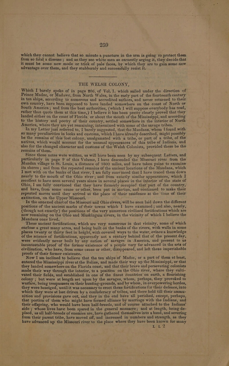 which they cannot believe that so minute a puncture in the arm is going to protect them from so fatal a disease ; and as they see white men so earnestly urging it, they decide that it must be some new mode or trick of pale faces, by which they are to gain some new advantage over them, and they stubbornly and successfully resist it. THE WELSH COLONY, ‘Which I barely spoke of in page 206, of Vol. I. which sailed under the direction of | Prince Madoc, or Madawe, from North Wales, in the early part of the fourteenth century in ten ships, according to numerous and accredited authors, and never returned to their. own country, have heen supposed to have landed somewhere on the coast of North or South America; and from the best authorities, (which I will suppose everybody has read, rather than quote them at this time,) J believe it has been pretty clearly proved that they landed either on the coast of Florida. or about the mouth of the Mississippi, and according to the history and poetry of their country, settled somewhere in the interior of North America, where they are yet remaining, intermixed with some of the savage tribes. ; In my Letter just referred to, I barely suggested, that the Mandans, whom Tfound with 80 many peculiarities in looks and customs, which I have already described, might possibly be the remains of this lost colony, amalgamated with a tribe, or part of a tribe, of the natives, which would account for the unusual appearances of this tribe of Indians, and also for the changed character and customs of the Welsh Colonists, provided these be the remains of them. Since those notes were written, as will have been seen by my subsequent Letters, and particularly in page 9 of this Volume, I have descended the Missouri river from the Mandan village to St. Louis, a distance of 1800 miles, and have taken pains to examine its shores ; and from the repeated remains of the ancient locations of the Mandans, which I met with on the banks of that river, I am fully convinced that I have traced them down nearly to the mouth of the Ohio river; and from exactly similar appearances, which I recollect to have seen several years since in several places in the interior of the state of Ohio, I am fully convinced that they have formerly occupied that part of the country, and have, from some cause or other, been put in motion, and continued to make their repeated moves until they arrived at the place of their residence at the time of their extinction, on the Upper Missouri. 2 In the annexed chart of the Missouri and Ohio rivers, will be seen laid down the different positions of the ancient marks of their towns which I have examined ; and also, nearly, (though not exactly) the positions of the very numerous civilized fortifications which are now remaining on the Ohio and Muskingum rivers, in the vicinity of which I believe the Mandans once lived. : These ancient fortifications, which are very numerous in that vicinity, some of which enclose a great many acres, and being built on the banks of the rivers, with walls in some places twenty or thirty feet in height, with covered ways to the water, evince a knowledge of the science of fortifications, apparently not a century behind that of the present day, were evidently never built by any nation of savages in America, and present to us incontestable proof of the former existence of a people very far advanced in the arts of civilization, who have, from some cause or other, disappeared, and left these imperishable proofs of their former existence. Now I am inclined to believe that the ten ships of Madoc, or a part of them at least, entered the Mississippi river at the Balize, and made their way up the Mississippi, or that they landed somewhere on the Florida coast, and that their brave and persevering. colonists made their way through the interior, to a position on the Ohio river, where they culti- vated their fields, and established in one of the finest countries on earth, a flourishing colony ; but were at length set upon by the savages, whom, perhaps, they provoked to warfare, being trespassers on their hunting-grounds, and by whom, in overpowering hordes, they were heseiged, untilit was necessary to erect these fortifications for their defence, into which they were at last driven by a confederacy of tribes, and there held till their ammu- nition and provisions gave out, and they in the end have all perished, except, perhaps, that portion of them who might have formed alliance by marriage with the Indians, and their offspring, who would have been half-breeds, and of course attached to the Indians side ; whose lives have been spared in the general massacre; and at length, being de- pised, as all half-breeds of enemies are, have gathered themselves into a band, and severing from their parent tribe, have moved off, and increased in numbers and strength, as they have advanced up the Missouri river to the place where they have been re hi for inany ; ie gi