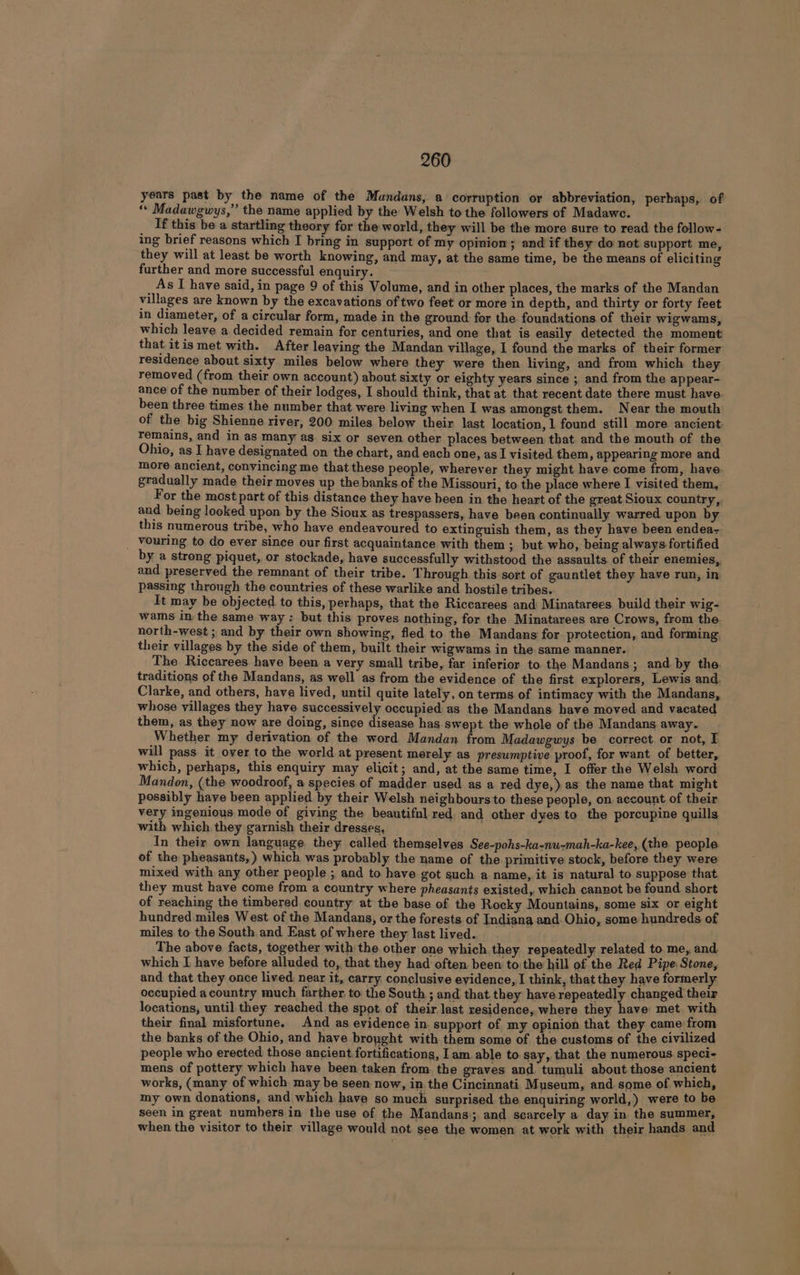 il years past by the name of the Mundans, a corruption or abbreviation, perhaps, of ‘* Madawgwys,” the name applied by the Welsh to the followers of Madawc. If this be a startling theory for the world, they will be the more sure to read the follow- ing brief reasons which I bring in support of my opinion; and if they do not support me, they will at least be worth knowing, and may, at the same time, be the means of eliciting further and more successful enquiry. As I have said, in page 9 of this Volume, and in other places, the marks of the Mandan villages are known by the excavations of two feet or more in depth, and thirty or forty feet in diameter, of a circular form, made in the ground for the foundations of their wigwams, which leave a decided remain for centuries, and one that is easily detected the moment that itis met with. After leaving the Mandan village, I found the marks of their former residence about sixty miles below where they were then living, and from which they removed (from their own account) about sixty or eighty years since ; and from the appear- ance of the number of their lodges, I should think, that at that recent date there must have been three times the number that were living when I was amongst them. Near the mouth of the big Shienne river, 200 miles below their last location, 1 found still more ancient remains, and in as many as six or seven other places between that and the mouth of the Ohio, as I have designated on the chart, and each one, as I visited them, appearing more and more ancient, convincing me that these people, wherever they might have come from, have. gradually made their moves up the banks of the Missouri, to the place where I visited them, For the most part of this distance they have been in the heart of the great Sioux country, and being looked upon by the Sioux as trespassers, have been continually warred upon by this numerous tribe, who have endeavoured to extinguish them, as they have been endea- by a strong piquet, or stockade, have successfully withstood the assaults. of their enemies,, and preserved the remnant of their tribe. Through this sort of gauntlet they have run, in passing through the countries of these warlike and hostile tribes.. ; eye: It may be objected to this, perhaps, that the Riccarees and Minatarees build their wig- wams in the same way: but this proves nothing, for the Minatarees are Crows, from the north-west ; and by their own showing, fled to the Mandans for protection, and forming, their villages by the side of them, built their wigwams in the same manner. The Riccarees have been a very small tribe, far inferior to the Mandans; and. by the. traditions of the Mandans, as well as from the evidence of the first explorers, Lewis and, Clarke, and others, have lived, until quite lately, on terms of intimacy with the Mandans, whose villages they have successively occupied as the Mandans have moved and vacated them, as they now are doing, since disease has swept the whole of the Mandans away. Whether my derivation of the word Mandan from Madawgwys be correct. or not, I will pass it over to the world at present merely as presumptive proof, for want of better, which, perhaps, this enquiry may elicit; and, at the same time, I offer the Welsh word Mandon, (the woodroof, a species of madder used as a red dye,) as the name that might possibly have been applied by their Welsh neighbours to these people, on account of their very ingenious mode of giving the beautifnl red. and other dyes to the porcupine quills with which they garnish their dresses, In their own language they called themselves See-pohs-ka-nu-mah-ka-kee, (the people of the pheasants, ) which was probably the name of the primitive stock, before they were mixed with any other people ; and to have got such a name, it is natural to suppose that. they must have come from a country where pheasants existed, which cannot be found short of reaching the timbered country at the base of the Rocky Mountains, some six or eight hundred miles West of the Mandans, or the forests of Indiana and. Ohio, some hundreds of miles to the South and East of where they last lived. The above facts, together with the other one which they repeatedly related to me, and which I have before alluded to, that they had often been to the hill of the Red Pipe Stone, and that they once lived near it, carry conclusive evidence, I think, that they have formerly occupied acountry much farther to’ the South ; and that they have repeatedly changed their locations, until they reached the spot. of their last residence, where they have met with their final misfortune. And as evidence in. support of my opinion that they came from the banks of the Ohio, and have broyght with them some of the customs of the civilized people who erected those ancient fortifications, Iam. able to say, that the numerous speci- mens of pottery which have been taken from. the graves and. tumuli about those ancient works, (many of which may be seen now, in the Cincinnati M useum, and some of which, my own donations, and which have so much surprised the enquiring world,) were to be seen in great numbers in the use of the Mandans; and scarcely a day in the summer, when the visitor to their village would not see the women at work with their hands and