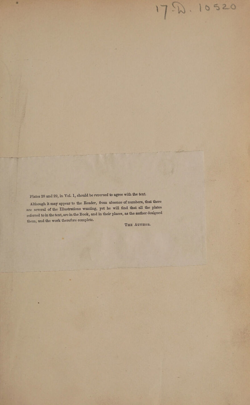 Plates 28 and 29, in Vol. 1, should be reversed to agree with the text. Although it may appear to the Reader, from absence of numbers, that there are several of the Illustrations wanting, yet he will find that all the plates _ yeferred to in the text, are in the Book, and in their places, as the author designed them, and the work therefore complete. THE AUTHOR.
