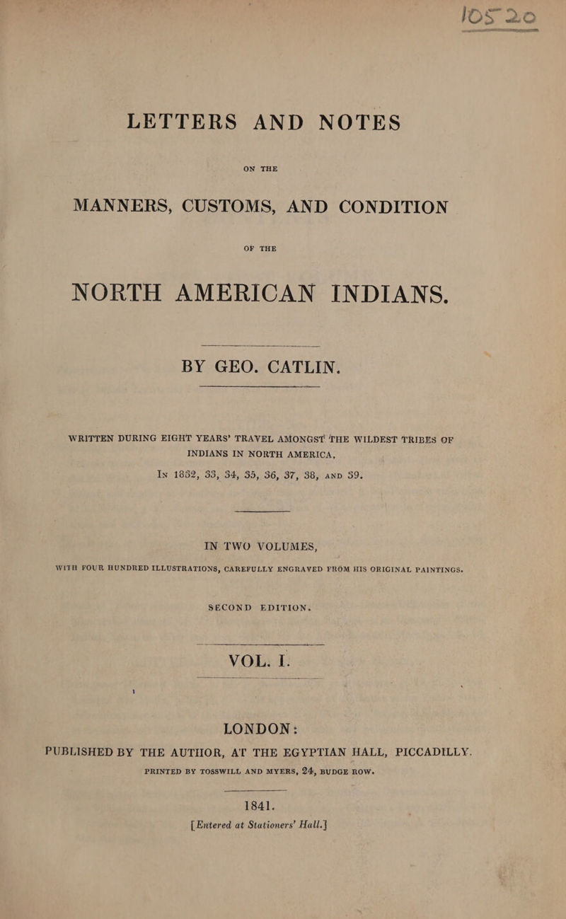 IOS 2o oO hh LO DG RTE. LETTERS AND NOTES MANNERS, CUSTOMS, AND CONDITION OF THE NORTH AMERICAN INDIANS. BY GEO. CATLIN. WRITTEN DURING EIGHT YEARS’ TRAVEL AMONGST THE WILDEST TRIBES OF INDIANS IN NORTH AMERICA, In 1882, 33, 34, 35, 36, 37, 38, anv 39. IN TWO VOLUMES, WITH FOUR HUNDRED ILLUSTRATIONS, CAREFULLY ENGRAVED FROM HIS ORIGINAL PAINTINGS. SECOND EDITION. VOL. I. LONDON: PUBLISHED BY THE AUTHOR, AT THE EGYPTIAN HALL, PICCADILLY. PRINTED BY TOSSWILL AND MYERS, 24, BUDGE ROW. 1841. [ Entered at Stationers’ Hall.|