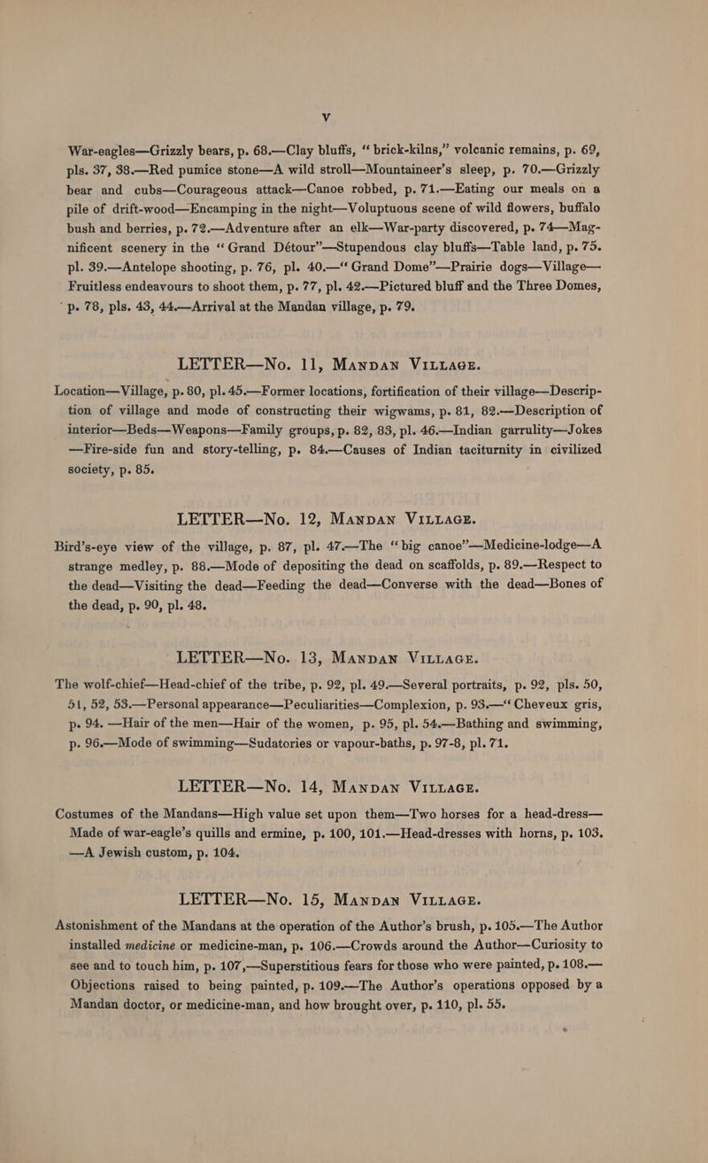 War-eagles—Grizzly bears, p. 68.—Clay bluffs, “ brick-kilns,” volcanic remains, p. 69, pls. 37, 38.—Red pumice stone—A wild stroll—Mountaineer’s sleep, p. 70.—Grizzly bear and cubs—Courageous attack—Canoe robbed, p. 71.—Eating our meals on a pile of drift-wood—Encamping in the night—Voluptuous scene of wild flowers, buffalo bush and berries, p. 72.—Adventure after an elk—War-party discovered, p. 74—Mag- nificent scenery in the ‘“‘Grand Détour”—Stupendous clay bluffs—Table land, p. 75. pl. 39.—Antelope shooting, p. 76, pl. 40.—“ Grand Dome”—Prairie dogs—Village— Fruitless endeavours to shoot them, p. 77, pl. 42.—Pictured bluff and the Three Domes, “p. 78, pls, 43, 44.—Arrival at the Mandan village, p. 79. LETTER—No. 11, Mannan VILLaee. Location—Village, p. 80, pl. 45.—Former locations, fortification of their village—Descrip- tion of village and mode of constructing their wigwams, p. 81, 82.—Description of interior—Beds—Weapons—Family groups, p. 82, 83, pl. 46.—Indian garrulity—Jokes —Fire-side fun and story-telling, p. 84.—Causes of Indian taciturnity in civilized society, p. 85. LETTER—No. 12, Mannan VILLAGE. Bird’s-eye view of the village, p. 87, pl. 47.—The “big canoe”’—Medicine-lodge—A strange medley, p. 88.—Mode of depositing the dead on scaffolds, p. 89.—Respect to the dead—Visiting the dead—Feeding the dead—Converse with the dead—Bones of the dead, p. 90, pl. 48. - LETTER—No. 138, Mannan ViLuaGe. The wolf-chief—Head-chief of the tribe, p. 92, pl. 49.—Several portraits, p. 92, pls. 50, 51, 52, 53.—Personal appearance—Peculiarities—Complexion, p. 93.—“‘ Cheveux gris, p- 94. —Hair of the men—Hair of the women, p. 95, pl. 54.—Bathing and swimming, p- 96.—Mode of swimming—Sudatories or vapour-baths, p. 97-8, pl. 71. LETTER—No. 14, Manpan Vi.uace. Costumes of the Mandans—High value set upon them—Two horses for a head-dress— Made of war-eagle’s quills and ermine, p. 100, 101.—Head-dresses with horns, p. 103. —A Jewish custom, p. 104. LETTER—No. 15, Mannan VILLAGE. Astonishment of the Mandans at the operation of the Author’s brush, p. 105.—The Author installed medicine or medicine-man, p. 106.—Crowds around the Author---Curiosity to see and to touch him, p. 107,—Superstitious fears for those who were painted, p. 108.— Objections raised to being painted, p. 109.—The Author’s operations opposed by a Mandan doctor, or medicine-man, and how brought over, p. 110, pl. 55.