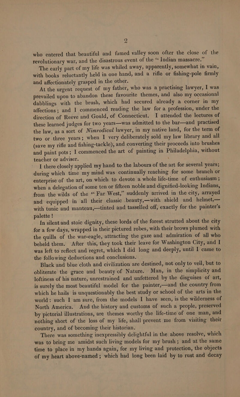 who entered that beautiful. and famed valley soon ofter the close of the revolutionary war, and the disastrous event of the ‘* Indian massacre.” The early part of my life was whiled away, apparently, somewhat in vain, with books reluctantly held in one hand, and a rifle or fishing-pole firmly and affectionately grasped in the other. At the urgent request of my father, who was a practising lawyer, I was prevailed upon to abandon these favourite themes, and also my occasional dabblings with the brush, which had secured already a corner in my affections; and I commenced reading the law for a profession, under the direction of Reeve and Gould, of Connecticut. I attended the lectures of these learned judges for two years—was admitted to the bar—and practised the law, as a sort of Nimrodical lawyer, in my native land, for the term of two or three years; when I very deliberately sold my law library and all (save my rifle and fishing-tackle), and converting their proceeds into brushes and paint pots ; I commenced the art of painting in Philadelphia, without teacher or adviser. ; I there closely applied my hand to the labours of the art for several years; during which time my mind was continually reaching for some branch or enterprise of the art, on which to devote a whole life-time of enthusiasm ; when a delegation of some ten or fifteen noble and dignified-looking Indians, from the wilds of the ‘‘ Far West,” suddenly arrived in the city, arrayed and equipped in all their classic -beauty,—with shield and helmet,— with tunic and manteau,—tinted and tasselled off, exactly for the painter’s palette ! In silent and stoic dignity, these lords of the forest strutted about the city for a few days, wrapped in their pictured robes, with their brows plumed with the quills of the war-eagle, attracting the gaze and admiration of all who beheld them. After this, they took their leave for Washington City, and I was left to reflect and regret, which I did long and deeply, until 1 came to the following deductions and conclusions. Black and blue cloth and civilization are destined, not only to veil, but to obliterate the grace and beauty of Nature. Man, in the simplicity and loftiness of his nature, unrestrained and unfettered by the disguises of art, is surely the most beautiful model for the painter,—and the country from which he hails is unquestionably the best study or school of the arts in the world: such I am sure, from the models I have seen, is the wilderness of North America. And the history and customs of such a people, preserved by pictorial illustrations, are themes worthy the life-time of one man, and nothing short of the loss of my life, shall prevent me from visiting their country, and of becoming their historian. There was something inexpressibly delightful in the above resolve, which was to bring me amidst such living models for my brush; and at the same time to place in my hands again, for my living and protection, the objects of my heart above-named ; which had long been laid by to rust and decay