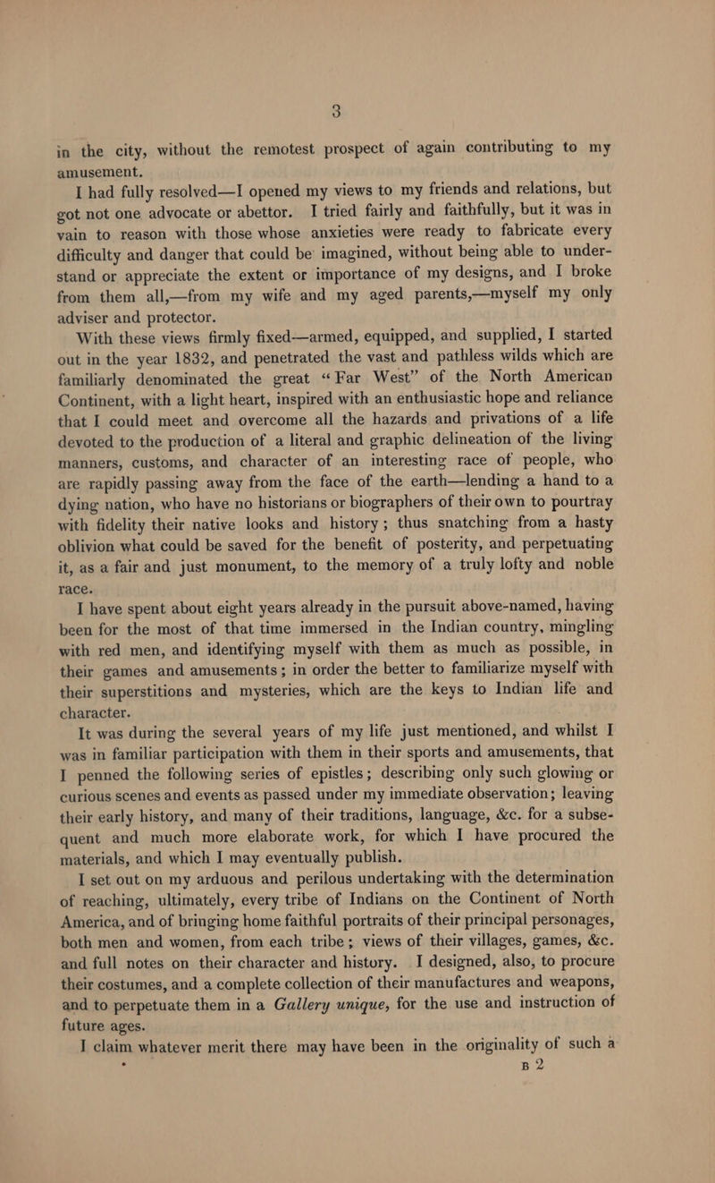 in the city, without the remotest prospect of again contributing to my amusement. I had fully resolved—I opened my views to my friends and relations, but got not one advocate or abettor. I tried fairly and faithfully, but it was in yain to reason with those whose anxieties were ready to fabricate every difficulty and danger that could be imagined, without being able to under- stand or appreciate the extent or importance of my designs, and I broke from them all,—from my wife and my aged parents,—myself my only adviser and protector. With these views firmly fixed—armed, equipped, and supplied, I started out in the year 1832, and penetrated the vast and pathless wilds which are familiarly denominated the great “ Far West” of the North American Continent, with a light heart, inspired with an enthusiastic hope and reliance that I could meet and overcome all the hazards and privations of a life devoted to the production of a literal and graphic delineation of the living manners, customs, and character of an interesting race of people, who are rapidly passing away from the face of the earth—lending a hand to a dying nation, who have no historians or biographers of their own to pourtray with fidelity their native looks and history; thus snatching from a hasty oblivion what could be saved for the benefit of posterity, and perpetuating it, as a fair and just monument, to the memory of a truly lofty and noble race. I have spent about eight years already in the pursuit above-named, having been for the most of that time immersed in the Indian country, mingling with red men, and identifying myself with them as much as possible, in their games and amusements; in order the better to familiarize myself with their superstitions and mysteries, which are the keys to Indian life and character. It was during the several years of my life just mentioned, and whilst I was in familiar participation with them in their sports and amusements, that I penned the following series of epistles; describing only such glowing or curious scenes and events as passed under my immediate observation; leaving their early history, and many of their traditions, language, &c. for a subse- quent and much more elaborate work, for which I have procured the materials, and which I may eventually publish. I set out on my arduous and perilous undertaking with the determination of reaching, ultimately, every tribe of Indians on the Continent of North America, and of bringing home faithful portraits of their principal personages, both men and women, from each tribe; views of their villages, games, &c. and full notes on their character and history. I designed, also, to procure their costumes, and a complete collection of their manufactures and weapons, and to perpetuate them in a Gallery unique, for the use and instruction of future ages. I claim whatever merit there may have been in the originality of such a : B 2