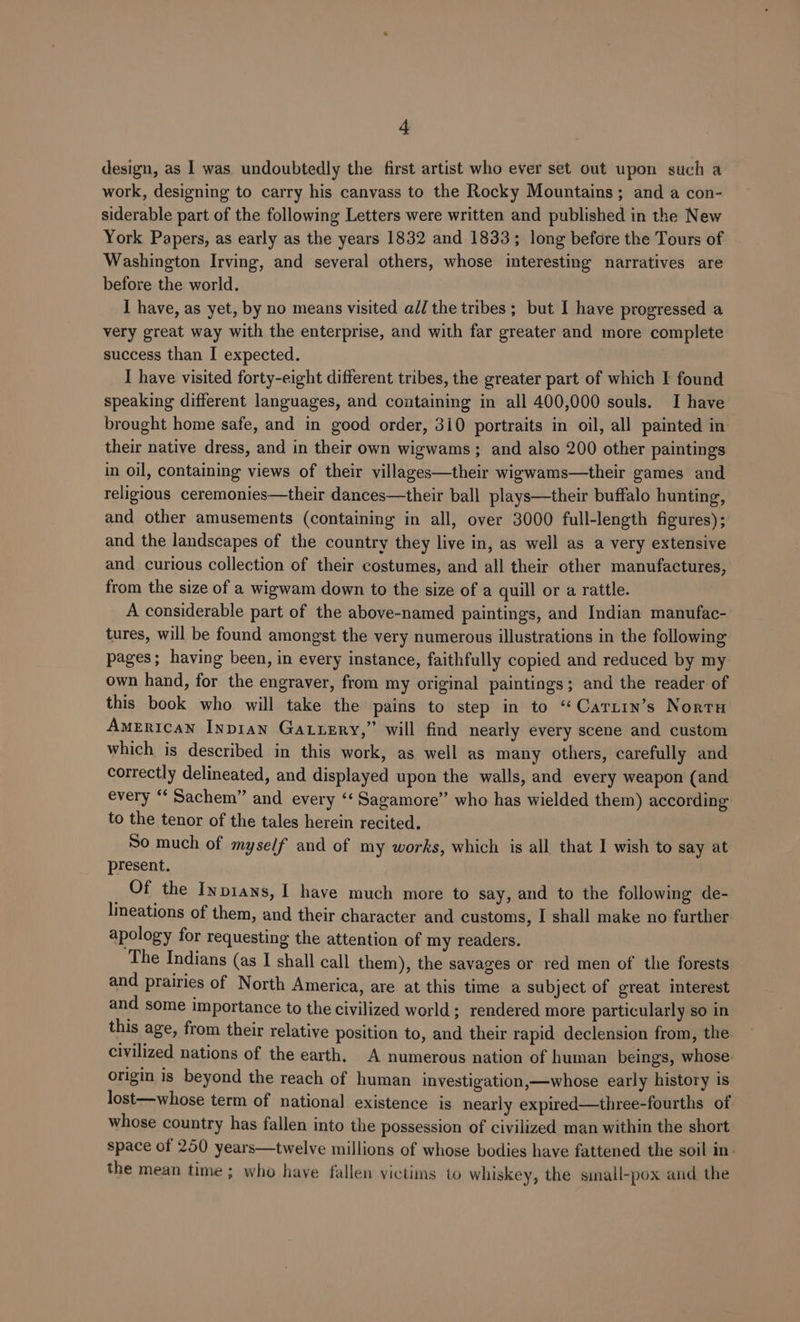 design, as 1 was. undoubtedly the first artist who ever set out upon such a work, designing to carry his canvass to the Rocky Mountains; and a con- siderable part of the following Letters were written and published in the New York Papers, as early as the years 1832 and 1833; long before the Tours of Washington Irving, and several others, whose interesting narratives are before the world. I have, as yet, by no means visited al/ the tribes; but I have progressed a very great way with the enterprise, and with far greater and more complete success than I expected. I have visited forty-eight different tribes, the greater part of which I found speaking different languages, and containing in all 400,000 souls. I have brought home safe, and in good order, 310 portraits in oil, all painted in their native dress, and in their own wigwams ; and also 200 other paintings in oil, containing views of their villages—their wigwams—their games and religious ceremonies—their dances—their ball plays—their buffalo hunting, and other amusements (containing in all, over 3000 full-length figures); and the landscapes of the country they live in, as well as a very extensive and curious collection of their costumes, and all their other manufactures, from the size of a wigwam down to the size of a quill or a rattle. A considerable part of the above-named paintings, and Indian manufac- tures, will be found amongst the very numerous illustrations in the following pages; having been, in every instance, faithfully copied and reduced by my own hand, for the engraver, from my original paintings; and the reader of this book who will take the pains to step in to ‘“Cariin’s Nortu American Inpian Gatuzry,” will find nearly every scene and custom which is described in this work, as well as many others, carefully and correctly delineated, and displayed upon the walls, and every weapon (and every ‘‘ Sachem” and every ‘‘ Sagamore” who has wielded them) according to the tenor of the tales herein recited. So much of myself and of my works, which is all that I wish to say at present. ; Of the Inpians, I have much more to say, and to the following de- lineations of them, and their character and customs, I shall make no further apology for requesting the attention of my readers. The Indians (as I shall call them), the savages or red men of the forests and prairies of North America, are at this time a subject of great interest and some importance to the civilized world; rendered more particularly so in this age, from their relative position to, and their rapid declension from, the civilized nations of the earth, A numerous nation of human beings, whose. origin is beyond the reach of human investigation,—whose early history is lost—whose term of national existence is nearly expired—three-fourths of whose country has fallen into the possession of civilized man within the short space of 250 years—twelve millions of whose bodies have fattened the soil in- the mean time; who have fallen victims to whiskey, the small-pox and the