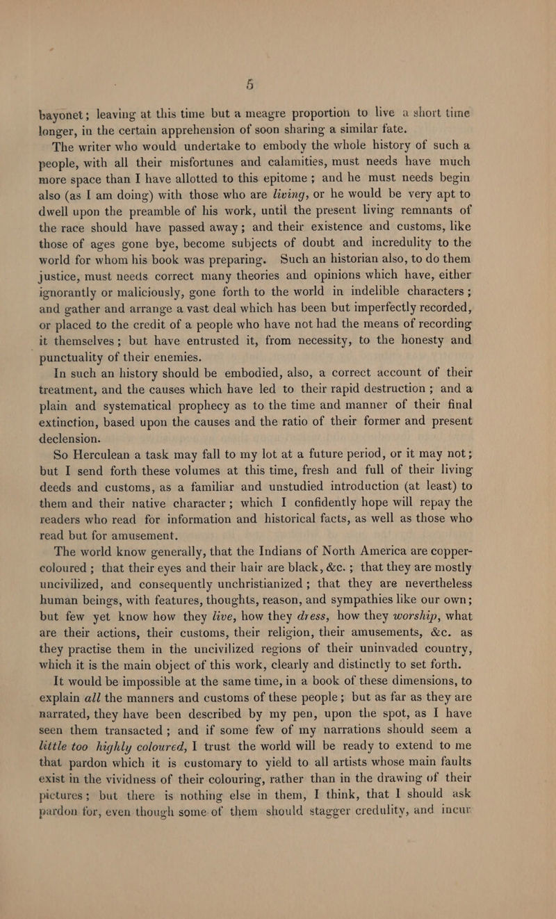 bayonet; leaving at this time but a meagre proportion to live a short time longer, in the certain apprehension of soon sharing a similar fate. The writer who would undertake to embody the whole history of such a people, with all their misfortunes and calamities, must needs have much more space than I have allotted to this epitome ; and he must needs begin also (as I am doing) with those who are Living, or he would be very apt to dwell upon the preamble of his work, until the present living remnants of the race should have passed away; and their existence and customs, like those of ages gone bye, become subjects of doubt and incredulity to the world for whom his book was preparing. Such an historian also, to do them justice, must needs correct many theories and opinions which have, either ignorantly or maliciously, gone forth to the world in indelible characters ; and gather and arrange a vast deal which has been but imperfectly recorded, or placed to the credit of a people who have not had the means of recording it themselves; but have entrusted it, from necessity, to the honesty and - punctuality of their enemies. In such an history should be embodied, also, a correct account of their treatment, and the causes which have led to their rapid destruction ; and a plain and systematical prophecy as to the time and manner of their final extinction, based upon the causes and the ratio of their former and present declension. So Herculean a task may fall to my lot at a future period, or it may not; but I send forth these volumes at this time, fresh and full of their living deeds and customs, as a familiar and unstudied introduction (at least) to them and their native character; which I confidently hope will repay the readers who read for information and historical facts, as well as those who read but for amusement. The world know generally, that the Indians of North America are copper- coloured ; that their eyes and their hair are black, &c. ; that they are mostly uncivilized, and consequently unchristianized ; that they are nevertheless human beings, with features, thoughts, reason, and sympathies like our own; but few yet know how they live, how they dress, how they worship, what are their actions, their customs, their religion, their amusements, &c. as they practise them in the uncivilized regions of their uninvaded country, which it is the main object of this work, clearly and distinctly to set forth. It would be impossible at the same time, in a book of these dimensions, to explain all the manners and customs of these people; but as far as they are narrated, they have been described by my pen, upon the spot, as [ have seen them transacted; and if some few of my narrations should seem a little too highly coloured, 1 trust the world will be ready to extend to me that pardon which it is customary to yield to all artists whose main faults exist in the vividness of their colouring, rather than in the drawing of their pictures; but there is nothing else in them, I think, that 1 should ask pardon for, even though some of them should stagger credulity, and incur