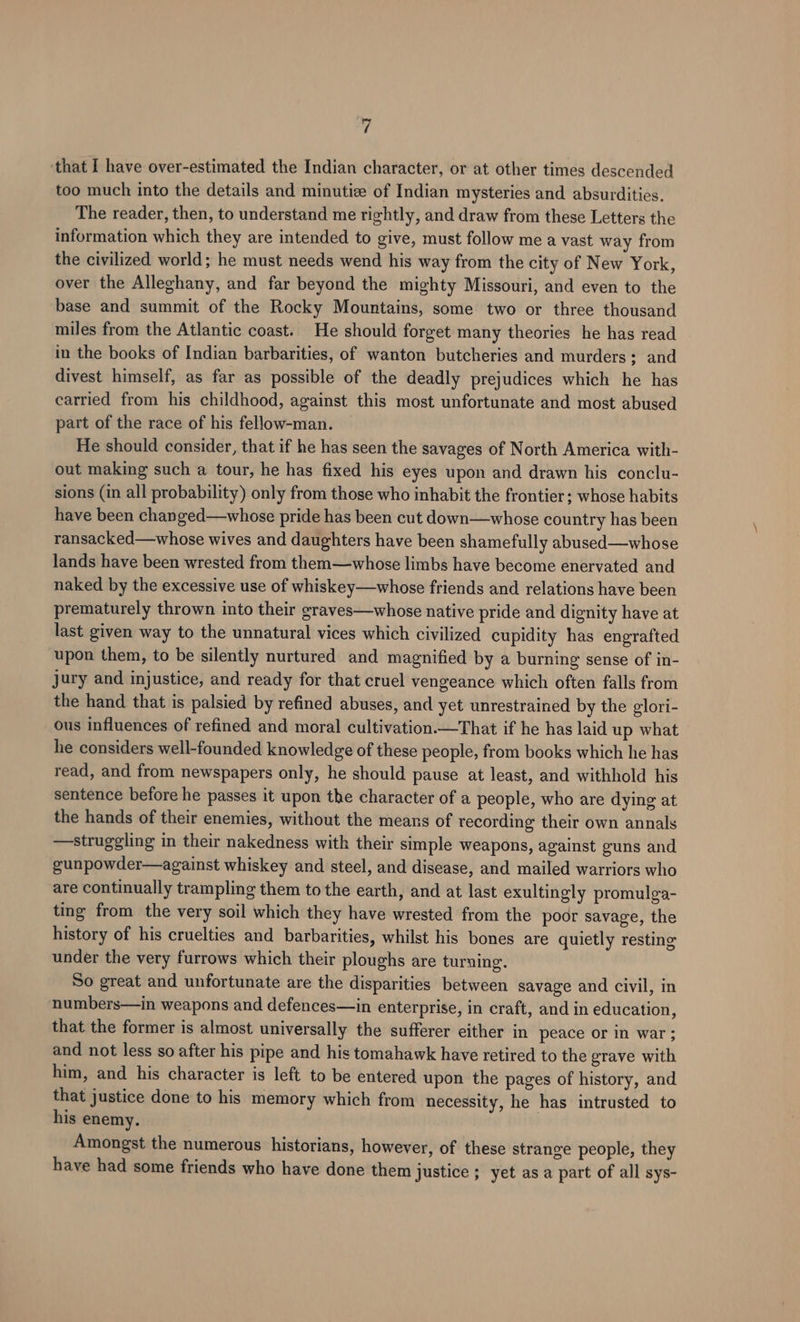‘i ‘that I have over-estimated the Indian character, or at other times descended too much into the details and minutize of Indian mysteries and absurdities. The reader, then, to understand me rightly, and draw from these Letters the information which they are intended to give, must follow me a vast way from the civilized world; he must needs wend his way from the city of New York, over the Alleghany, and far beyond the mighty Missouri, and even to the base and summit of the Rocky Mountains, some two or three thousand miles from the Atlantic coast. He should forget many theories he has read in the books of Indian barbarities, of wanton butcheries and murders; and divest himself, as far as possible of the deadly prejudices which he has carried from his childhood, against this most unfortunate and most abused part of the race of his fellow-man. He should consider, that if he has seen the savages of North America with- out making such a tour, he has fixed his eyes upon and drawn his conclu- sions (in all probability) only from those who inhabit the frontier; whose habits have been changed—whose pride has been cut down—whose country has been ransacked—whose wives and daughters have been shamefully abused—whose lands have been wrested from them—whose limbs have become enervated and naked by the excessive use of whiskey—whose friends and relations have been prematurely thrown into their graves—whose native pride and dignity have at last given way to the unnatural vices which civilized cupidity has engrafted upon them, to be silently nurtured and magnified by a burning sense of in- jury and injustice, and ready for that cruel vengeance which often falls from the hand that is palsied by refined abuses, and yet unrestrained by the glori- ous influences of refined and moral cultivation.—That if he has laid up what he considers well-founded knowledge of these people, from books which he has read, and from newspapers only, he should pause at least, and withhold his sentence before he passes it upon the character of a people, who are dying at the hands of their enemies, without the means of recording their own annals —struggling in their nakedness with their simple weapons, against guns and gunpowder—against whiskey and steel, and disease, and mailed warriors who are continually trampling them to the earth, and at last exultingly promulga- ting from the very soil which they have wrested from the poor savage, the history of his cruelties and barbarities, whilst his bones are quietly resting under the very furrows which their ploughs are turning. So great and unfortunate are the disparities between savage and civil, in numbers—in weapons and defences—in enterprise, in craft, and in education, that the former is almost universally the sufferer either in peace or in war ; and not less so after his pipe and his tomahawk have retired to the grave with him, and his character is left to be entered upon the pages of history, and that justice done to his memory which from necessity, he has intrusted to his enemy. Amongst the numerous historians, however, of these strange people, they have had some friends who have done them justice ; yet asa part of all sys-