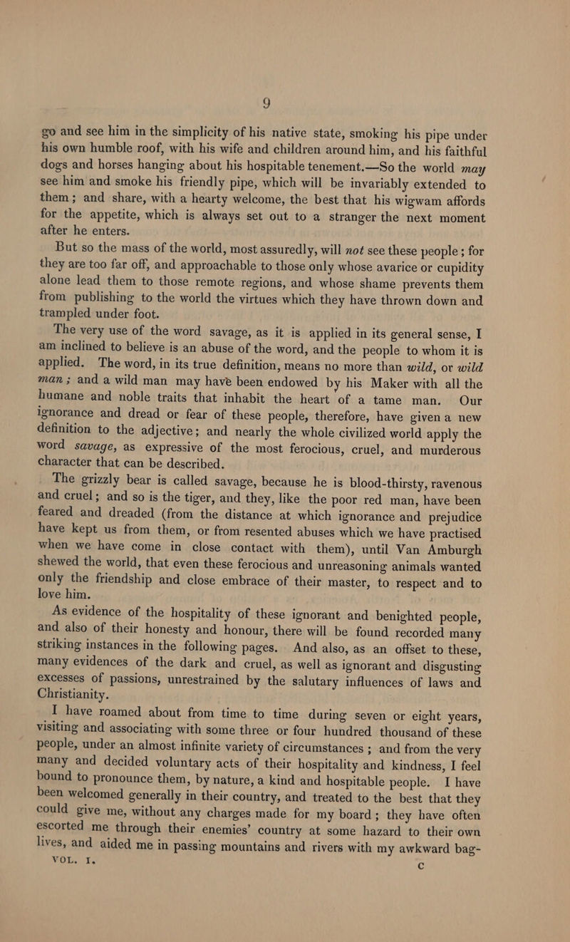 go and see him in the simplicity of his native state, smoking his pipe under his own humble roof, with his wife and children around him, and his faithful dogs and horses hanging about his hospitable tenement.—So the world may see him and smoke his friendly pipe, which will be invariably extended to them; and share, with a hearty welcome, the best that his wigwam affords for the appetite, which is always set out to a stranger the next moment after he enters. But so the mass of the world, most assuredly, will not see these people ; for they are too far off, and approachable to those only whose avarice or cupidity alone lead them to those remote regions, and whose shame prevents them from publishing to the world the virtues which they have thrown down and trampled under foot. The very use of the word savage, as it is applied in its general sense, I am inclined to believe is an abuse of the word, and the people to whom it is applied. The word, in its true definition, means no more than wild, or wild man; and a wild man may have been endowed by his Maker with all the humane and noble traits that inhabit the heart of a tame man. Our ignorance and dread or fear of these people, therefore, have givena new definition to the adjective; and nearly the whole civilized world apply the word savage, as expressive of the most ferocious, cruel, and murderous character that can be described. The grizzly bear is called savage, because he is blood-thirsty, ravenous and cruel; and so is the tiger, and they, like the poor red man, have been feared and dreaded (from the distance at which ignorance and prejudice have kept us from them, or from resented abuses which we have practised when we have come in close contact with them), until Van Amburgh shewed the world, that even these ferocious and unreasoning animals wanted only the friendship and close embrace of their master, to respect and to love him. As evidence of the hospitality of these ignorant and benighted_ people, and also of their honesty and honour, there will be found recorded many striking instances in the following pages. And also, as an offset to these, many evidences of the dark and cruel, as well as ignorant and disgusting excesses of passions, unrestrained by the salutary influences of laws and Christianity. I have roamed about from time to time during seven or eight years, visiting and associating with some three or four hundred thousand of these people, under an almost infinite variety of circumstances ; and from the very many and decided voluntary acts of their hospitality and kindness, I feel bound to pronounce them, by nature, a kind and hospitable people. I have been welcomed generally in their country, and treated to the best that they could give me, without any charges made for my board; they have often escorted me through their enemies’ country at some hazard to their own lives, and aided me in passing mountains and rivers with my awkward bag- FOE. Ls c