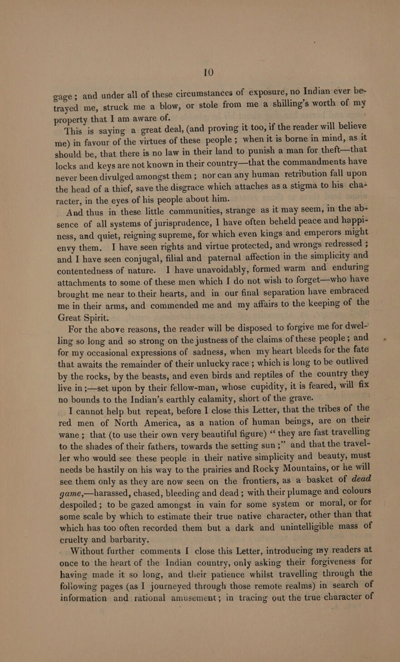 gage; and under all of these circumstances of exposure, no Indian ever be- trayed me, struck me a blow, or stole from me a shilling’s worth of my property that I am aware of. ; This is saying a great deal, (and proving it too, if the reader will believe me) in favour of the virtues of these people ; when it is borne in mind, as it should be, that there is no law in their land to punish a man for theft—that locks and keys are not known in their country—that the commandments have never been divulged amongst them; nor can any human retribution fall upon the head of a thief, save the disgrace which attaches as a stigma to his cha+ racter, in the eyes of his people about him. And thus in these little communities, strange as it may seem, in the ab- sence of all systems of jurisprudence, | have often beheld peace and happi- ness, and quiet, reigning supreme, for which even kings and emperors might envy them. I have seen rights and virtue protected, and wrongs redressed 3 and I have seen conjugal, filial and paternal affection in the simplicity and contentedness of nature. I have unavoidably, formed warm and enduring attachments to some of these men which I do not wish to forget—who have brought me near to their hearts, and in our final separation have embraced me in their arms, and commended me and my affairs to the keeping of the Great Spirit. For the above reasons, the reader will be disposed to forgive me for dwel-~ ling so long and so strong on the justness of the claims of these people; and for my occasional expressions of sadness, when my heart bleeds for the fate that awaits the remainder of their unlucky race ; which is long to be outlived by the rocks, by the beasts, and even birds and reptiles of the country they live in;—set upon by their fellow-man, whose cupidity, it is feared, will fix no bounds to the Indian’s earthly calamity, short of the grave. | I cannot help but repeat, before I close this Letter, that the tribes of the red men of North America, as a nation of human beings, are on their wane ; that (to use their own very beautiful figure) ‘‘ they are fast travelling to the shades of their fathers, towards the setting sun ;” and that the travel- ler who would see these people in their native simplicity and beauty, must needs be hastily on his way to the prairies and Rocky Mountains, or he will see them only as they are now seen on the frontiers, as a basket of dead game,—harassed, chased, bleeding and dead ; with their plumage and colours despoiled; to be gazed amongst in vain for some system or moral, or for some scale by which to estimate their true native character, other than that which has too often recorded them but a dark and unintelligible mass of cruelty and barbarity. Without further comments [ close this Letter, introducing my readers at once to the heart of the Indian country, only asking their forgiveness for having made it so long, and their patience whilst travelling through the foliowing pages (as I journeyed through those remote realms) in search of information and rational amusement; in tracing out the true character of