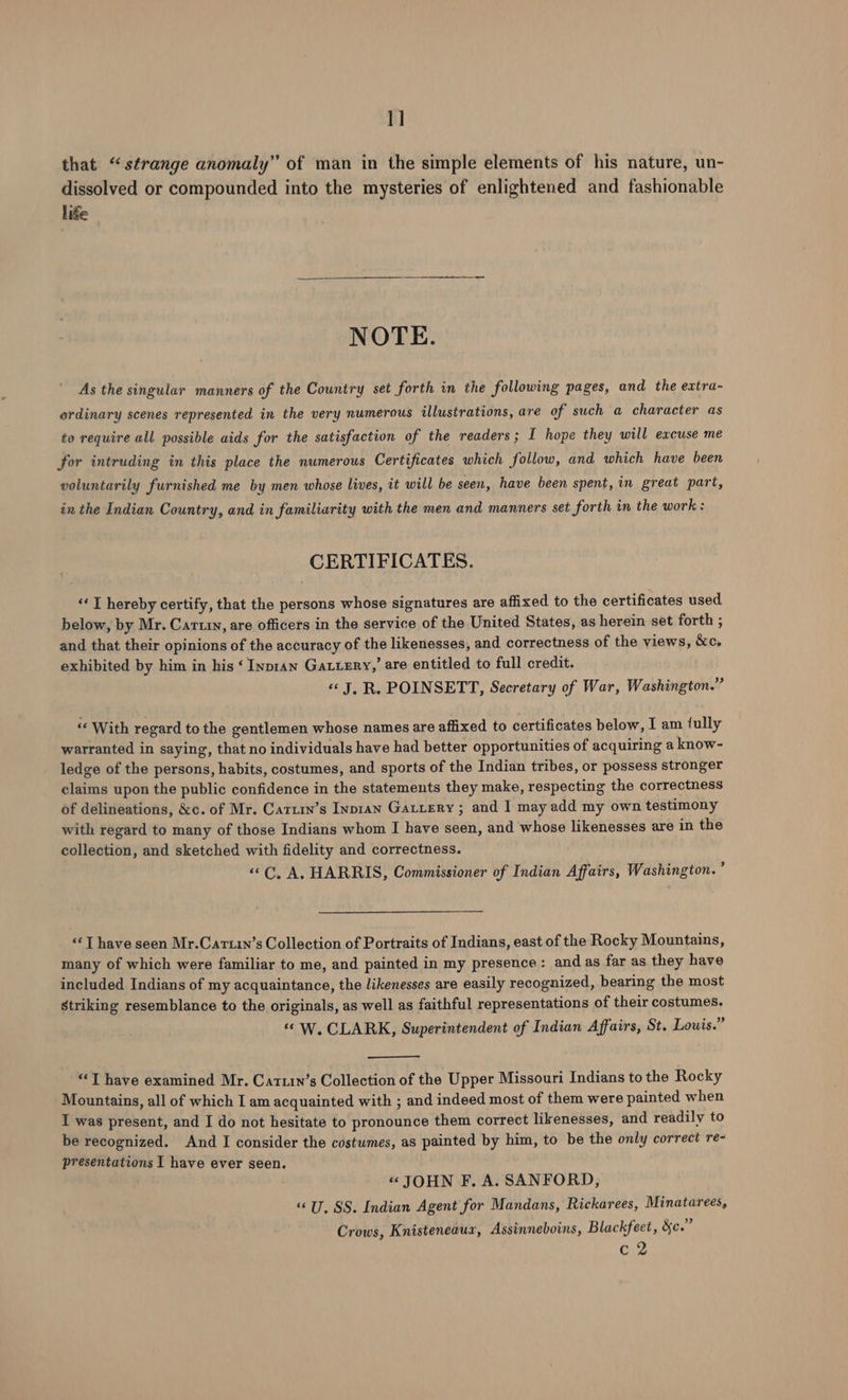 1] that “strange anomaly” of man in the simple elements of his nature, un- dissolved or compounded into the mysteries of enlightened and fashionable like NOTE. As the singular manners of the Country set forth in the following pages, and the extra- ordinary scenes represented in the very numerous illustrations, are of such a character as to require all possible aids for the satisfaction of the readers; I hope they will excuse me for intruding in this place the numerous Certificates which follow, and which have been voluntarily furnished me by men whose lives, it will be seen, have been spent, in great part, in the Indian Country, and in familiarity with the men and manners set forth in the work : CERTIFICATES. «I hereby certify, that the persons whose signatures are affixed to the certificates used below, by Mr. Cartin, are officers in the service of the United States, as herein set forth ; and that their opinions of the accuracy of the likenesses, and correctness of the views, &amp;c. exhibited by him in his ‘ Inpran Gatuery,’ are entitled to full credit. «© J, R. POINSETT, Secretary of War, Washington.” “‘ With regard to the gentlemen whose names are affixed to certificates below, Tam fully warranted in saying, that no individuals have had better opportunities of acquiring a know- ledge of the persons, habits, costumes, and sports of the Indian tribes, or possess stronger claims upon the public confidence in the statements they make, respecting the correctness of delineations, &amp;c. of Mr. Catury’s Inpran Gatiery ; and I may add my own testimony with regard to many of those Indians whom I have seen, and whose likenesses are in the collection, and sketched with fidelity and correctness. «C, A, HARRIS, Commissioner of Indian Affairs, Washington. ’ “¢ T have seen Mr.Cartin’s Collection of Portraits of Indians, east of the Rocky Mountains, many of which were familiar to me, and painted in my presence: and as far as they have included Indians of my acquaintance, the likenesses are easily recognized, bearing the most striking resemblance to the originals, as well as faithful representations of their costumes. « W. CLARK, Superintendent of Indian Affairs, St. Louis.” “T have examined Mr. Cartin’s Collection of the Upper Missouri Indians to the Rocky Mountains, all of which I am acquainted with ; and indeed most of them were painted when I was present, and I do not hesitate to pronounce them correct likenesses, and readily to be recognized. And I consider the costumes, as painted by him, to be the only correct re- presentations I have ever seen. « JOHN F. A. SANFORD, “U, SS. Indian Agent for Mandans, Rickarees, Minatarees, A , 4 . Be Crows, Knisteneaur, Assinneboins, Blackfeet, &amp;c. Cx